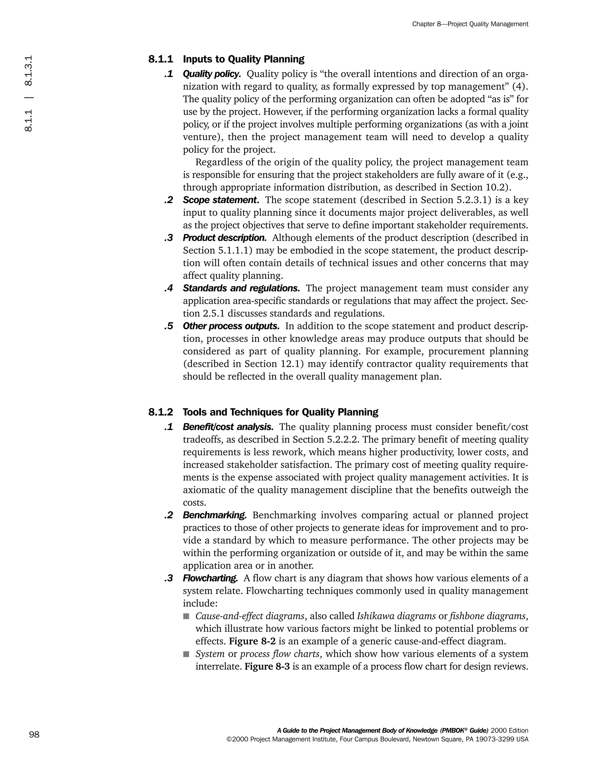 8.1.1 Inputs to Quality Planning
.1 Quality policy. Quality policy is “the overall intentions and direction of an orga-
nization with regard to quality, as formally expressed by top management” (4).
The quality policy of the performing organization can often be adopted “as is” for
use by the project. However, if the performing organization lacks a formal quality
policy, or if the project involves multiple performing organizations (as with a joint
venture), then the project management team will need to develop a quality
policy for the project.
Regardless of the origin of the quality policy, the project management team
is responsible for ensuring that the project stakeholders are fully aware of it (e.g.,
through appropriate information distribution, as described in Section 10.2).
.2 Scope statement. The scope statement (described in Section 5.2.3.1) is a key
input to quality planning since it documents major project deliverables, as well
as the project objectives that serve to define important stakeholder requirements.
.3 Product description. Although elements of the product description (described in
Section 5.1.1.1) may be embodied in the scope statement, the product descrip-
tion will often contain details of technical issues and other concerns that may
affect quality planning.
.4 Standards and regulations. The project management team must consider any
application area-specific standards or regulations that may affect the project. Sec-
tion 2.5.1 discusses standards and regulations.
.5 Other process outputs. In addition to the scope statement and product descrip-
tion, processes in other knowledge areas may produce outputs that should be
considered as part of quality planning. For example, procurement planning
(described in Section 12.1) may identify contractor quality requirements that
should be reflected in the overall quality management plan.
8.1.2 Tools and Techniques for Quality Planning
.1 Benefit/cost analysis. The quality planning process must consider benefit/cost
tradeoffs, as described in Section 5.2.2.2. The primary benefit of meeting quality
requirements is less rework, which means higher productivity, lower costs, and
increased stakeholder satisfaction. The primary cost of meeting quality require-
ments is the expense associated with project quality management activities. It is
axiomatic of the quality management discipline that the benefits outweigh the
costs.
.2 Benchmarking. Benchmarking involves comparing actual or planned project
practices to those of other projects to generate ideas for improvement and to pro-
vide a standard by which to measure performance. The other projects may be
within the performing organization or outside of it, and may be within the same
application area or in another.
.3 Flowcharting. A flow chart is any diagram that shows how various elements of a
system relate. Flowcharting techniques commonly used in quality management
include:
s Cause-and-effect diagrams, also called Ishikawa diagrams or fishbone diagrams,
which illustrate how various factors might be linked to potential problems or
effects. Figure 8-2 is an example of a generic cause-and-effect diagram.
s System or process flow charts, which show how various elements of a system
interrelate. Figure 8-3 is an example of a process flow chart for design reviews.
A Guide to the Project Management Body of Knowledge (PMBOK®
Guide) 2000 Edition
©2000 Project Management Institute, Four Campus Boulevard, Newtown Square, PA 19073-3299 USA
Chapter 8—Project Quality Management
98
8.1.1|8.1.3.1
ment
ge
❍ NAVIGATION LINKS
❍ ACROYMNS LIST
PLE
ment
ge
❍ ACRONYMS LIST
❍ ACROYMNS LIST
PLE
 