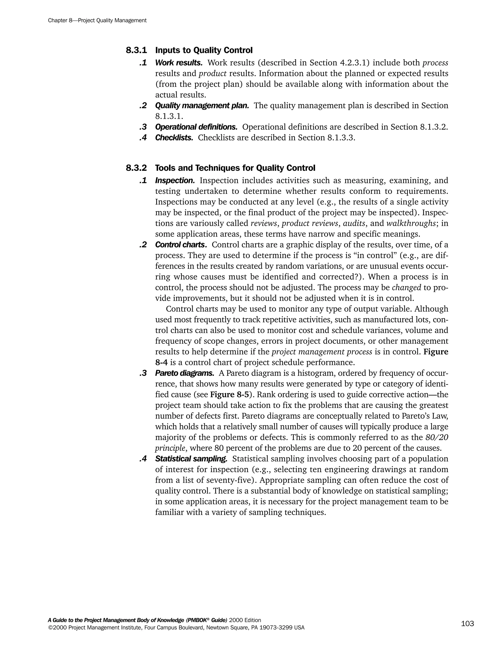 8.3.1 Inputs to Quality Control
.1 Work results. Work results (described in Section 4.2.3.1) include both process
results and product results. Information about the planned or expected results
(from the project plan) should be available along with information about the
actual results.
.2 Quality management plan. The quality management plan is described in Section
8.1.3.1.
.3 Operational definitions. Operational definitions are described in Section 8.1.3.2.
.4 Checklists. Checklists are described in Section 8.1.3.3.
8.3.2 Tools and Techniques for Quality Control
.1 Inspection. Inspection includes activities such as measuring, examining, and
testing undertaken to determine whether results conform to requirements.
Inspections may be conducted at any level (e.g., the results of a single activity
may be inspected, or the final product of the project may be inspected). Inspec-
tions are variously called reviews, product reviews, audits, and walkthroughs; in
some application areas, these terms have narrow and specific meanings.
.2 Control charts. Control charts are a graphic display of the results, over time, of a
process. They are used to determine if the process is “in control” (e.g., are dif-
ferences in the results created by random variations, or are unusual events occur-
ring whose causes must be identified and corrected?). When a process is in
control, the process should not be adjusted. The process may be changed to pro-
vide improvements, but it should not be adjusted when it is in control.
Control charts may be used to monitor any type of output variable. Although
used most frequently to track repetitive activities, such as manufactured lots, con-
trol charts can also be used to monitor cost and schedule variances, volume and
frequency of scope changes, errors in project documents, or other management
results to help determine if the project management process is in control. Figure
8-4 is a control chart of project schedule performance.
.3 Pareto diagrams. A Pareto diagram is a histogram, ordered by frequency of occur-
rence, that shows how many results were generated by type or category of identi-
fied cause (see Figure 8-5). Rank ordering is used to guide corrective action—the
project team should take action to fix the problems that are causing the greatest
number of defects first. Pareto diagrams are conceptually related to Pareto’s Law,
which holds that a relatively small number of causes will typically produce a large
majority of the problems or defects. This is commonly referred to as the 80/20
principle, where 80 percent of the problems are due to 20 percent of the causes.
.4 Statistical sampling. Statistical sampling involves choosing part of a population
of interest for inspection (e.g., selecting ten engineering drawings at random
from a list of seventy-five). Appropriate sampling can often reduce the cost of
quality control. There is a substantial body of knowledge on statistical sampling;
in some application areas, it is necessary for the project management team to be
familiar with a variety of sampling techniques.
Chapter 8—Project Quality Management
A Guide to the Project Management Body of Knowledge (PMBOK®
Guide) 2000 Edition
©2000 Project Management Institute, Four Campus Boulevard, Newtown Square, PA 19073-3299 USA
103
A Guide to the
Project
Management
Body of
Knowledge
❍ NAVIGATION LINKS
❍ ACROYMNS LIST
SAMPLE
A Guide to the
Project
Management
Body of
Knowledge
❍ ACRONYMS LIST
❍ ACROYMNS LIST
SAMPLE
 