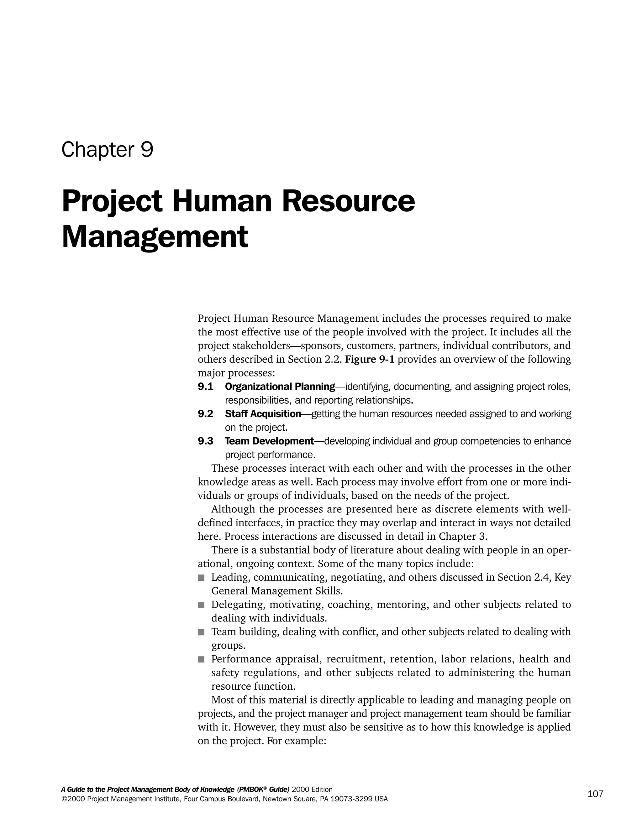 A Guide to the Project Management Body of Knowledge (PMBOK®
Guide) 2000 Edition
©2000 Project Management Institute, Four Campus Boulevard, Newtown Square, PA 19073-3299 USA
107
Chapter 9
Project Human Resource
Management
Project Human Resource Management includes the processes required to make
the most effective use of the people involved with the project. It includes all the
project stakeholders—sponsors, customers, partners, individual contributors, and
others described in Section 2.2. Figure 9-1 provides an overview of the following
major processes:
9.1 Organizational Planning—identifying, documenting, and assigning project roles,
responsibilities, and reporting relationships.
9.2 Staff Acquisition—getting the human resources needed assigned to and working
on the project.
9.3 Team Development—developing individual and group competencies to enhance
project performance.
These processes interact with each other and with the processes in the other
knowledge areas as well. Each process may involve effort from one or more indi-
viduals or groups of individuals, based on the needs of the project.
Although the processes are presented here as discrete elements with well-
defined interfaces, in practice they may overlap and interact in ways not detailed
here. Process interactions are discussed in detail in Chapter 3.
There is a substantial body of literature about dealing with people in an oper-
ational, ongoing context. Some of the many topics include:
s Leading, communicating, negotiating, and others discussed in Section 2.4, Key
General Management Skills.
s Delegating, motivating, coaching, mentoring, and other subjects related to
dealing with individuals.
s Team building, dealing with conflict, and other subjects related to dealing with
groups.
s Performance appraisal, recruitment, retention, labor relations, health and
safety regulations, and other subjects related to administering the human
resource function.
Most of this material is directly applicable to leading and managing people on
projects, and the project manager and project management team should be familiar
with it. However, they must also be sensitive as to how this knowledge is applied
on the project. For example:
A Guide to the
Project
Management
Body of
Knowledge
❍ NAVIGATION LINKS
❍ ACROYMNS LIST
SAMPLE
A Guide to the
Project
Management
Body of
Knowledge
❍ ACRONYMS LIST
❍ ACROYMNS LIST
SAMPLE
 