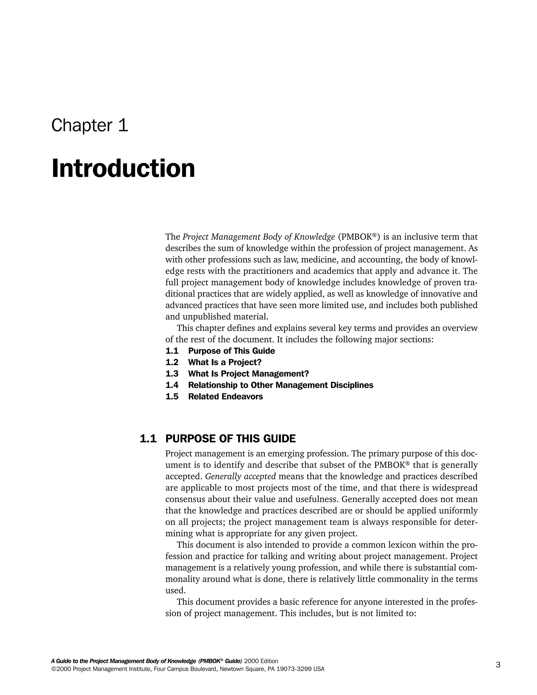 Chapter 1
Introduction
The Project Management Body of Knowledge (PMBOK®
) is an inclusive term that
describes the sum of knowledge within the profession of project management. As
with other professions such as law, medicine, and accounting, the body of knowl-
edge rests with the practitioners and academics that apply and advance it. The
full project management body of knowledge includes knowledge of proven tra-
ditional practices that are widely applied, as well as knowledge of innovative and
advanced practices that have seen more limited use, and includes both published
and unpublished material.
This chapter defines and explains several key terms and provides an overview
of the rest of the document. It includes the following major sections:
1.1 Purpose of This Guide
1.2 What Is a Project?
1.3 What Is Project Management?
1.4 Relationship to Other Management Disciplines
1.5 Related Endeavors
1.1 PURPOSE OF THIS GUIDE
Project management is an emerging profession. The primary purpose of this doc-
ument is to identify and describe that subset of the PMBOK®
that is generally
accepted. Generally accepted means that the knowledge and practices described
are applicable to most projects most of the time, and that there is widespread
consensus about their value and usefulness. Generally accepted does not mean
that the knowledge and practices described are or should be applied uniformly
on all projects; the project management team is always responsible for deter-
mining what is appropriate for any given project.
This document is also intended to provide a common lexicon within the pro-
fession and practice for talking and writing about project management. Project
management is a relatively young profession, and while there is substantial com-
monality around what is done, there is relatively little commonality in the terms
used.
This document provides a basic reference for anyone interested in the profes-
sion of project management. This includes, but is not limited to:
A Guide to the Project Management Body of Knowledge (PMBOK®
Guide) 2000 Edition
©2000 Project Management Institute, Four Campus Boulevard, Newtown Square, PA 19073-3299 USA
3
A Guide to the
Project
Management
Body of
Knowledge
❍ NAVIGATION LINKS
❍ ACROYMNS LIST
SAMPLE
A Guide to the
Project
Management
Body of
Knowledge
❍ ACRONYMS LIST
❍ ACROYMNS LIST
SAMPLE
 
