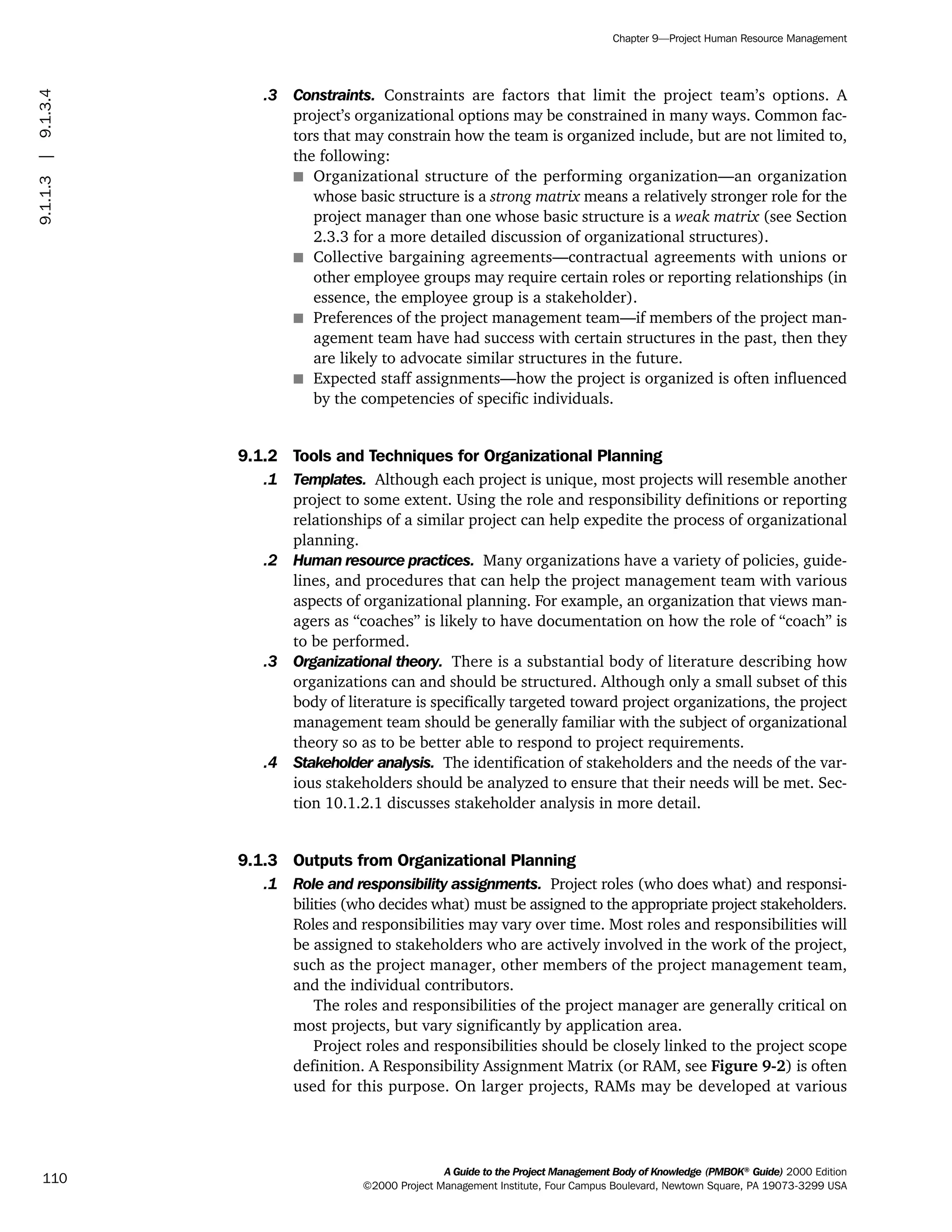 .3 Constraints. Constraints are factors that limit the project team’s options. A
project’s organizational options may be constrained in many ways. Common fac-
tors that may constrain how the team is organized include, but are not limited to,
the following:
s Organizational structure of the performing organization—an organization
whose basic structure is a strong matrix means a relatively stronger role for the
project manager than one whose basic structure is a weak matrix (see Section
2.3.3 for a more detailed discussion of organizational structures).
s Collective bargaining agreements—contractual agreements with unions or
other employee groups may require certain roles or reporting relationships (in
essence, the employee group is a stakeholder).
s Preferences of the project management team—if members of the project man-
agement team have had success with certain structures in the past, then they
are likely to advocate similar structures in the future.
s Expected staff assignments—how the project is organized is often influenced
by the competencies of specific individuals.
9.1.2 Tools and Techniques for Organizational Planning
.1 Templates. Although each project is unique, most projects will resemble another
project to some extent. Using the role and responsibility definitions or reporting
relationships of a similar project can help expedite the process of organizational
planning.
.2 Human resource practices. Many organizations have a variety of policies, guide-
lines, and procedures that can help the project management team with various
aspects of organizational planning. For example, an organization that views man-
agers as “coaches” is likely to have documentation on how the role of “coach” is
to be performed.
.3 Organizational theory. There is a substantial body of literature describing how
organizations can and should be structured. Although only a small subset of this
body of literature is specifically targeted toward project organizations, the project
management team should be generally familiar with the subject of organizational
theory so as to be better able to respond to project requirements.
.4 Stakeholder analysis. The identification of stakeholders and the needs of the var-
ious stakeholders should be analyzed to ensure that their needs will be met. Sec-
tion 10.1.2.1 discusses stakeholder analysis in more detail.
9.1.3 Outputs from Organizational Planning
.1 Role and responsibility assignments. Project roles (who does what) and responsi-
bilities (who decides what) must be assigned to the appropriate project stakeholders.
Roles and responsibilities may vary over time. Most roles and responsibilities will
be assigned to stakeholders who are actively involved in the work of the project,
such as the project manager, other members of the project management team,
and the individual contributors.
The roles and responsibilities of the project manager are generally critical on
most projects, but vary significantly by application area.
Project roles and responsibilities should be closely linked to the project scope
definition. A Responsibility Assignment Matrix (or RAM, see Figure 9-2) is often
used for this purpose. On larger projects, RAMs may be developed at various
A Guide to the Project Management Body of Knowledge (PMBOK®
Guide) 2000 Edition
©2000 Project Management Institute, Four Campus Boulevard, Newtown Square, PA 19073-3299 USA
Chapter 9—Project Human Resource Management
110
9.1.1.3|9.1.3.4
ment
ge
❍ NAVIGATION LINKS
❍ ACROYMNS LIST
PLE
ment
ge
❍ ACRONYMS LIST
❍ ACROYMNS LIST
PLE
 