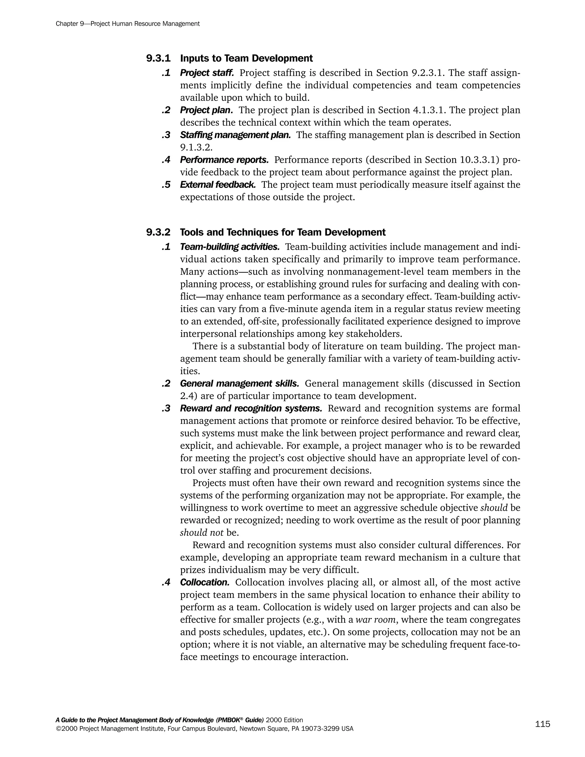 9.3.1 Inputs to Team Development
.1 Project staff. Project staffing is described in Section 9.2.3.1. The staff assign-
ments implicitly define the individual competencies and team competencies
available upon which to build.
.2 Project plan. The project plan is described in Section 4.1.3.1. The project plan
describes the technical context within which the team operates.
.3 Staffing management plan. The staffing management plan is described in Section
9.1.3.2.
.4 Performance reports. Performance reports (described in Section 10.3.3.1) pro-
vide feedback to the project team about performance against the project plan.
.5 External feedback. The project team must periodically measure itself against the
expectations of those outside the project.
9.3.2 Tools and Techniques for Team Development
.1 Team-building activities. Team-building activities include management and indi-
vidual actions taken specifically and primarily to improve team performance.
Many actions—such as involving nonmanagement-level team members in the
planning process, or establishing ground rules for surfacing and dealing with con-
flict—may enhance team performance as a secondary effect. Team-building activ-
ities can vary from a five-minute agenda item in a regular status review meeting
to an extended, off-site, professionally facilitated experience designed to improve
interpersonal relationships among key stakeholders.
There is a substantial body of literature on team building. The project man-
agement team should be generally familiar with a variety of team-building activ-
ities.
.2 General management skills. General management skills (discussed in Section
2.4) are of particular importance to team development.
.3 Reward and recognition systems. Reward and recognition systems are formal
management actions that promote or reinforce desired behavior. To be effective,
such systems must make the link between project performance and reward clear,
explicit, and achievable. For example, a project manager who is to be rewarded
for meeting the project’s cost objective should have an appropriate level of con-
trol over staffing and procurement decisions.
Projects must often have their own reward and recognition systems since the
systems of the performing organization may not be appropriate. For example, the
willingness to work overtime to meet an aggressive schedule objective should be
rewarded or recognized; needing to work overtime as the result of poor planning
should not be.
Reward and recognition systems must also consider cultural differences. For
example, developing an appropriate team reward mechanism in a culture that
prizes individualism may be very difficult.
.4 Collocation. Collocation involves placing all, or almost all, of the most active
project team members in the same physical location to enhance their ability to
perform as a team. Collocation is widely used on larger projects and can also be
effective for smaller projects (e.g., with a war room, where the team congregates
and posts schedules, updates, etc.). On some projects, collocation may not be an
option; where it is not viable, an alternative may be scheduling frequent face-to-
face meetings to encourage interaction.
Chapter 9—Project Human Resource Management
A Guide to the Project Management Body of Knowledge (PMBOK®
Guide) 2000 Edition
©2000 Project Management Institute, Four Campus Boulevard, Newtown Square, PA 19073-3299 USA
115
A Guide to the
Project
Management
Body of
Knowledge
❍ NAVIGATION LINKS
❍ ACROYMNS LIST
SAMPLE
A Guide to the
Project
Management
Body of
Knowledge
❍ ACRONYMS LIST
❍ ACROYMNS LIST
SAMPLE
 