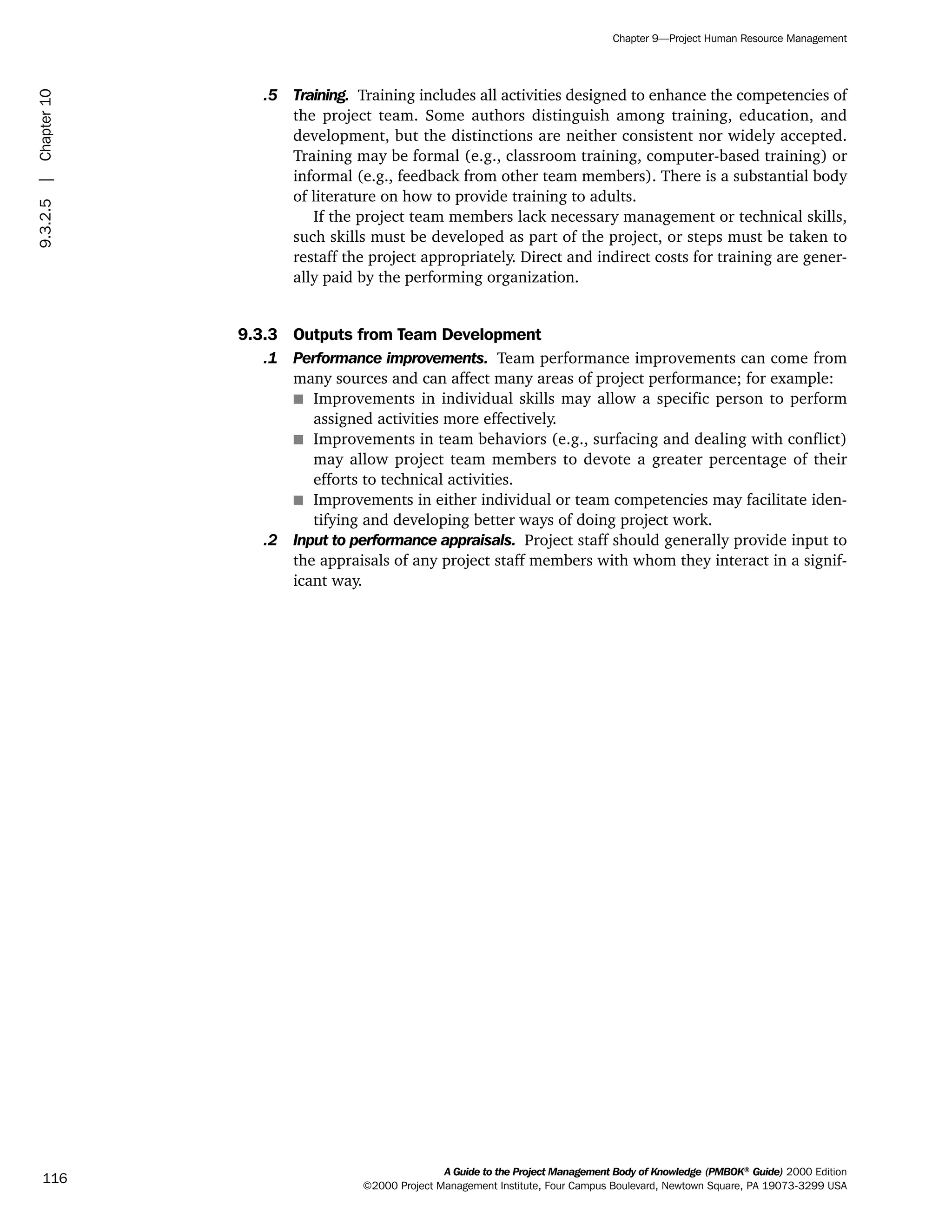 .5 Training. Training includes all activities designed to enhance the competencies of
the project team. Some authors distinguish among training, education, and
development, but the distinctions are neither consistent nor widely accepted.
Training may be formal (e.g., classroom training, computer-based training) or
informal (e.g., feedback from other team members). There is a substantial body
of literature on how to provide training to adults.
If the project team members lack necessary management or technical skills,
such skills must be developed as part of the project, or steps must be taken to
restaff the project appropriately. Direct and indirect costs for training are gener-
ally paid by the performing organization.
9.3.3 Outputs from Team Development
.1 Performance improvements. Team performance improvements can come from
many sources and can affect many areas of project performance; for example:
s Improvements in individual skills may allow a specific person to perform
assigned activities more effectively.
s Improvements in team behaviors (e.g., surfacing and dealing with conflict)
may allow project team members to devote a greater percentage of their
efforts to technical activities.
s Improvements in either individual or team competencies may facilitate iden-
tifying and developing better ways of doing project work.
.2 Input to performance appraisals. Project staff should generally provide input to
the appraisals of any project staff members with whom they interact in a signif-
icant way.
A Guide to the Project Management Body of Knowledge (PMBOK®
Guide) 2000 Edition
©2000 Project Management Institute, Four Campus Boulevard, Newtown Square, PA 19073-3299 USA
Chapter 9—Project Human Resource Management
116
9.3.2.5|Chapter10
ment
ge
❍ NAVIGATION LINKS
❍ ACROYMNS LIST
PLE
ment
ge
❍ ACRONYMS LIST
❍ ACROYMNS LIST
PLE
 