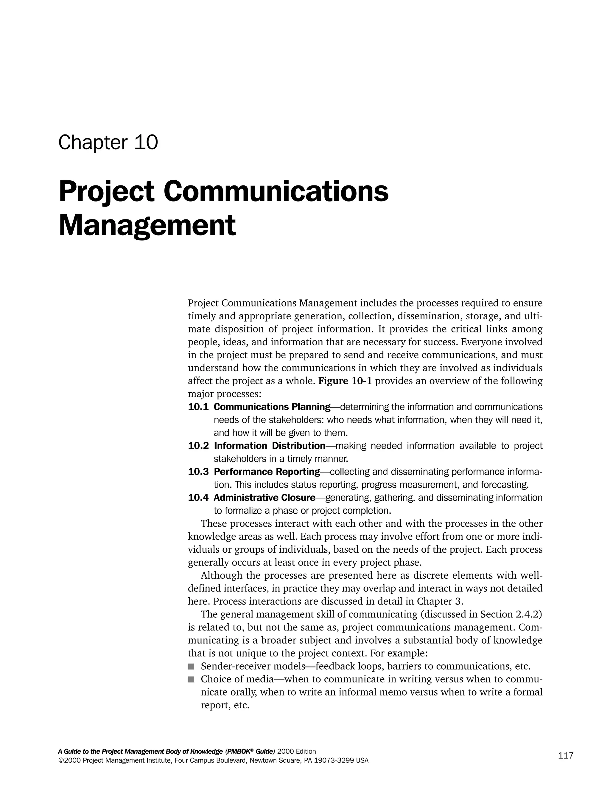 A Guide to the Project Management Body of Knowledge (PMBOK®
Guide) 2000 Edition
©2000 Project Management Institute, Four Campus Boulevard, Newtown Square, PA 19073-3299 USA
117
Chapter 10
Project Communications
Management
Project Communications Management includes the processes required to ensure
timely and appropriate generation, collection, dissemination, storage, and ulti-
mate disposition of project information. It provides the critical links among
people, ideas, and information that are necessary for success. Everyone involved
in the project must be prepared to send and receive communications, and must
understand how the communications in which they are involved as individuals
affect the project as a whole. Figure 10-1 provides an overview of the following
major processes:
10.1 Communications Planning—determining the information and communications
needs of the stakeholders: who needs what information, when they will need it,
and how it will be given to them.
10.2 Information Distribution—making needed information available to project
stakeholders in a timely manner.
10.3 Performance Reporting—collecting and disseminating performance informa-
tion. This includes status reporting, progress measurement, and forecasting.
10.4 Administrative Closure—generating, gathering, and disseminating information
to formalize a phase or project completion.
These processes interact with each other and with the processes in the other
knowledge areas as well. Each process may involve effort from one or more indi-
viduals or groups of individuals, based on the needs of the project. Each process
generally occurs at least once in every project phase.
Although the processes are presented here as discrete elements with well-
defined interfaces, in practice they may overlap and interact in ways not detailed
here. Process interactions are discussed in detail in Chapter 3.
The general management skill of communicating (discussed in Section 2.4.2)
is related to, but not the same as, project communications management. Com-
municating is a broader subject and involves a substantial body of knowledge
that is not unique to the project context. For example:
s Sender-receiver models—feedback loops, barriers to communications, etc.
s Choice of media—when to communicate in writing versus when to commu-
nicate orally, when to write an informal memo versus when to write a formal
report, etc.
A Guide to the
Project
Management
Body of
Knowledge
❍ NAVIGATION LINKS
❍ ACROYMNS LIST
SAMPLE
A Guide to the
Project
Management
Body of
Knowledge
❍ ACRONYMS LIST
❍ ACROYMNS LIST
SAMPLE
 