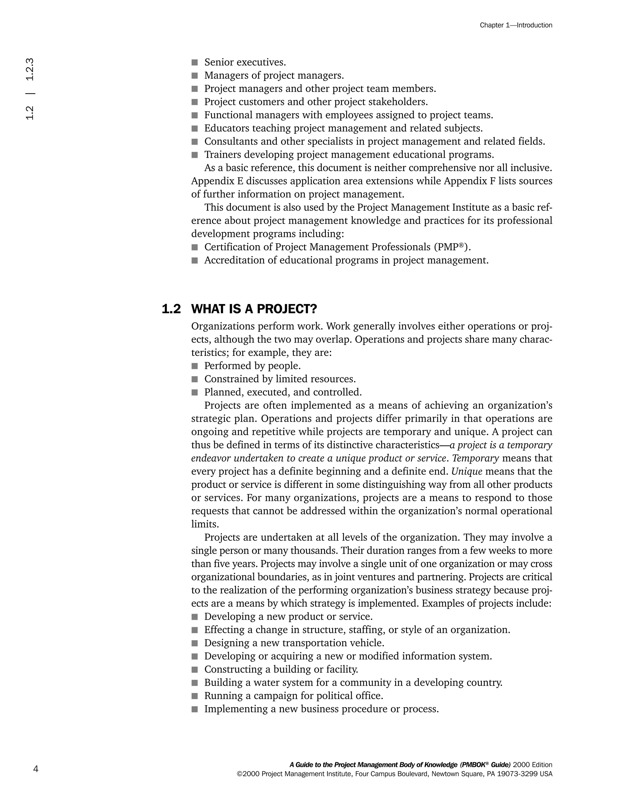 s Senior executives.
s Managers of project managers.
s Project managers and other project team members.
s Project customers and other project stakeholders.
s Functional managers with employees assigned to project teams.
s Educators teaching project management and related subjects.
s Consultants and other specialists in project management and related fields.
s Trainers developing project management educational programs.
As a basic reference, this document is neither comprehensive nor all inclusive.
Appendix E discusses application area extensions while Appendix F lists sources
of further information on project management.
This document is also used by the Project Management Institute as a basic ref-
erence about project management knowledge and practices for its professional
development programs including:
s Certification of Project Management Professionals (PMP®
).
s Accreditation of educational programs in project management.
1.2 WHAT IS A PROJECT?
Organizations perform work. Work generally involves either operations or proj-
ects, although the two may overlap. Operations and projects share many charac-
teristics; for example, they are:
s Performed by people.
s Constrained by limited resources.
s Planned, executed, and controlled.
Projects are often implemented as a means of achieving an organization’s
strategic plan. Operations and projects differ primarily in that operations are
ongoing and repetitive while projects are temporary and unique. A project can
thus be defined in terms of its distinctive characteristics—a project is a temporary
endeavor undertaken to create a unique product or service. Temporary means that
every project has a definite beginning and a definite end. Unique means that the
product or service is different in some distinguishing way from all other products
or services. For many organizations, projects are a means to respond to those
requests that cannot be addressed within the organization’s normal operational
limits.
Projects are undertaken at all levels of the organization. They may involve a
single person or many thousands. Their duration ranges from a few weeks to more
than five years. Projects may involve a single unit of one organization or may cross
organizational boundaries, as in joint ventures and partnering. Projects are critical
to the realization of the performing organization’s business strategy because proj-
ects are a means by which strategy is implemented. Examples of projects include:
s Developing a new product or service.
s Effecting a change in structure, staffing, or style of an organization.
s Designing a new transportation vehicle.
s Developing or acquiring a new or modified information system.
s Constructing a building or facility.
s Building a water system for a community in a developing country.
s Running a campaign for political office.
s Implementing a new business procedure or process.
A Guide to the Project Management Body of Knowledge (PMBOK®
Guide) 2000 Edition
©2000 Project Management Institute, Four Campus Boulevard, Newtown Square, PA 19073-3299 USA
Chapter 1—Introduction
4
1.2|1.2.3
ment
ge
❍ NAVIGATION LINKS
❍ ACROYMNS LIST
PLE
ment
ge
❍ ACRONYMS LIST
❍ ACROYMNS LIST
PLE
 