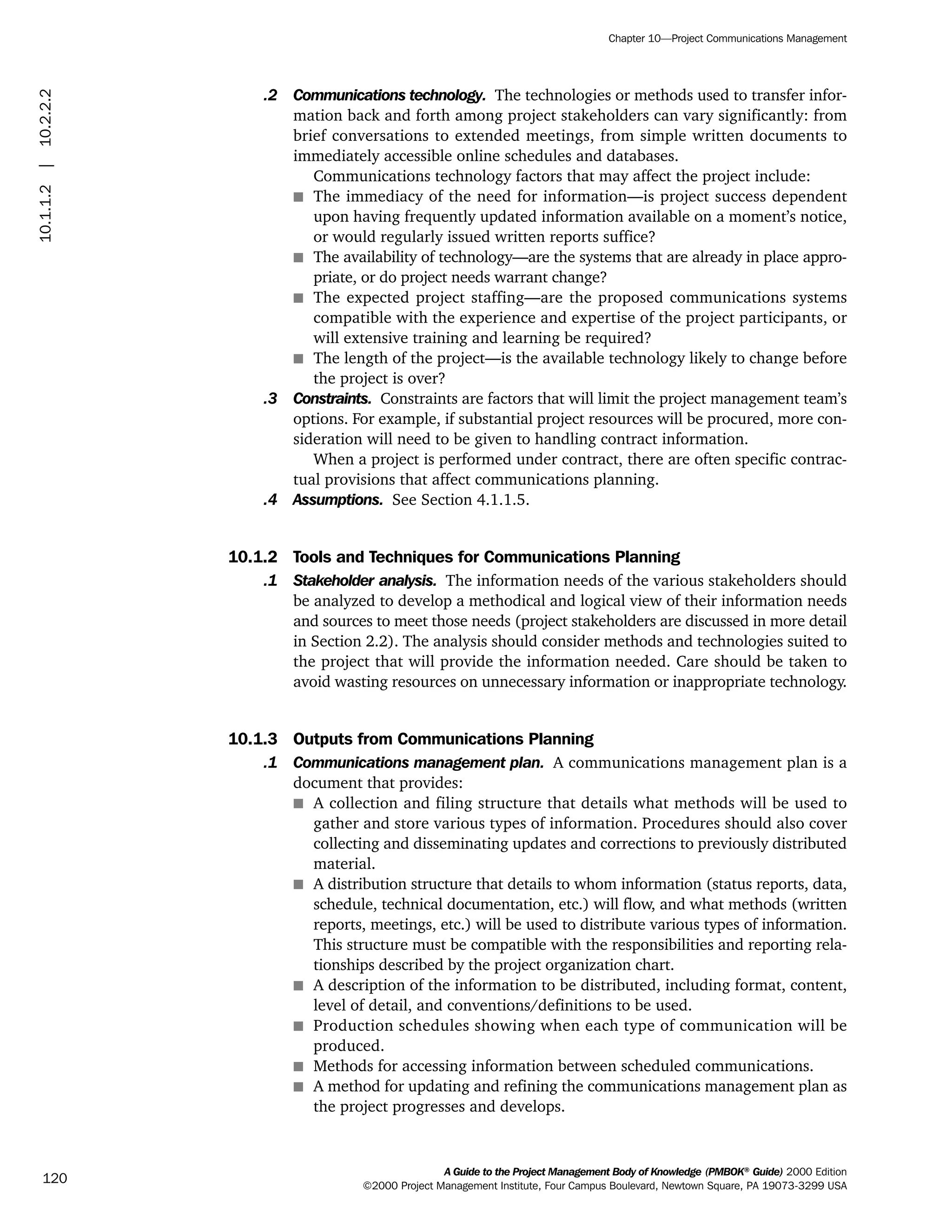 .2 Communications technology. The technologies or methods used to transfer infor-
mation back and forth among project stakeholders can vary significantly: from
brief conversations to extended meetings, from simple written documents to
immediately accessible online schedules and databases.
Communications technology factors that may affect the project include:
s The immediacy of the need for information—is project success dependent
upon having frequently updated information available on a moment’s notice,
or would regularly issued written reports suffice?
s The availability of technology—are the systems that are already in place appro-
priate, or do project needs warrant change?
s The expected project staffing—are the proposed communications systems
compatible with the experience and expertise of the project participants, or
will extensive training and learning be required?
s The length of the project—is the available technology likely to change before
the project is over?
.3 Constraints. Constraints are factors that will limit the project management team’s
options. For example, if substantial project resources will be procured, more con-
sideration will need to be given to handling contract information.
When a project is performed under contract, there are often specific contrac-
tual provisions that affect communications planning.
.4 Assumptions. See Section 4.1.1.5.
10.1.2 Tools and Techniques for Communications Planning
.1 Stakeholder analysis. The information needs of the various stakeholders should
be analyzed to develop a methodical and logical view of their information needs
and sources to meet those needs (project stakeholders are discussed in more detail
in Section 2.2). The analysis should consider methods and technologies suited to
the project that will provide the information needed. Care should be taken to
avoid wasting resources on unnecessary information or inappropriate technology.
10.1.3 Outputs from Communications Planning
.1 Communications management plan. A communications management plan is a
document that provides:
s A collection and filing structure that details what methods will be used to
gather and store various types of information. Procedures should also cover
collecting and disseminating updates and corrections to previously distributed
material.
s A distribution structure that details to whom information (status reports, data,
schedule, technical documentation, etc.) will flow, and what methods (written
reports, meetings, etc.) will be used to distribute various types of information.
This structure must be compatible with the responsibilities and reporting rela-
tionships described by the project organization chart.
s A description of the information to be distributed, including format, content,
level of detail, and conventions/definitions to be used.
s Production schedules showing when each type of communication will be
produced.
s Methods for accessing information between scheduled communications.
s A method for updating and refining the communications management plan as
the project progresses and develops.
A Guide to the Project Management Body of Knowledge (PMBOK®
Guide) 2000 Edition
©2000 Project Management Institute, Four Campus Boulevard, Newtown Square, PA 19073-3299 USA
Chapter 10—Project Communications Management
120
10.1.1.2|10.2.2.2
ment
ge
❍ NAVIGATION LINKS
❍ ACROYMNS LIST
PLE
ment
ge
❍ ACRONYMS LIST
❍ ACROYMNS LIST
PLE
 