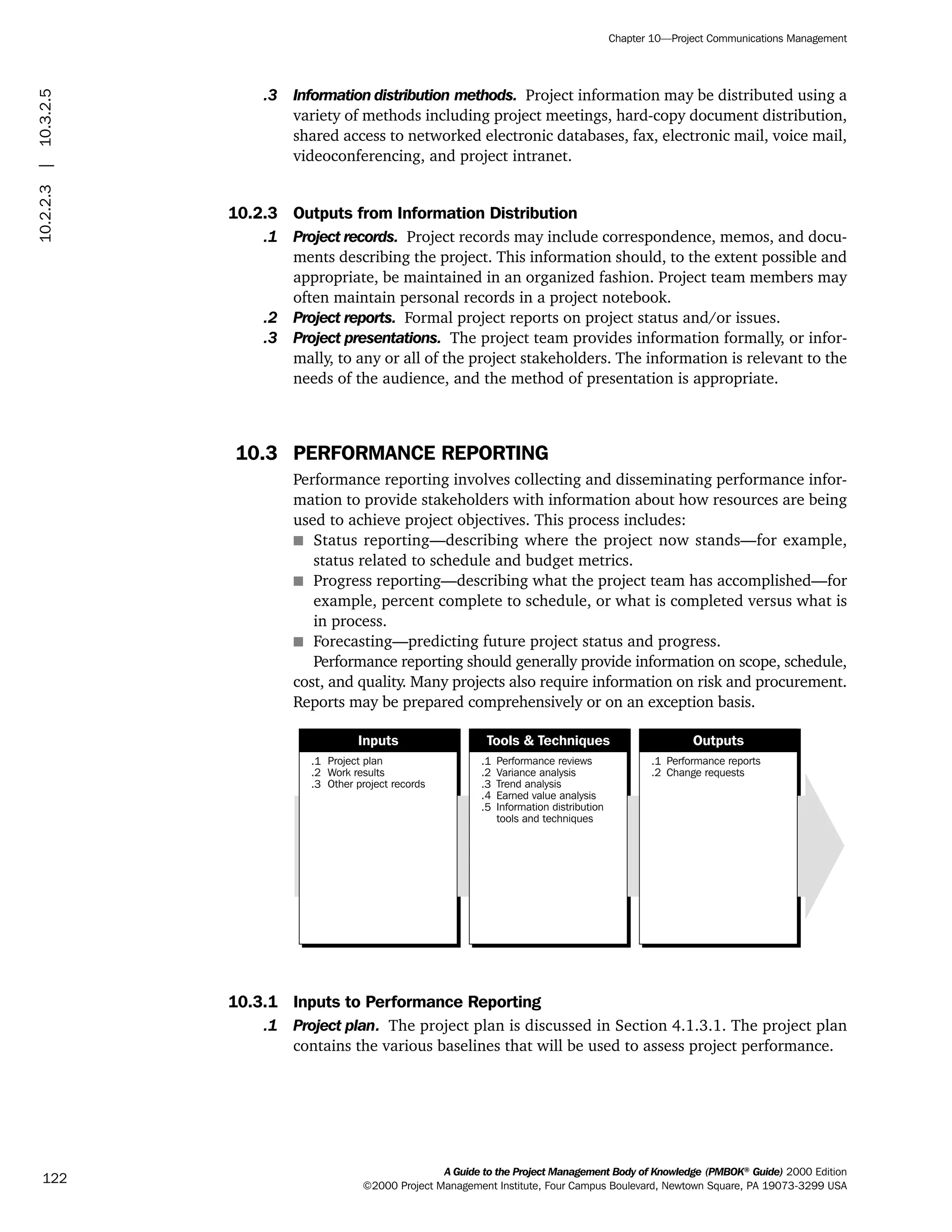 .3 Information distribution methods. Project information may be distributed using a
variety of methods including project meetings, hard-copy document distribution,
shared access to networked electronic databases, fax, electronic mail, voice mail,
videoconferencing, and project intranet.
10.2.3 Outputs from Information Distribution
.1 Project records. Project records may include correspondence, memos, and docu-
ments describing the project. This information should, to the extent possible and
appropriate, be maintained in an organized fashion. Project team members may
often maintain personal records in a project notebook.
.2 Project reports. Formal project reports on project status and/or issues.
.3 Project presentations. The project team provides information formally, or infor-
mally, to any or all of the project stakeholders. The information is relevant to the
needs of the audience, and the method of presentation is appropriate.
10.3 PERFORMANCE REPORTING
Performance reporting involves collecting and disseminating performance infor-
mation to provide stakeholders with information about how resources are being
used to achieve project objectives. This process includes:
s Status reporting—describing where the project now stands—for example,
status related to schedule and budget metrics.
s Progress reporting—describing what the project team has accomplished—for
example, percent complete to schedule, or what is completed versus what is
in process.
s Forecasting—predicting future project status and progress.
Performance reporting should generally provide information on scope, schedule,
cost, and quality. Many projects also require information on risk and procurement.
Reports may be prepared comprehensively or on an exception basis.
10.3.1 Inputs to Performance Reporting
.1 Project plan. The project plan is discussed in Section 4.1.3.1. The project plan
contains the various baselines that will be used to assess project performance.
.1
.2
.3
Project plan
Work results
Other project records
.1
.2
.3
.4
.5
Performance reviews
Variance analysis
Trend analysis
Earned value analysis
Information distribution
tools and techniques
.1
.2
Performance reports
Change requests
Inputs Tools & Techniques Outputs
A Guide to the Project Management Body of Knowledge (PMBOK®
Guide) 2000 Edition
©2000 Project Management Institute, Four Campus Boulevard, Newtown Square, PA 19073-3299 USA
Chapter 10—Project Communications Management
122
10.2.2.3|10.3.2.5
ment
ge
❍ NAVIGATION LINKS
❍ ACROYMNS LIST
PLE
ment
ge
❍ ACRONYMS LIST
❍ ACROYMNS LIST
PLE
 