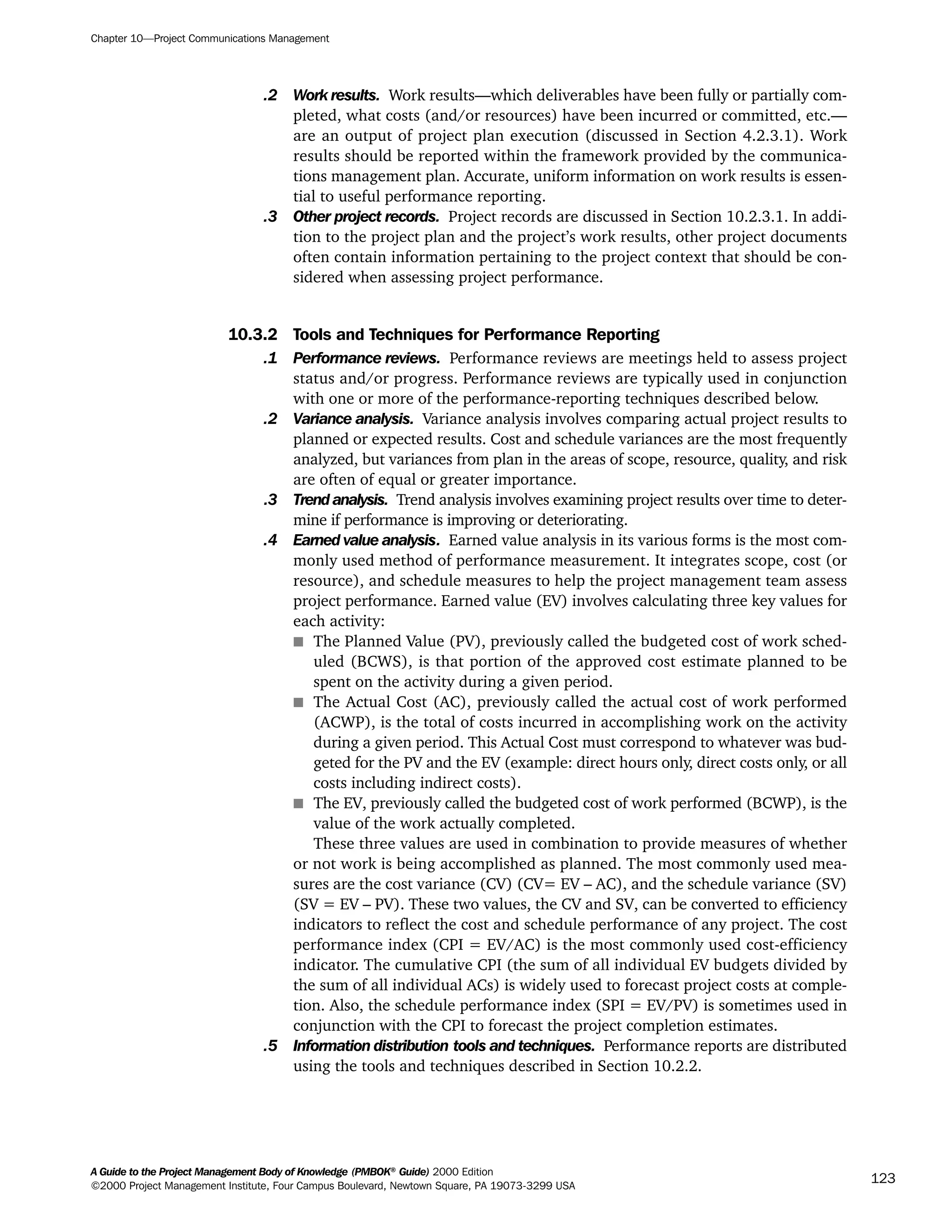 .2 Work results. Work results—which deliverables have been fully or partially com-
pleted, what costs (and/or resources) have been incurred or committed, etc.—
are an output of project plan execution (discussed in Section 4.2.3.1). Work
results should be reported within the framework provided by the communica-
tions management plan. Accurate, uniform information on work results is essen-
tial to useful performance reporting.
.3 Other project records. Project records are discussed in Section 10.2.3.1. In addi-
tion to the project plan and the project’s work results, other project documents
often contain information pertaining to the project context that should be con-
sidered when assessing project performance.
10.3.2 Tools and Techniques for Performance Reporting
.1 Performance reviews. Performance reviews are meetings held to assess project
status and/or progress. Performance reviews are typically used in conjunction
with one or more of the performance-reporting techniques described below.
.2 Variance analysis. Variance analysis involves comparing actual project results to
planned or expected results. Cost and schedule variances are the most frequently
analyzed, but variances from plan in the areas of scope, resource, quality, and risk
are often of equal or greater importance.
.3 Trendanalysis. Trend analysis involves examining project results over time to deter-
mine if performance is improving or deteriorating.
.4 Earned value analysis. Earned value analysis in its various forms is the most com-
monly used method of performance measurement. It integrates scope, cost (or
resource), and schedule measures to help the project management team assess
project performance. Earned value (EV) involves calculating three key values for
each activity:
s The Planned Value (PV), previously called the budgeted cost of work sched-
uled (BCWS), is that portion of the approved cost estimate planned to be
spent on the activity during a given period.
s The Actual Cost (AC), previously called the actual cost of work performed
(ACWP), is the total of costs incurred in accomplishing work on the activity
during a given period. This Actual Cost must correspond to whatever was bud-
geted for the PV and the EV (example: direct hours only, direct costs only, or all
costs including indirect costs).
s The EV, previously called the budgeted cost of work performed (BCWP), is the
value of the work actually completed.
These three values are used in combination to provide measures of whether
or not work is being accomplished as planned. The most commonly used mea-
sures are the cost variance (CV) (CV= EV – AC), and the schedule variance (SV)
(SV = EV – PV). These two values, the CV and SV, can be converted to efficiency
indicators to reflect the cost and schedule performance of any project. The cost
performance index (CPI = EV/AC) is the most commonly used cost-efficiency
indicator. The cumulative CPI (the sum of all individual EV budgets divided by
the sum of all individual ACs) is widely used to forecast project costs at comple-
tion. Also, the schedule performance index (SPI = EV/PV) is sometimes used in
conjunction with the CPI to forecast the project completion estimates.
.5 Information distribution tools and techniques. Performance reports are distributed
using the tools and techniques described in Section 10.2.2.
Chapter 10—Project Communications Management
A Guide to the Project Management Body of Knowledge (PMBOK®
Guide) 2000 Edition
©2000 Project Management Institute, Four Campus Boulevard, Newtown Square, PA 19073-3299 USA
123
A Guide to the
Project
Management
Body of
Knowledge
❍ NAVIGATION LINKS
❍ ACROYMNS LIST
SAMPLE
A Guide to the
Project
Management
Body of
Knowledge
❍ ACRONYMS LIST
❍ ACROYMNS LIST
SAMPLE
 