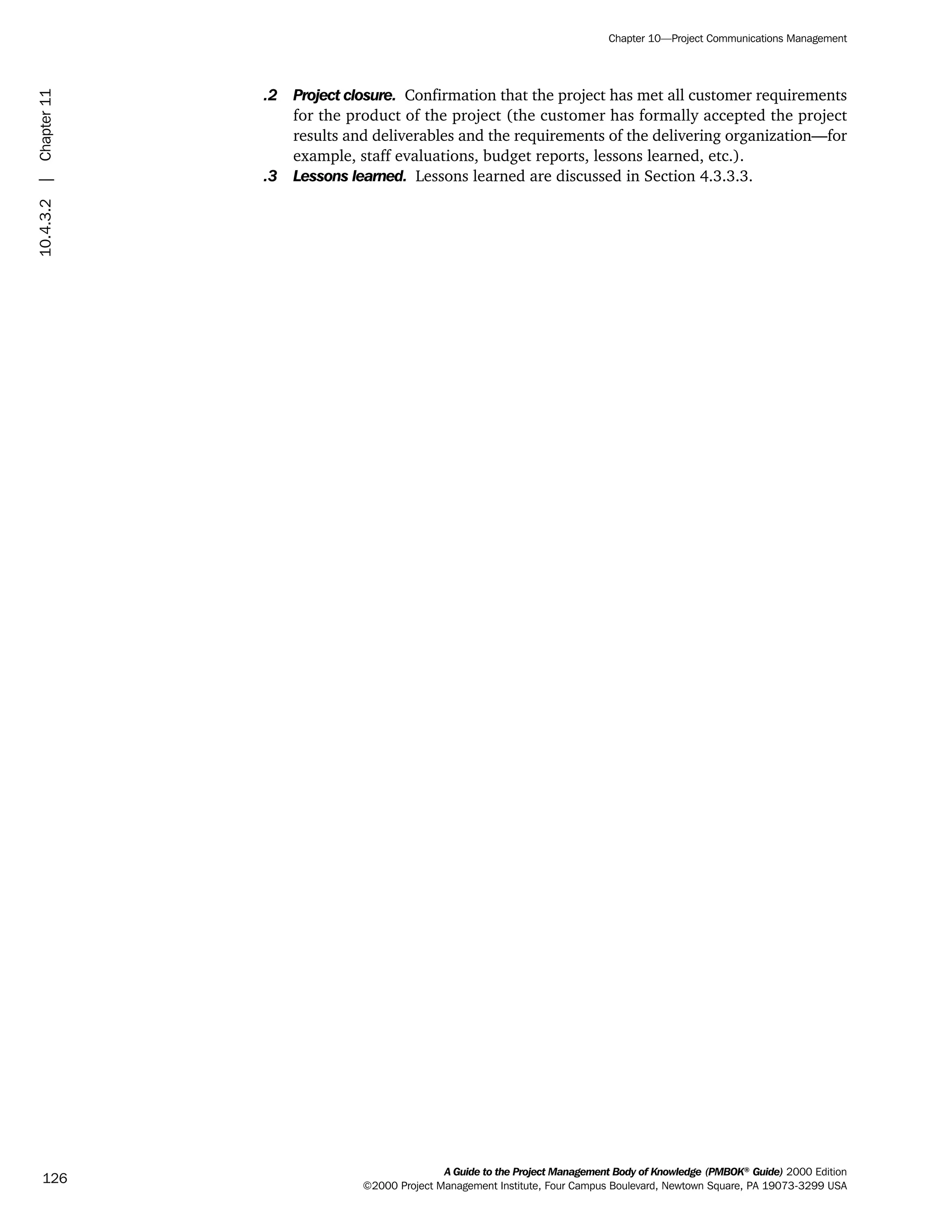 .2 Project closure. Confirmation that the project has met all customer requirements
for the product of the project (the customer has formally accepted the project
results and deliverables and the requirements of the delivering organization—for
example, staff evaluations, budget reports, lessons learned, etc.).
.3 Lessons learned. Lessons learned are discussed in Section 4.3.3.3.
A Guide to the Project Management Body of Knowledge (PMBOK®
Guide) 2000 Edition
©2000 Project Management Institute, Four Campus Boulevard, Newtown Square, PA 19073-3299 USA
Chapter 10—Project Communications Management
126
10.4.3.2|Chapter11
ment
ge
❍ NAVIGATION LINKS
❍ ACROYMNS LIST
PLE
ment
ge
❍ ACRONYMS LIST
❍ ACROYMNS LIST
PLE
 