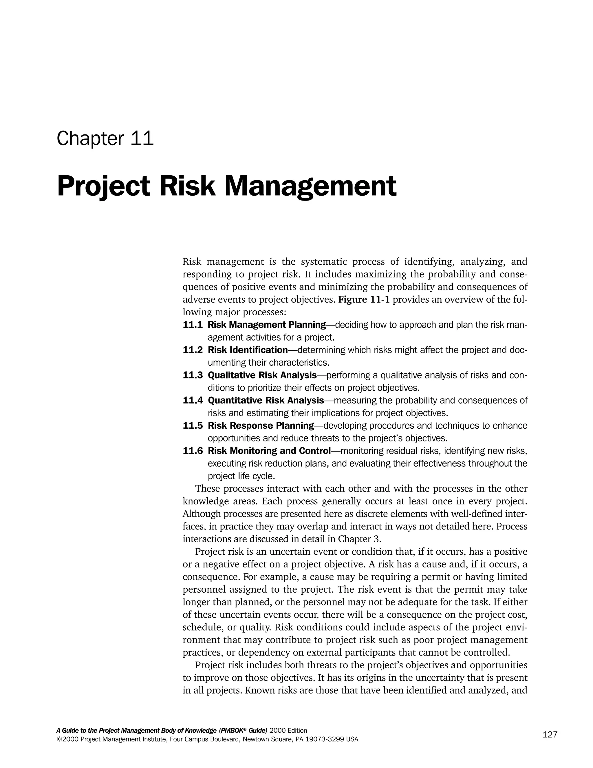 A Guide to the Project Management Body of Knowledge (PMBOK®
Guide) 2000 Edition
©2000 Project Management Institute, Four Campus Boulevard, Newtown Square, PA 19073-3299 USA
127
Chapter 11
Project Risk Management
Risk management is the systematic process of identifying, analyzing, and
responding to project risk. It includes maximizing the probability and conse-
quences of positive events and minimizing the probability and consequences of
adverse events to project objectives. Figure 11-1 provides an overview of the fol-
lowing major processes:
11.1 Risk Management Planning—deciding how to approach and plan the risk man-
agement activities for a project.
11.2 Risk Identification—determining which risks might affect the project and doc-
umenting their characteristics.
11.3 Qualitative Risk Analysis—performing a qualitative analysis of risks and con-
ditions to prioritize their effects on project objectives.
11.4 Quantitative Risk Analysis—measuring the probability and consequences of
risks and estimating their implications for project objectives.
11.5 Risk Response Planning—developing procedures and techniques to enhance
opportunities and reduce threats to the project’s objectives.
11.6 Risk Monitoring and Control—monitoring residual risks, identifying new risks,
executing risk reduction plans, and evaluating their effectiveness throughout the
project life cycle.
These processes interact with each other and with the processes in the other
knowledge areas. Each process generally occurs at least once in every project.
Although processes are presented here as discrete elements with well-defined inter-
faces, in practice they may overlap and interact in ways not detailed here. Process
interactions are discussed in detail in Chapter 3.
Project risk is an uncertain event or condition that, if it occurs, has a positive
or a negative effect on a project objective. A risk has a cause and, if it occurs, a
consequence. For example, a cause may be requiring a permit or having limited
personnel assigned to the project. The risk event is that the permit may take
longer than planned, or the personnel may not be adequate for the task. If either
of these uncertain events occur, there will be a consequence on the project cost,
schedule, or quality. Risk conditions could include aspects of the project envi-
ronment that may contribute to project risk such as poor project management
practices, or dependency on external participants that cannot be controlled.
Project risk includes both threats to the project’s objectives and opportunities
to improve on those objectives. It has its origins in the uncertainty that is present
in all projects. Known risks are those that have been identified and analyzed, and
A Guide to the
Project
Management
Body of
Knowledge
❍ NAVIGATION LINKS
❍ ACROYMNS LIST
SAMPLE
A Guide to the
Project
Management
Body of
Knowledge
❍ ACRONYMS LIST
❍ ACROYMNS LIST
SAMPLE
 