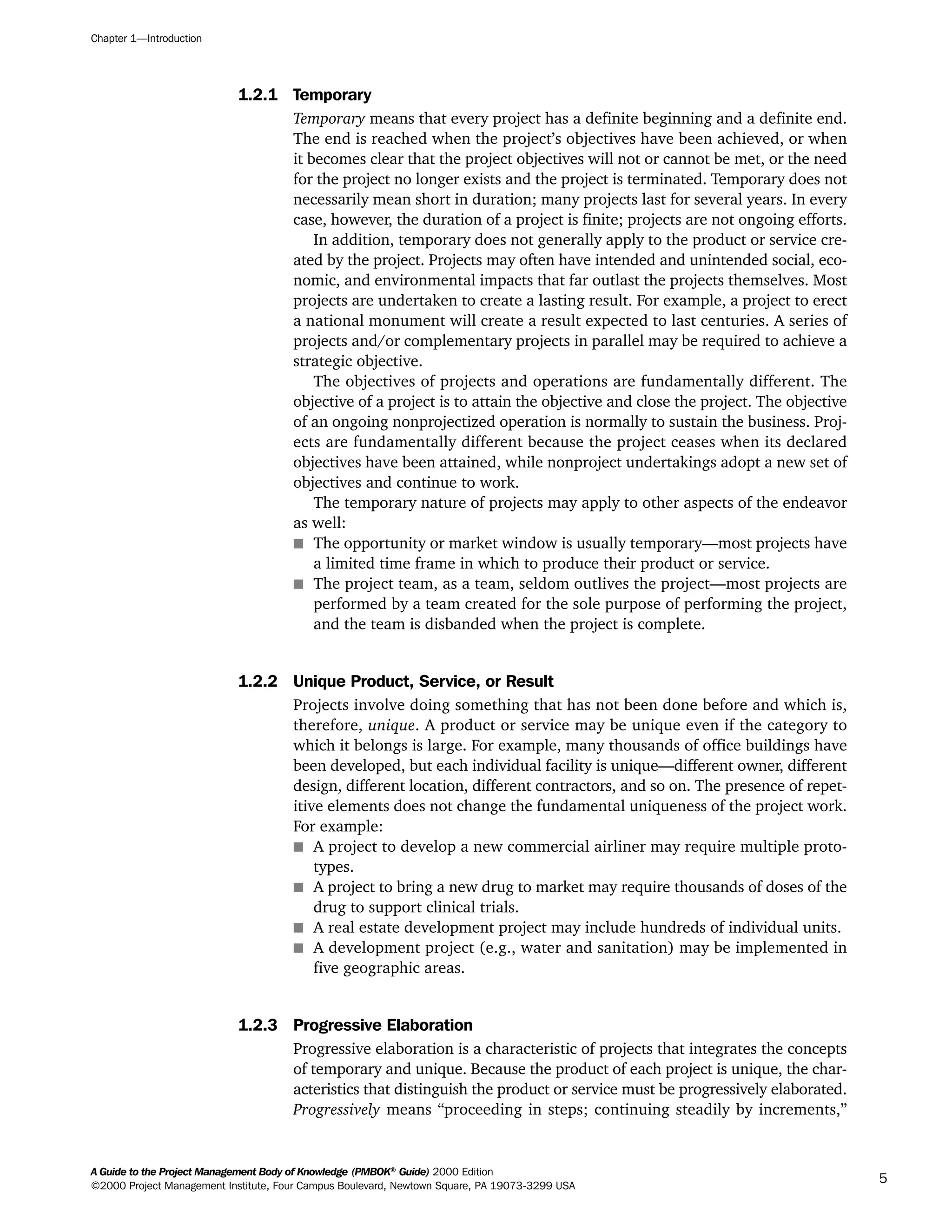 1.2.1 Temporary
Temporary means that every project has a definite beginning and a definite end.
The end is reached when the project’s objectives have been achieved, or when
it becomes clear that the project objectives will not or cannot be met, or the need
for the project no longer exists and the project is terminated. Temporary does not
necessarily mean short in duration; many projects last for several years. In every
case, however, the duration of a project is finite; projects are not ongoing efforts.
In addition, temporary does not generally apply to the product or service cre-
ated by the project. Projects may often have intended and unintended social, eco-
nomic, and environmental impacts that far outlast the projects themselves. Most
projects are undertaken to create a lasting result. For example, a project to erect
a national monument will create a result expected to last centuries. A series of
projects and/or complementary projects in parallel may be required to achieve a
strategic objective.
The objectives of projects and operations are fundamentally different. The
objective of a project is to attain the objective and close the project. The objective
of an ongoing nonprojectized operation is normally to sustain the business. Proj-
ects are fundamentally different because the project ceases when its declared
objectives have been attained, while nonproject undertakings adopt a new set of
objectives and continue to work.
The temporary nature of projects may apply to other aspects of the endeavor
as well:
s The opportunity or market window is usually temporary—most projects have
a limited time frame in which to produce their product or service.
s The project team, as a team, seldom outlives the project—most projects are
performed by a team created for the sole purpose of performing the project,
and the team is disbanded when the project is complete.
1.2.2 Unique Product, Service, or Result
Projects involve doing something that has not been done before and which is,
therefore, unique. A product or service may be unique even if the category to
which it belongs is large. For example, many thousands of office buildings have
been developed, but each individual facility is unique—different owner, different
design, different location, different contractors, and so on. The presence of repet-
itive elements does not change the fundamental uniqueness of the project work.
For example:
s A project to develop a new commercial airliner may require multiple proto-
types.
s A project to bring a new drug to market may require thousands of doses of the
drug to support clinical trials.
s A real estate development project may include hundreds of individual units.
s A development project (e.g., water and sanitation) may be implemented in
five geographic areas.
1.2.3 Progressive Elaboration
Progressive elaboration is a characteristic of projects that integrates the concepts
of temporary and unique. Because the product of each project is unique, the char-
acteristics that distinguish the product or service must be progressively elaborated.
Progressively means “proceeding in steps; continuing steadily by increments,”
Chapter 1—Introduction
A Guide to the Project Management Body of Knowledge (PMBOK®
Guide) 2000 Edition
©2000 Project Management Institute, Four Campus Boulevard, Newtown Square, PA 19073-3299 USA
5
A Guide to the
Project
Management
Body of
Knowledge
❍ NAVIGATION LINKS
❍ ACROYMNS LIST
SAMPLE
A Guide to the
Project
Management
Body of
Knowledge
❍ ACRONYMS LIST
❍ ACROYMNS LIST
SAMPLE
 