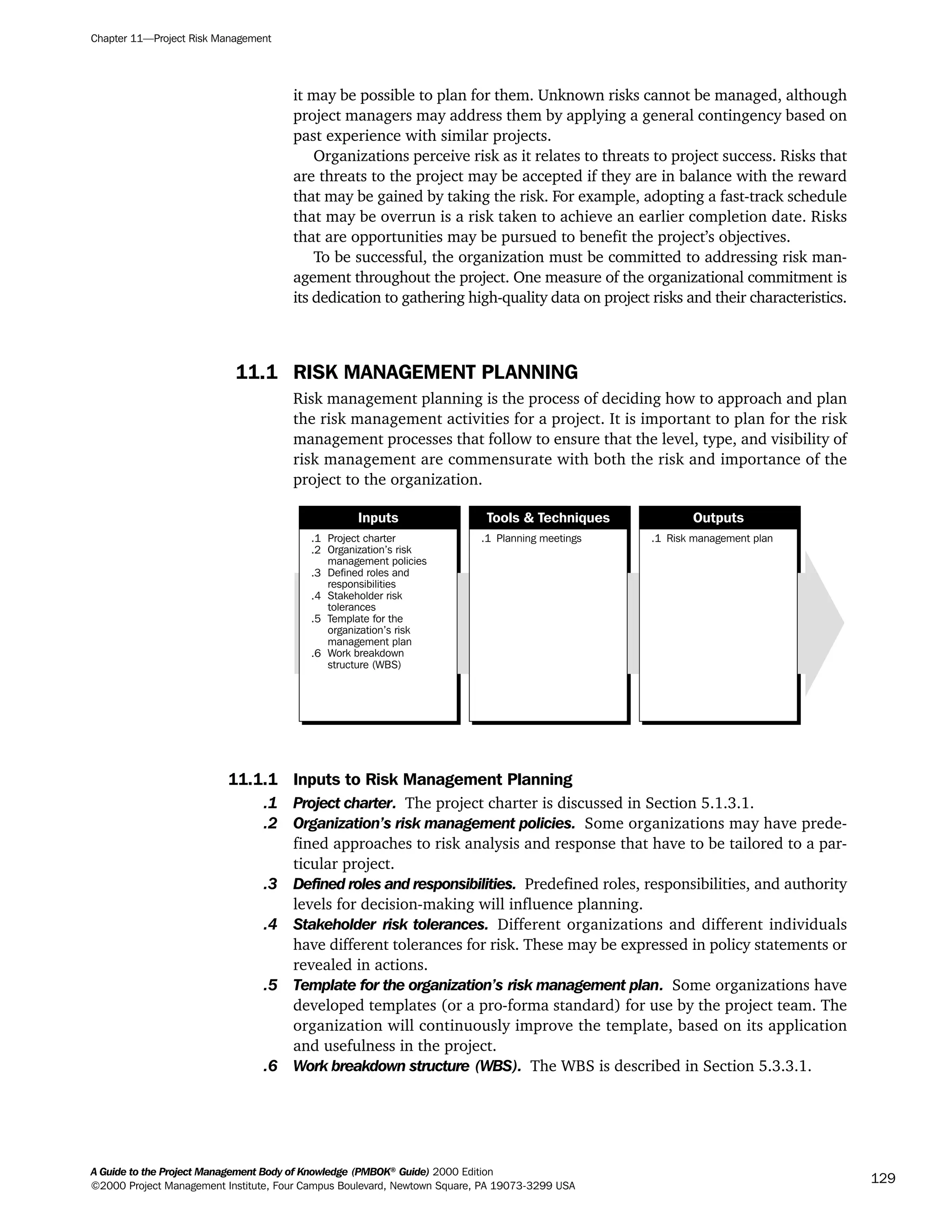 it may be possible to plan for them. Unknown risks cannot be managed, although
project managers may address them by applying a general contingency based on
past experience with similar projects.
Organizations perceive risk as it relates to threats to project success. Risks that
are threats to the project may be accepted if they are in balance with the reward
that may be gained by taking the risk. For example, adopting a fast-track schedule
that may be overrun is a risk taken to achieve an earlier completion date. Risks
that are opportunities may be pursued to benefit the project’s objectives.
To be successful, the organization must be committed to addressing risk man-
agement throughout the project. One measure of the organizational commitment is
its dedication to gathering high-quality data on project risks and their characteristics.
11.1 RISK MANAGEMENT PLANNING
Risk management planning is the process of deciding how to approach and plan
the risk management activities for a project. It is important to plan for the risk
management processes that follow to ensure that the level, type, and visibility of
risk management are commensurate with both the risk and importance of the
project to the organization.
11.1.1 Inputs to Risk Management Planning
.1 Project charter. The project charter is discussed in Section 5.1.3.1.
.2 Organization’s risk management policies. Some organizations may have prede-
fined approaches to risk analysis and response that have to be tailored to a par-
ticular project.
.3 Defined roles and responsibilities. Predefined roles, responsibilities, and authority
levels for decision-making will influence planning.
.4 Stakeholder risk tolerances. Different organizations and different individuals
have different tolerances for risk. These may be expressed in policy statements or
revealed in actions.
.5 Template for the organization’s risk management plan. Some organizations have
developed templates (or a pro-forma standard) for use by the project team. The
organization will continuously improve the template, based on its application
and usefulness in the project.
.6 Work breakdown structure (WBS). The WBS is described in Section 5.3.3.1.
.1
.2
.3
.4
.5
.6
Project charter
Organization’s risk
management policies
Defined roles and
responsibilities
Stakeholder risk
tolerances
Template for the
organization’s risk
management plan
Work breakdown
structure (WBS)
.1 Planning meetings .1 Risk management plan
Inputs Tools & Techniques Outputs
Chapter 11—Project Risk Management
A Guide to the Project Management Body of Knowledge (PMBOK®
Guide) 2000 Edition
©2000 Project Management Institute, Four Campus Boulevard, Newtown Square, PA 19073-3299 USA
129
A Guide to the
Project
Management
Body of
Knowledge
❍ NAVIGATION LINKS
❍ ACROYMNS LIST
SAMPLE
A Guide to the
Project
Management
Body of
Knowledge
❍ ACRONYMS LIST
❍ ACROYMNS LIST
SAMPLE
 