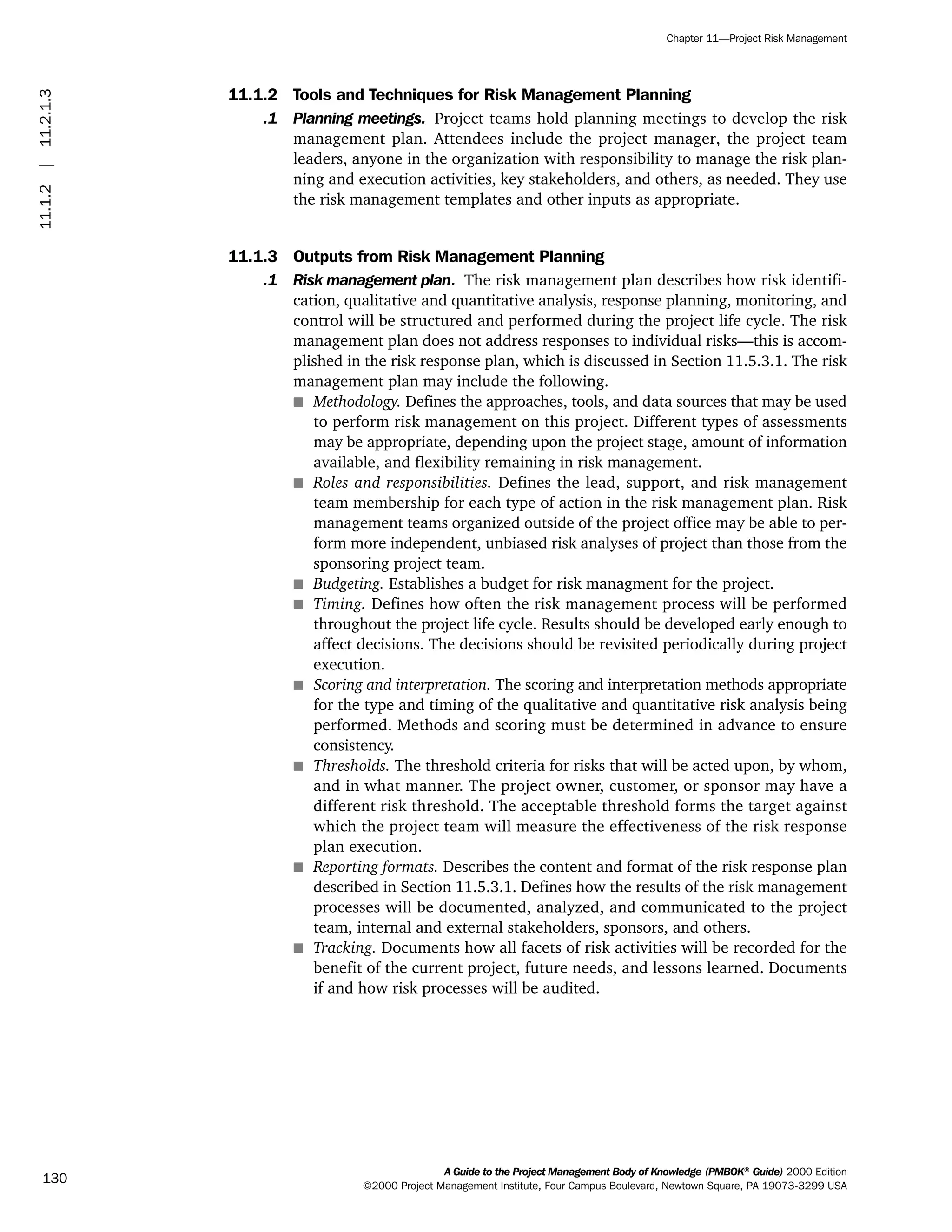 11.1.2 Tools and Techniques for Risk Management Planning
.1 Planning meetings. Project teams hold planning meetings to develop the risk
management plan. Attendees include the project manager, the project team
leaders, anyone in the organization with responsibility to manage the risk plan-
ning and execution activities, key stakeholders, and others, as needed. They use
the risk management templates and other inputs as appropriate.
11.1.3 Outputs from Risk Management Planning
.1 Risk management plan. The risk management plan describes how risk identifi-
cation, qualitative and quantitative analysis, response planning, monitoring, and
control will be structured and performed during the project life cycle. The risk
management plan does not address responses to individual risks—this is accom-
plished in the risk response plan, which is discussed in Section 11.5.3.1. The risk
management plan may include the following.
s Methodology. Defines the approaches, tools, and data sources that may be used
to perform risk management on this project. Different types of assessments
may be appropriate, depending upon the project stage, amount of information
available, and flexibility remaining in risk management.
s Roles and responsibilities. Defines the lead, support, and risk management
team membership for each type of action in the risk management plan. Risk
management teams organized outside of the project office may be able to per-
form more independent, unbiased risk analyses of project than those from the
sponsoring project team.
s Budgeting. Establishes a budget for risk managment for the project.
s Timing. Defines how often the risk management process will be performed
throughout the project life cycle. Results should be developed early enough to
affect decisions. The decisions should be revisited periodically during project
execution.
s Scoring and interpretation. The scoring and interpretation methods appropriate
for the type and timing of the qualitative and quantitative risk analysis being
performed. Methods and scoring must be determined in advance to ensure
consistency.
s Thresholds. The threshold criteria for risks that will be acted upon, by whom,
and in what manner. The project owner, customer, or sponsor may have a
different risk threshold. The acceptable threshold forms the target against
which the project team will measure the effectiveness of the risk response
plan execution.
s Reporting formats. Describes the content and format of the risk response plan
described in Section 11.5.3.1. Defines how the results of the risk management
processes will be documented, analyzed, and communicated to the project
team, internal and external stakeholders, sponsors, and others.
s Tracking. Documents how all facets of risk activities will be recorded for the
benefit of the current project, future needs, and lessons learned. Documents
if and how risk processes will be audited.
A Guide to the Project Management Body of Knowledge (PMBOK®
Guide) 2000 Edition
©2000 Project Management Institute, Four Campus Boulevard, Newtown Square, PA 19073-3299 USA
Chapter 11—Project Risk Management
130
11.1.2|11.2.1.3
ment
ge
❍ NAVIGATION LINKS
❍ ACROYMNS LIST
PLE
ment
ge
❍ ACRONYMS LIST
❍ ACROYMNS LIST
PLE
 