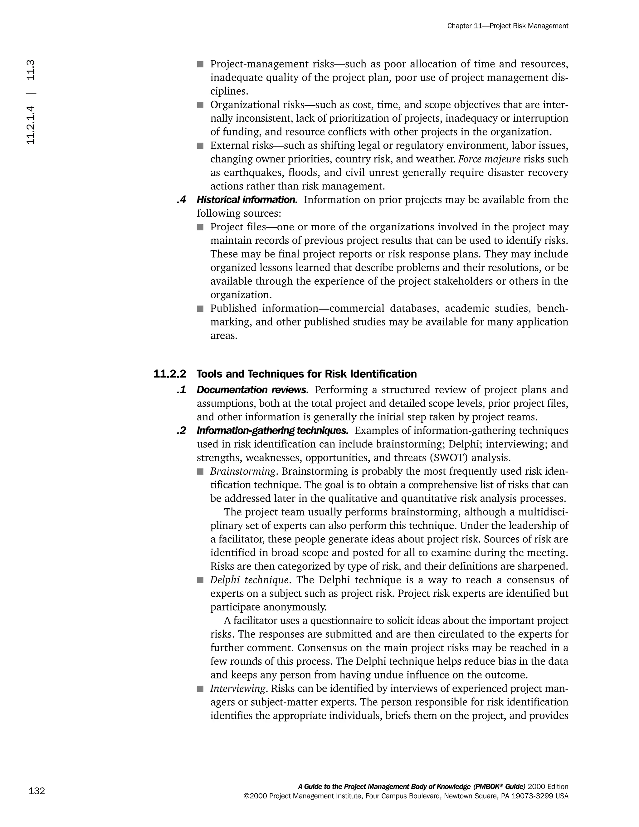 s Project-management risks—such as poor allocation of time and resources,
inadequate quality of the project plan, poor use of project management dis-
ciplines.
s Organizational risks—such as cost, time, and scope objectives that are inter-
nally inconsistent, lack of prioritization of projects, inadequacy or interruption
of funding, and resource conflicts with other projects in the organization.
s External risks—such as shifting legal or regulatory environment, labor issues,
changing owner priorities, country risk, and weather. Force majeure risks such
as earthquakes, floods, and civil unrest generally require disaster recovery
actions rather than risk management.
.4 Historical information. Information on prior projects may be available from the
following sources:
s Project files—one or more of the organizations involved in the project may
maintain records of previous project results that can be used to identify risks.
These may be final project reports or risk response plans. They may include
organized lessons learned that describe problems and their resolutions, or be
available through the experience of the project stakeholders or others in the
organization.
s Published information—commercial databases, academic studies, bench-
marking, and other published studies may be available for many application
areas.
11.2.2 Tools and Techniques for Risk Identification
.1 Documentation reviews. Performing a structured review of project plans and
assumptions, both at the total project and detailed scope levels, prior project files,
and other information is generally the initial step taken by project teams.
.2 Information-gathering techniques. Examples of information-gathering techniques
used in risk identification can include brainstorming; Delphi; interviewing; and
strengths, weaknesses, opportunities, and threats (SWOT) analysis.
s Brainstorming. Brainstorming is probably the most frequently used risk iden-
tification technique. The goal is to obtain a comprehensive list of risks that can
be addressed later in the qualitative and quantitative risk analysis processes.
The project team usually performs brainstorming, although a multidisci-
plinary set of experts can also perform this technique. Under the leadership of
a facilitator, these people generate ideas about project risk. Sources of risk are
identified in broad scope and posted for all to examine during the meeting.
Risks are then categorized by type of risk, and their definitions are sharpened.
s Delphi technique. The Delphi technique is a way to reach a consensus of
experts on a subject such as project risk. Project risk experts are identified but
participate anonymously.
A facilitator uses a questionnaire to solicit ideas about the important project
risks. The responses are submitted and are then circulated to the experts for
further comment. Consensus on the main project risks may be reached in a
few rounds of this process. The Delphi technique helps reduce bias in the data
and keeps any person from having undue influence on the outcome.
s Interviewing. Risks can be identified by interviews of experienced project man-
agers or subject-matter experts. The person responsible for risk identification
identifies the appropriate individuals, briefs them on the project, and provides
A Guide to the Project Management Body of Knowledge (PMBOK®
Guide) 2000 Edition
©2000 Project Management Institute, Four Campus Boulevard, Newtown Square, PA 19073-3299 USA
Chapter 11—Project Risk Management
132
11.2.1.4|11.3
ment
ge
❍ NAVIGATION LINKS
❍ ACROYMNS LIST
PLE
ment
ge
❍ ACRONYMS LIST
❍ ACROYMNS LIST
PLE
 