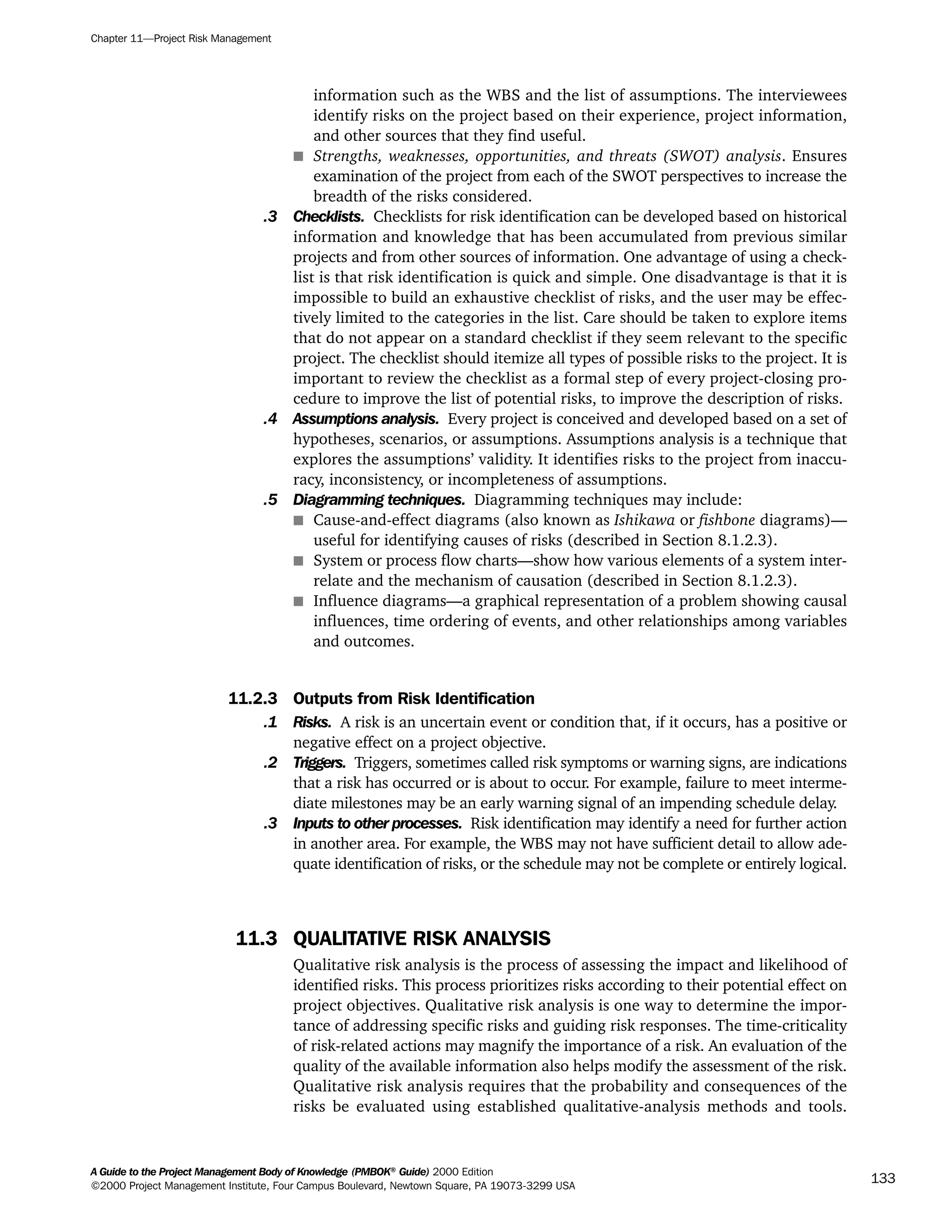 information such as the WBS and the list of assumptions. The interviewees
identify risks on the project based on their experience, project information,
and other sources that they find useful.
s Strengths, weaknesses, opportunities, and threats (SWOT) analysis. Ensures
examination of the project from each of the SWOT perspectives to increase the
breadth of the risks considered.
.3 Checklists. Checklists for risk identification can be developed based on historical
information and knowledge that has been accumulated from previous similar
projects and from other sources of information. One advantage of using a check-
list is that risk identification is quick and simple. One disadvantage is that it is
impossible to build an exhaustive checklist of risks, and the user may be effec-
tively limited to the categories in the list. Care should be taken to explore items
that do not appear on a standard checklist if they seem relevant to the specific
project. The checklist should itemize all types of possible risks to the project. It is
important to review the checklist as a formal step of every project-closing pro-
cedure to improve the list of potential risks, to improve the description of risks.
.4 Assumptions analysis. Every project is conceived and developed based on a set of
hypotheses, scenarios, or assumptions. Assumptions analysis is a technique that
explores the assumptions’ validity. It identifies risks to the project from inaccu-
racy, inconsistency, or incompleteness of assumptions.
.5 Diagramming techniques. Diagramming techniques may include:
s Cause-and-effect diagrams (also known as Ishikawa or fishbone diagrams)—
useful for identifying causes of risks (described in Section 8.1.2.3).
s System or process flow charts—show how various elements of a system inter-
relate and the mechanism of causation (described in Section 8.1.2.3).
s Influence diagrams—a graphical representation of a problem showing causal
influences, time ordering of events, and other relationships among variables
and outcomes.
11.2.3 Outputs from Risk Identification
.1 Risks. A risk is an uncertain event or condition that, if it occurs, has a positive or
negative effect on a project objective.
.2 Triggers. Triggers, sometimes called risk symptoms or warning signs, are indications
that a risk has occurred or is about to occur. For example, failure to meet interme-
diate milestones may be an early warning signal of an impending schedule delay.
.3 Inputs to other processes. Risk identification may identify a need for further action
in another area. For example, the WBS may not have sufficient detail to allow ade-
quate identification of risks, or the schedule may not be complete or entirely logical.
11.3 QUALITATIVE RISK ANALYSIS
Qualitative risk analysis is the process of assessing the impact and likelihood of
identified risks. This process prioritizes risks according to their potential effect on
project objectives. Qualitative risk analysis is one way to determine the impor-
tance of addressing specific risks and guiding risk responses. The time-criticality
of risk-related actions may magnify the importance of a risk. An evaluation of the
quality of the available information also helps modify the assessment of the risk.
Qualitative risk analysis requires that the probability and consequences of the
risks be evaluated using established qualitative-analysis methods and tools.
Chapter 11—Project Risk Management
A Guide to the Project Management Body of Knowledge (PMBOK®
Guide) 2000 Edition
©2000 Project Management Institute, Four Campus Boulevard, Newtown Square, PA 19073-3299 USA
133
A Guide to the
Project
Management
Body of
Knowledge
❍ NAVIGATION LINKS
❍ ACROYMNS LIST
SAMPLE
A Guide to the
Project
Management
Body of
Knowledge
❍ ACRONYMS LIST
❍ ACROYMNS LIST
SAMPLE
 
