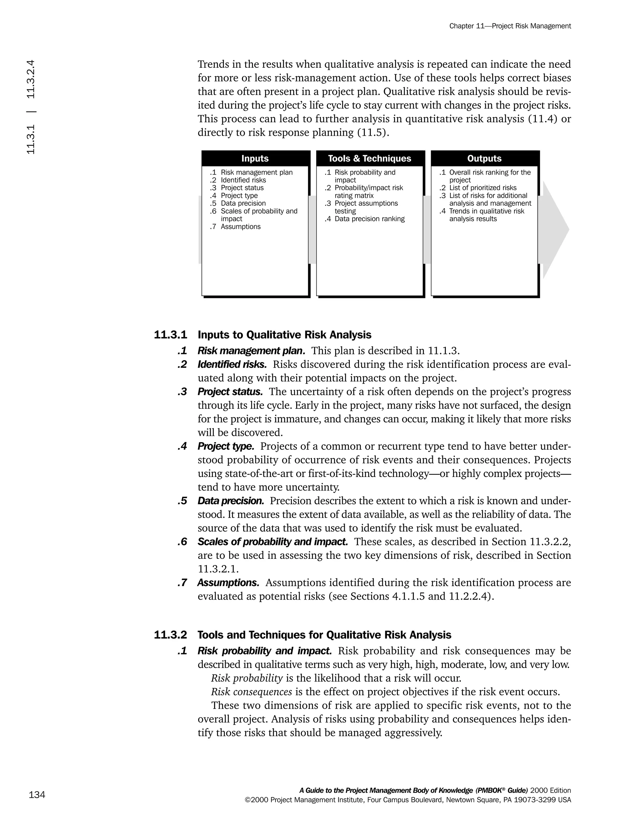 Trends in the results when qualitative analysis is repeated can indicate the need
for more or less risk-management action. Use of these tools helps correct biases
that are often present in a project plan. Qualitative risk analysis should be revis-
ited during the project’s life cycle to stay current with changes in the project risks.
This process can lead to further analysis in quantitative risk analysis (11.4) or
directly to risk response planning (11.5).
11.3.1 Inputs to Qualitative Risk Analysis
.1 Risk management plan. This plan is described in 11.1.3.
.2 Identified risks. Risks discovered during the risk identification process are eval-
uated along with their potential impacts on the project.
.3 Project status. The uncertainty of a risk often depends on the project’s progress
through its life cycle. Early in the project, many risks have not surfaced, the design
for the project is immature, and changes can occur, making it likely that more risks
will be discovered.
.4 Project type. Projects of a common or recurrent type tend to have better under-
stood probability of occurrence of risk events and their consequences. Projects
using state-of-the-art or first-of-its-kind technology—or highly complex projects—
tend to have more uncertainty.
.5 Data precision. Precision describes the extent to which a risk is known and under-
stood. It measures the extent of data available, as well as the reliability of data. The
source of the data that was used to identify the risk must be evaluated.
.6 Scales of probability and impact. These scales, as described in Section 11.3.2.2,
are to be used in assessing the two key dimensions of risk, described in Section
11.3.2.1.
.7 Assumptions. Assumptions identified during the risk identification process are
evaluated as potential risks (see Sections 4.1.1.5 and 11.2.2.4).
11.3.2 Tools and Techniques for Qualitative Risk Analysis
.1 Risk probability and impact. Risk probability and risk consequences may be
described in qualitative terms such as very high, high, moderate, low, and very low.
Risk probability is the likelihood that a risk will occur.
Risk consequences is the effect on project objectives if the risk event occurs.
These two dimensions of risk are applied to specific risk events, not to the
overall project. Analysis of risks using probability and consequences helps iden-
tify those risks that should be managed aggressively.
.1
.2
.3
.4
.5
.6
.7
Risk management plan
Identified risks
Project status
Project type
Data precision
Scales of probability and
impact
Assumptions
.1
.2
.3
.4
Risk probability and
impact
Probability/impact risk
rating matrix
Project assumptions
testing
Data precision ranking
.1
.2
.3
.4
Overall risk ranking for the
project
List of prioritized risks
List of risks for additional
analysis and management
Trends in qualitative risk
analysis results
Inputs Tools & Techniques Outputs
A Guide to the Project Management Body of Knowledge (PMBOK®
Guide) 2000 Edition
©2000 Project Management Institute, Four Campus Boulevard, Newtown Square, PA 19073-3299 USA
Chapter 11—Project Risk Management
134
11.3.1|11.3.2.4
ment
ge
❍ NAVIGATION LINKS
❍ ACROYMNS LIST
PLE
ment
ge
❍ ACRONYMS LIST
❍ ACROYMNS LIST
PLE
 