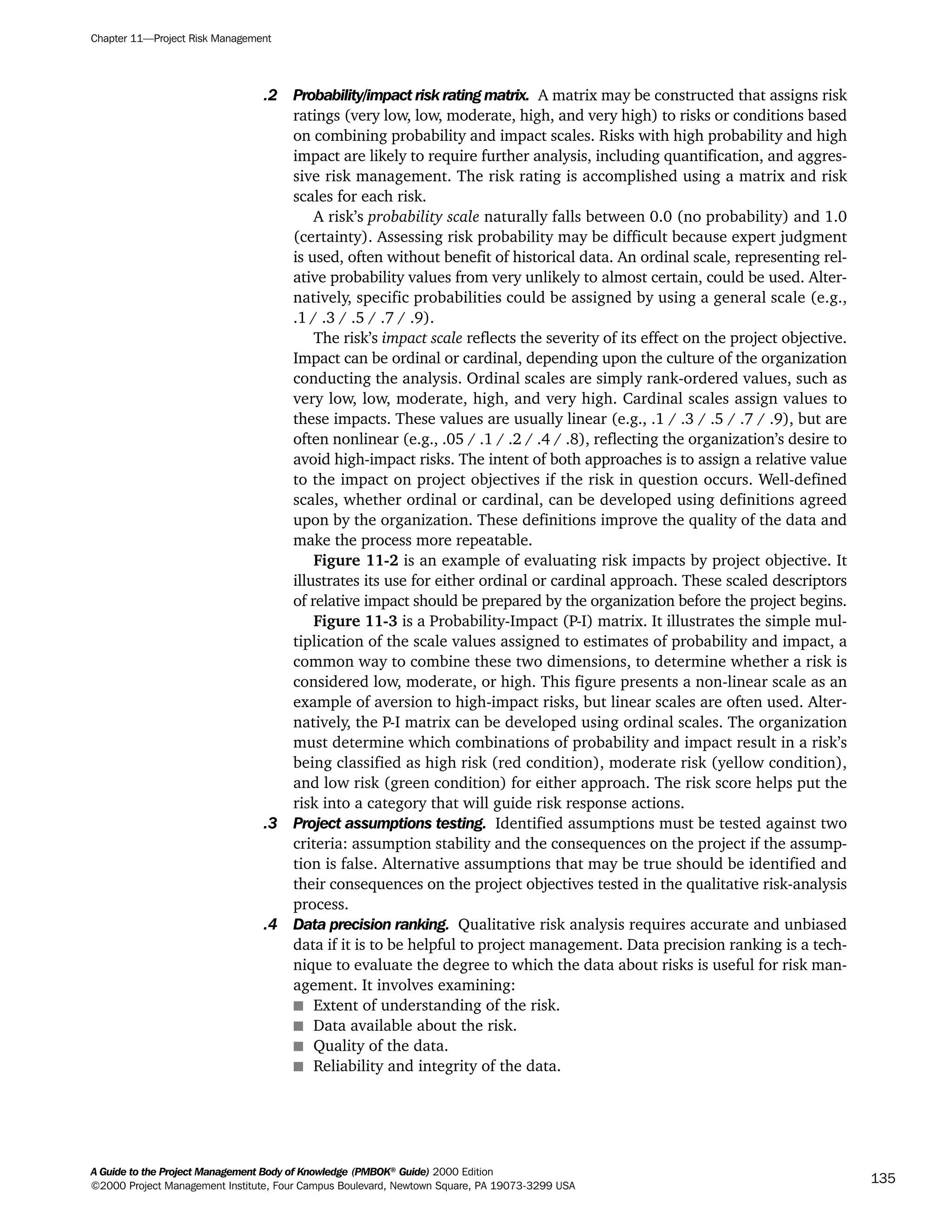 .2 Probability/impact risk rating matrix. A matrix may be constructed that assigns risk
ratings (very low, low, moderate, high, and very high) to risks or conditions based
on combining probability and impact scales. Risks with high probability and high
impact are likely to require further analysis, including quantification, and aggres-
sive risk management. The risk rating is accomplished using a matrix and risk
scales for each risk.
A risk’s probability scale naturally falls between 0.0 (no probability) and 1.0
(certainty). Assessing risk probability may be difficult because expert judgment
is used, often without benefit of historical data. An ordinal scale, representing rel-
ative probability values from very unlikely to almost certain, could be used. Alter-
natively, specific probabilities could be assigned by using a general scale (e.g.,
.1 / .3 / .5 / .7 / .9).
The risk’s impact scale reflects the severity of its effect on the project objective.
Impact can be ordinal or cardinal, depending upon the culture of the organization
conducting the analysis. Ordinal scales are simply rank-ordered values, such as
very low, low, moderate, high, and very high. Cardinal scales assign values to
these impacts. These values are usually linear (e.g., .1 / .3 / .5 / .7 / .9), but are
often nonlinear (e.g., .05 / .1 / .2 / .4 / .8), reflecting the organization’s desire to
avoid high-impact risks. The intent of both approaches is to assign a relative value
to the impact on project objectives if the risk in question occurs. Well-defined
scales, whether ordinal or cardinal, can be developed using definitions agreed
upon by the organization. These definitions improve the quality of the data and
make the process more repeatable.
Figure 11-2 is an example of evaluating risk impacts by project objective. It
illustrates its use for either ordinal or cardinal approach. These scaled descriptors
of relative impact should be prepared by the organization before the project begins.
Figure 11-3 is a Probability-Impact (P-I) matrix. It illustrates the simple mul-
tiplication of the scale values assigned to estimates of probability and impact, a
common way to combine these two dimensions, to determine whether a risk is
considered low, moderate, or high. This figure presents a non-linear scale as an
example of aversion to high-impact risks, but linear scales are often used. Alter-
natively, the P-I matrix can be developed using ordinal scales. The organization
must determine which combinations of probability and impact result in a risk’s
being classified as high risk (red condition), moderate risk (yellow condition),
and low risk (green condition) for either approach. The risk score helps put the
risk into a category that will guide risk response actions.
.3 Project assumptions testing. Identified assumptions must be tested against two
criteria: assumption stability and the consequences on the project if the assump-
tion is false. Alternative assumptions that may be true should be identified and
their consequences on the project objectives tested in the qualitative risk-analysis
process.
.4 Data precision ranking. Qualitative risk analysis requires accurate and unbiased
data if it is to be helpful to project management. Data precision ranking is a tech-
nique to evaluate the degree to which the data about risks is useful for risk man-
agement. It involves examining:
s Extent of understanding of the risk.
s Data available about the risk.
s Quality of the data.
s Reliability and integrity of the data.
Chapter 11—Project Risk Management
A Guide to the Project Management Body of Knowledge (PMBOK®
Guide) 2000 Edition
©2000 Project Management Institute, Four Campus Boulevard, Newtown Square, PA 19073-3299 USA
135
A Guide to the
Project
Management
Body of
Knowledge
❍ NAVIGATION LINKS
❍ ACROYMNS LIST
SAMPLE
A Guide to the
Project
Management
Body of
Knowledge
❍ ACRONYMS LIST
❍ ACROYMNS LIST
SAMPLE
 