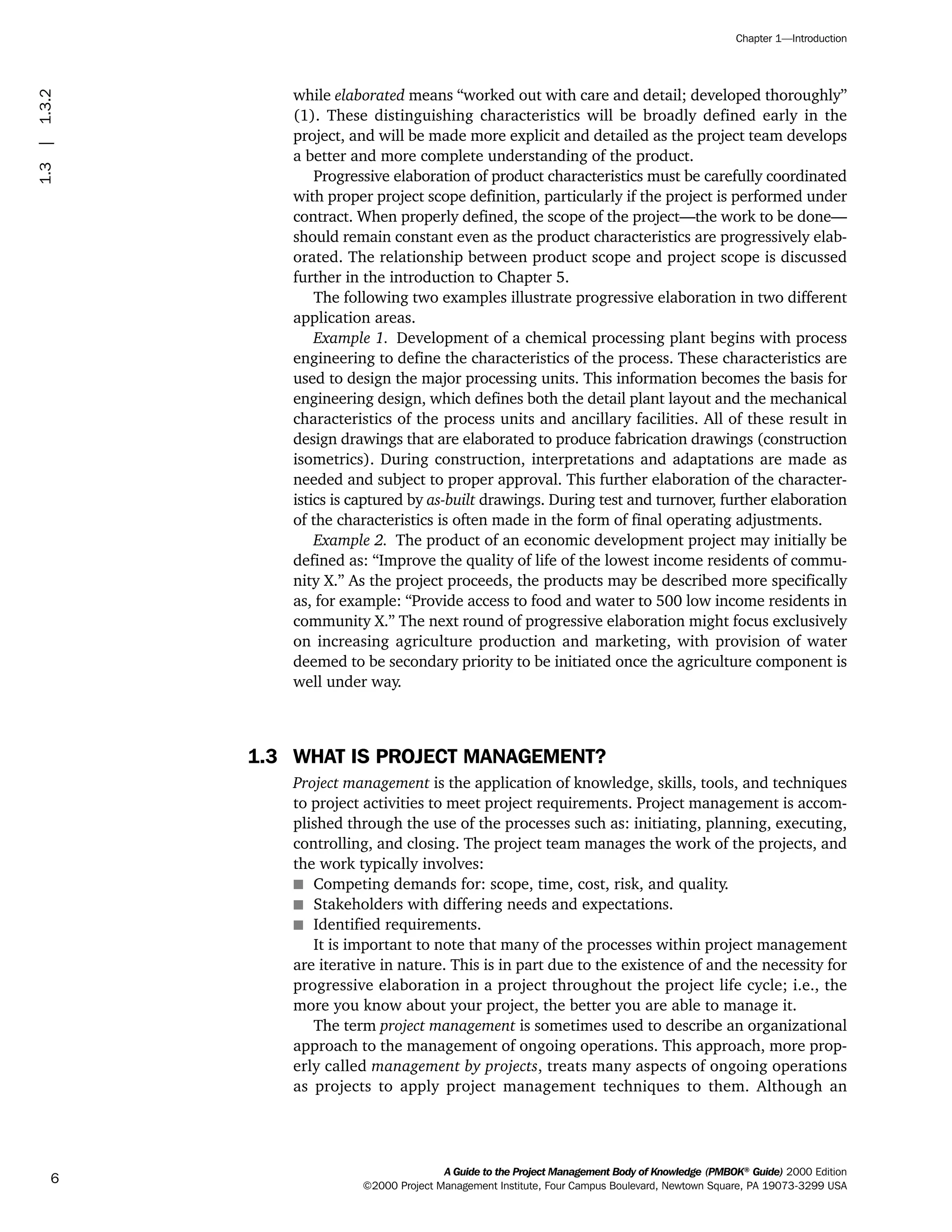 while elaborated means “worked out with care and detail; developed thoroughly”
(1). These distinguishing characteristics will be broadly defined early in the
project, and will be made more explicit and detailed as the project team develops
a better and more complete understanding of the product.
Progressive elaboration of product characteristics must be carefully coordinated
with proper project scope definition, particularly if the project is performed under
contract. When properly defined, the scope of the project—the work to be done—
should remain constant even as the product characteristics are progressively elab-
orated. The relationship between product scope and project scope is discussed
further in the introduction to Chapter 5.
The following two examples illustrate progressive elaboration in two different
application areas.
Example 1. Development of a chemical processing plant begins with process
engineering to define the characteristics of the process. These characteristics are
used to design the major processing units. This information becomes the basis for
engineering design, which defines both the detail plant layout and the mechanical
characteristics of the process units and ancillary facilities. All of these result in
design drawings that are elaborated to produce fabrication drawings (construction
isometrics). During construction, interpretations and adaptations are made as
needed and subject to proper approval. This further elaboration of the character-
istics is captured by as-built drawings. During test and turnover, further elaboration
of the characteristics is often made in the form of final operating adjustments.
Example 2. The product of an economic development project may initially be
defined as: “Improve the quality of life of the lowest income residents of commu-
nity X.” As the project proceeds, the products may be described more specifically
as, for example: “Provide access to food and water to 500 low income residents in
community X.” The next round of progressive elaboration might focus exclusively
on increasing agriculture production and marketing, with provision of water
deemed to be secondary priority to be initiated once the agriculture component is
well under way.
1.3 WHAT IS PROJECT MANAGEMENT?
Project management is the application of knowledge, skills, tools, and techniques
to project activities to meet project requirements. Project management is accom-
plished through the use of the processes such as: initiating, planning, executing,
controlling, and closing. The project team manages the work of the projects, and
the work typically involves:
s Competing demands for: scope, time, cost, risk, and quality.
s Stakeholders with differing needs and expectations.
s Identified requirements.
It is important to note that many of the processes within project management
are iterative in nature. This is in part due to the existence of and the necessity for
progressive elaboration in a project throughout the project life cycle; i.e., the
more you know about your project, the better you are able to manage it.
The term project management is sometimes used to describe an organizational
approach to the management of ongoing operations. This approach, more prop-
erly called management by projects, treats many aspects of ongoing operations
as projects to apply project management techniques to them. Although an
A Guide to the Project Management Body of Knowledge (PMBOK®
Guide) 2000 Edition
©2000 Project Management Institute, Four Campus Boulevard, Newtown Square, PA 19073-3299 USA
Chapter 1—Introduction
6
1.3|1.3.2
ment
ge
❍ NAVIGATION LINKS
❍ ACROYMNS LIST
PLE
ment
ge
❍ ACRONYMS LIST
❍ ACROYMNS LIST
PLE
 