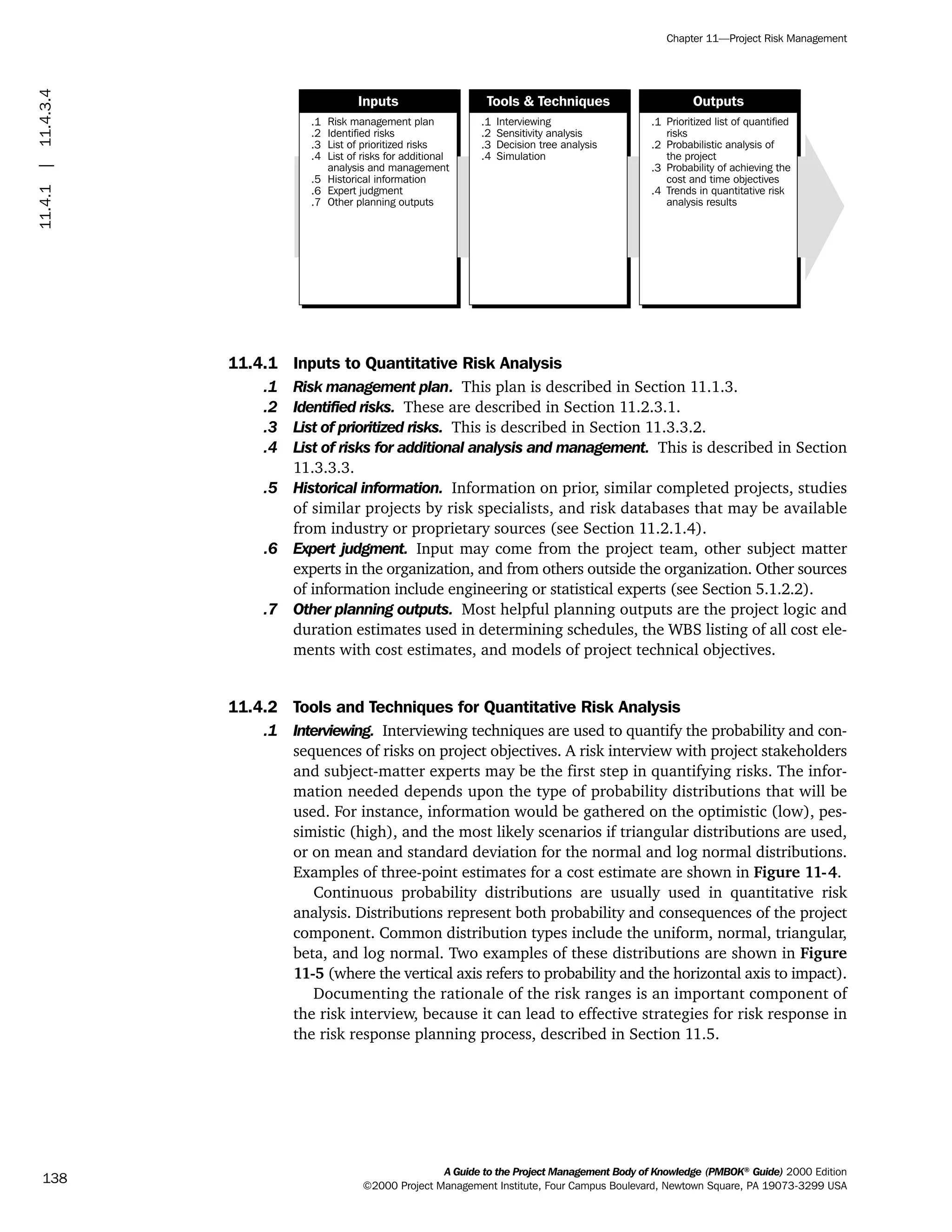 11.4.1 Inputs to Quantitative Risk Analysis
.1 Risk management plan. This plan is described in Section 11.1.3.
.2 Identified risks. These are described in Section 11.2.3.1.
.3 List of prioritized risks. This is described in Section 11.3.3.2.
.4 List of risks for additional analysis and management. This is described in Section
11.3.3.3.
.5 Historical information. Information on prior, similar completed projects, studies
of similar projects by risk specialists, and risk databases that may be available
from industry or proprietary sources (see Section 11.2.1.4).
.6 Expert judgment. Input may come from the project team, other subject matter
experts in the organization, and from others outside the organization. Other sources
of information include engineering or statistical experts (see Section 5.1.2.2).
.7 Other planning outputs. Most helpful planning outputs are the project logic and
duration estimates used in determining schedules, the WBS listing of all cost ele-
ments with cost estimates, and models of project technical objectives.
11.4.2 Tools and Techniques for Quantitative Risk Analysis
.1 Interviewing. Interviewing techniques are used to quantify the probability and con-
sequences of risks on project objectives. A risk interview with project stakeholders
and subject-matter experts may be the first step in quantifying risks. The infor-
mation needed depends upon the type of probability distributions that will be
used. For instance, information would be gathered on the optimistic (low), pes-
simistic (high), and the most likely scenarios if triangular distributions are used,
or on mean and standard deviation for the normal and log normal distributions.
Examples of three-point estimates for a cost estimate are shown in Figure 11-4.
Continuous probability distributions are usually used in quantitative risk
analysis. Distributions represent both probability and consequences of the project
component. Common distribution types include the uniform, normal, triangular,
beta, and log normal. Two examples of these distributions are shown in Figure
11-5 (where the vertical axis refers to probability and the horizontal axis to impact).
Documenting the rationale of the risk ranges is an important component of
the risk interview, because it can lead to effective strategies for risk response in
the risk response planning process, described in Section 11.5.
.1
.2
.3
.4
.5
.6
.7
Risk management plan
Identified risks
List of prioritized risks
List of risks for additional
analysis and management
Historical information
Expert judgment
Other planning outputs
.1
.2
.3
.4
Interviewing
Sensitivity analysis
Decision tree analysis
Simulation
.1
.2
.3
.4
Prioritized list of quantified
risks
Probabilistic analysis of
the project
Probability of achieving the
cost and time objectives
Trends in quantitative risk
analysis results
Inputs Tools & Techniques Outputs
A Guide to the Project Management Body of Knowledge (PMBOK®
Guide) 2000 Edition
©2000 Project Management Institute, Four Campus Boulevard, Newtown Square, PA 19073-3299 USA
Chapter 11—Project Risk Management
138
11.4.1|11.4.3.4
ment
ge
❍ NAVIGATION LINKS
❍ ACROYMNS LIST
PLE
ment
ge
❍ ACRONYMS LIST
❍ ACROYMNS LIST
PLE
 