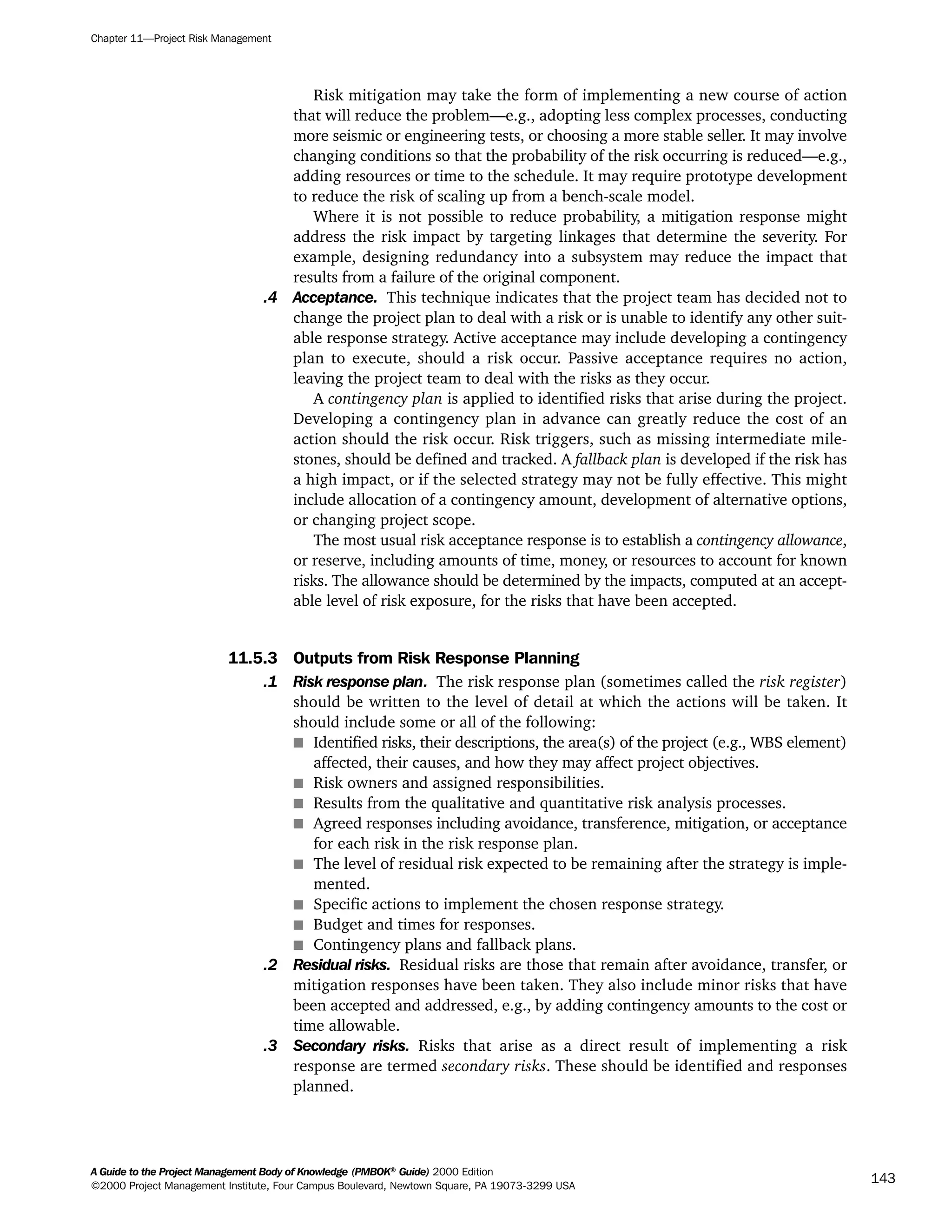 Risk mitigation may take the form of implementing a new course of action
that will reduce the problem—e.g., adopting less complex processes, conducting
more seismic or engineering tests, or choosing a more stable seller. It may involve
changing conditions so that the probability of the risk occurring is reduced—e.g.,
adding resources or time to the schedule. It may require prototype development
to reduce the risk of scaling up from a bench-scale model.
Where it is not possible to reduce probability, a mitigation response might
address the risk impact by targeting linkages that determine the severity. For
example, designing redundancy into a subsystem may reduce the impact that
results from a failure of the original component.
.4 Acceptance. This technique indicates that the project team has decided not to
change the project plan to deal with a risk or is unable to identify any other suit-
able response strategy. Active acceptance may include developing a contingency
plan to execute, should a risk occur. Passive acceptance requires no action,
leaving the project team to deal with the risks as they occur.
A contingency plan is applied to identified risks that arise during the project.
Developing a contingency plan in advance can greatly reduce the cost of an
action should the risk occur. Risk triggers, such as missing intermediate mile-
stones, should be defined and tracked. A fallback plan is developed if the risk has
a high impact, or if the selected strategy may not be fully effective. This might
include allocation of a contingency amount, development of alternative options,
or changing project scope.
The most usual risk acceptance response is to establish a contingency allowance,
or reserve, including amounts of time, money, or resources to account for known
risks. The allowance should be determined by the impacts, computed at an accept-
able level of risk exposure, for the risks that have been accepted.
11.5.3 Outputs from Risk Response Planning
.1 Risk response plan. The risk response plan (sometimes called the risk register)
should be written to the level of detail at which the actions will be taken. It
should include some or all of the following:
s Identified risks, their descriptions, the area(s) of the project (e.g., WBS element)
affected, their causes, and how they may affect project objectives.
s Risk owners and assigned responsibilities.
s Results from the qualitative and quantitative risk analysis processes.
s Agreed responses including avoidance, transference, mitigation, or acceptance
for each risk in the risk response plan.
s The level of residual risk expected to be remaining after the strategy is imple-
mented.
s Specific actions to implement the chosen response strategy.
s Budget and times for responses.
s Contingency plans and fallback plans.
.2 Residual risks. Residual risks are those that remain after avoidance, transfer, or
mitigation responses have been taken. They also include minor risks that have
been accepted and addressed, e.g., by adding contingency amounts to the cost or
time allowable.
.3 Secondary risks. Risks that arise as a direct result of implementing a risk
response are termed secondary risks. These should be identified and responses
planned.
Chapter 11—Project Risk Management
A Guide to the Project Management Body of Knowledge (PMBOK®
Guide) 2000 Edition
©2000 Project Management Institute, Four Campus Boulevard, Newtown Square, PA 19073-3299 USA
143
A Guide to the
Project
Management
Body of
Knowledge
❍ NAVIGATION LINKS
❍ ACROYMNS LIST
SAMPLE
A Guide to the
Project
Management
Body of
Knowledge
❍ ACRONYMS LIST
❍ ACROYMNS LIST
SAMPLE
 