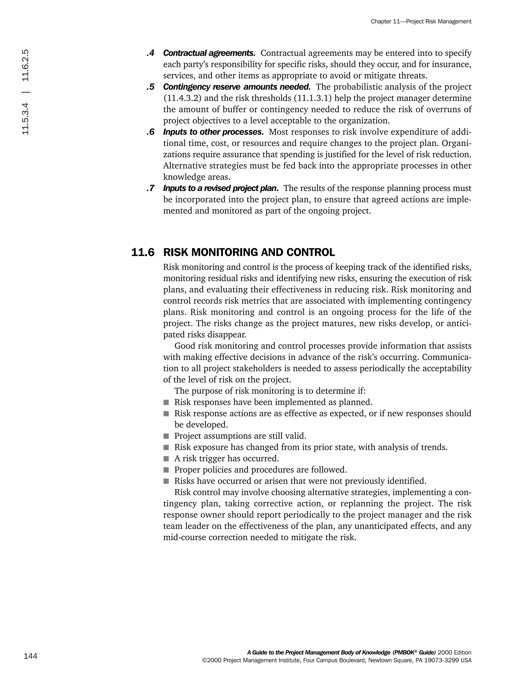 .4 Contractual agreements. Contractual agreements may be entered into to specify
each party’s responsibility for specific risks, should they occur, and for insurance,
services, and other items as appropriate to avoid or mitigate threats.
.5 Contingency reserve amounts needed. The probabilistic analysis of the project
(11.4.3.2) and the risk thresholds (11.1.3.1) help the project manager determine
the amount of buffer or contingency needed to reduce the risk of overruns of
project objectives to a level acceptable to the organization.
.6 Inputs to other processes. Most responses to risk involve expenditure of addi-
tional time, cost, or resources and require changes to the project plan. Organi-
zations require assurance that spending is justified for the level of risk reduction.
Alternative strategies must be fed back into the appropriate processes in other
knowledge areas.
.7 Inputs to a revised project plan. The results of the response planning process must
be incorporated into the project plan, to ensure that agreed actions are imple-
mented and monitored as part of the ongoing project.
11.6 RISK MONITORING AND CONTROL
Risk monitoring and control is the process of keeping track of the identified risks,
monitoring residual risks and identifying new risks, ensuring the execution of risk
plans, and evaluating their effectiveness in reducing risk. Risk monitoring and
control records risk metrics that are associated with implementing contingency
plans. Risk monitoring and control is an ongoing process for the life of the
project. The risks change as the project matures, new risks develop, or antici-
pated risks disappear.
Good risk monitoring and control processes provide information that assists
with making effective decisions in advance of the risk’s occurring. Communica-
tion to all project stakeholders is needed to assess periodically the acceptability
of the level of risk on the project.
The purpose of risk monitoring is to determine if:
s Risk responses have been implemented as planned.
s Risk response actions are as effective as expected, or if new responses should
be developed.
s Project assumptions are still valid.
s Risk exposure has changed from its prior state, with analysis of trends.
s A risk trigger has occurred.
s Proper policies and procedures are followed.
s Risks have occurred or arisen that were not previously identified.
Risk control may involve choosing alternative strategies, implementing a con-
tingency plan, taking corrective action, or replanning the project. The risk
response owner should report periodically to the project manager and the risk
team leader on the effectiveness of the plan, any unanticipated effects, and any
mid-course correction needed to mitigate the risk.
A Guide to the Project Management Body of Knowledge (PMBOK®
Guide) 2000 Edition
©2000 Project Management Institute, Four Campus Boulevard, Newtown Square, PA 19073-3299 USA
Chapter 11—Project Risk Management
144
11.5.3.4|11.6.2.5
ment
ge
❍ NAVIGATION LINKS
❍ ACROYMNS LIST
PLE
ment
ge
❍ ACRONYMS LIST
❍ ACROYMNS LIST
PLE
 