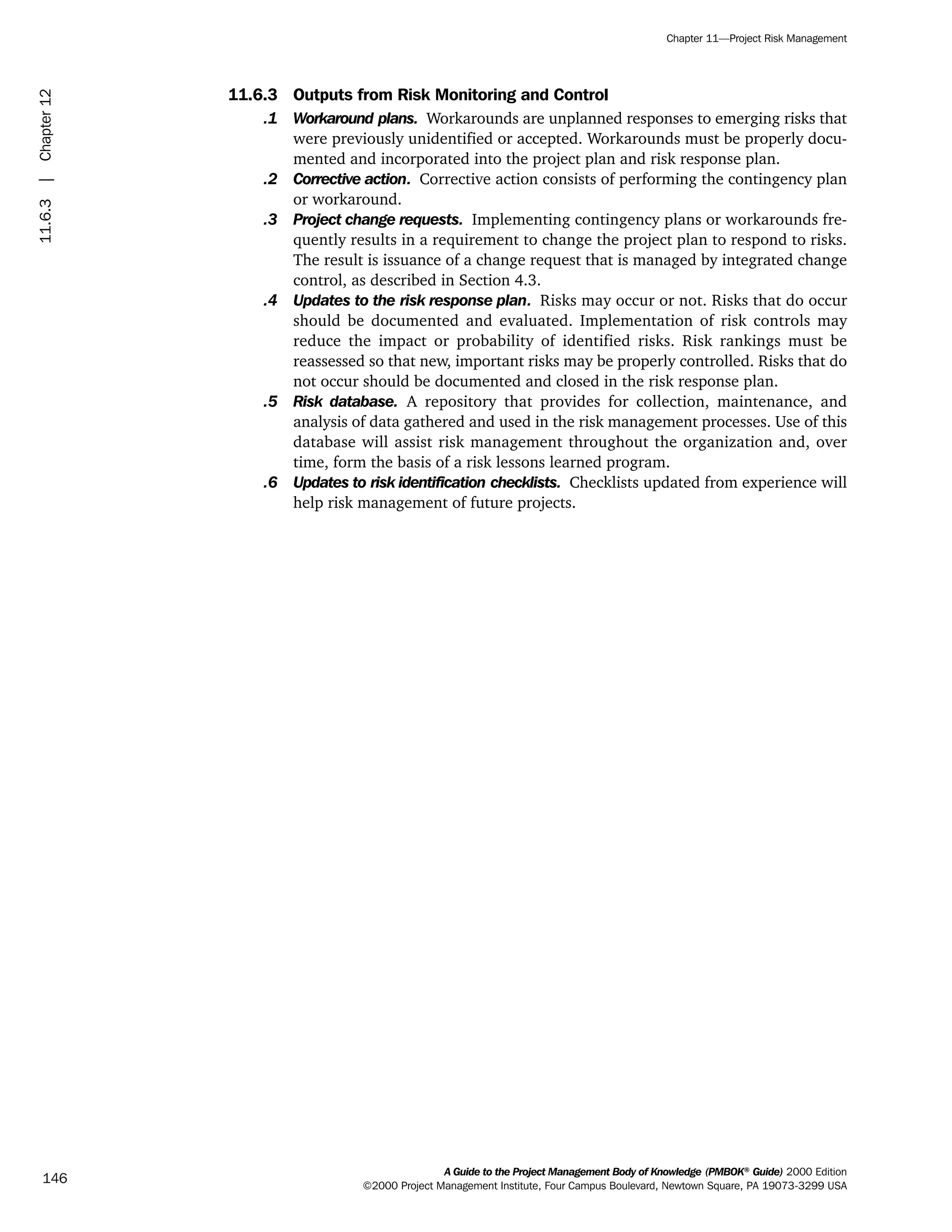 11.6.3 Outputs from Risk Monitoring and Control
.1 Workaround plans. Workarounds are unplanned responses to emerging risks that
were previously unidentified or accepted. Workarounds must be properly docu-
mented and incorporated into the project plan and risk response plan.
.2 Corrective action. Corrective action consists of performing the contingency plan
or workaround.
.3 Project change requests. Implementing contingency plans or workarounds fre-
quently results in a requirement to change the project plan to respond to risks.
The result is issuance of a change request that is managed by integrated change
control, as described in Section 4.3.
.4 Updates to the risk response plan. Risks may occur or not. Risks that do occur
should be documented and evaluated. Implementation of risk controls may
reduce the impact or probability of identified risks. Risk rankings must be
reassessed so that new, important risks may be properly controlled. Risks that do
not occur should be documented and closed in the risk response plan.
.5 Risk database. A repository that provides for collection, maintenance, and
analysis of data gathered and used in the risk management processes. Use of this
database will assist risk management throughout the organization and, over
time, form the basis of a risk lessons learned program.
.6 Updates to risk identification checklists. Checklists updated from experience will
help risk management of future projects.
A Guide to the Project Management Body of Knowledge (PMBOK®
Guide) 2000 Edition
©2000 Project Management Institute, Four Campus Boulevard, Newtown Square, PA 19073-3299 USA
Chapter 11—Project Risk Management
146
11.6.3|Chapter12
ment
ge
❍ NAVIGATION LINKS
❍ ACROYMNS LIST
PLE
ment
ge
❍ ACRONYMS LIST
❍ ACROYMNS LIST
PLE
 