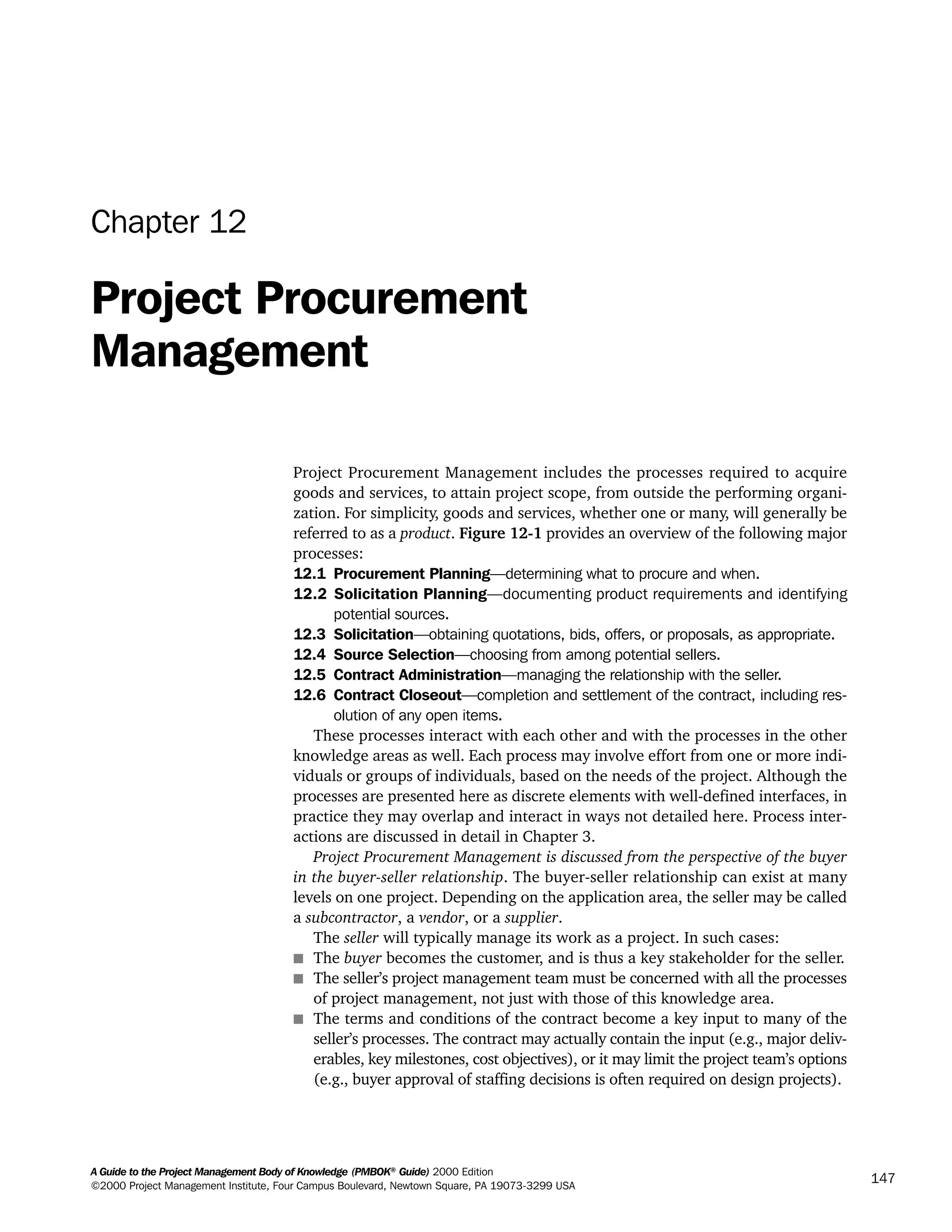 A Guide to the Project Management Body of Knowledge (PMBOK®
Guide) 2000 Edition
©2000 Project Management Institute, Four Campus Boulevard, Newtown Square, PA 19073-3299 USA
147
Chapter 12
Project Procurement
Management
Project Procurement Management includes the processes required to acquire
goods and services, to attain project scope, from outside the performing organi-
zation. For simplicity, goods and services, whether one or many, will generally be
referred to as a product. Figure 12-1 provides an overview of the following major
processes:
12.1 Procurement Planning—determining what to procure and when.
12.2 Solicitation Planning—documenting product requirements and identifying
potential sources.
12.3 Solicitation—obtaining quotations, bids, offers, or proposals, as appropriate.
12.4 Source Selection—choosing from among potential sellers.
12.5 Contract Administration—managing the relationship with the seller.
12.6 Contract Closeout—completion and settlement of the contract, including res-
olution of any open items.
These processes interact with each other and with the processes in the other
knowledge areas as well. Each process may involve effort from one or more indi-
viduals or groups of individuals, based on the needs of the project. Although the
processes are presented here as discrete elements with well-defined interfaces, in
practice they may overlap and interact in ways not detailed here. Process inter-
actions are discussed in detail in Chapter 3.
Project Procurement Management is discussed from the perspective of the buyer
in the buyer-seller relationship. The buyer-seller relationship can exist at many
levels on one project. Depending on the application area, the seller may be called
a subcontractor, a vendor, or a supplier.
The seller will typically manage its work as a project. In such cases:
s The buyer becomes the customer, and is thus a key stakeholder for the seller.
s The seller’s project management team must be concerned with all the processes
of project management, not just with those of this knowledge area.
s The terms and conditions of the contract become a key input to many of the
seller’s processes. The contract may actually contain the input (e.g., major deliv-
erables, key milestones, cost objectives), or it may limit the project team’s options
(e.g., buyer approval of staffing decisions is often required on design projects).
A Guide to the
Project
Management
Body of
Knowledge
❍ NAVIGATION LINKS
❍ ACROYMNS LIST
SAMPLE
A Guide to the
Project
Management
Body of
Knowledge
❍ ACRONYMS LIST
❍ ACROYMNS LIST
SAMPLE
 