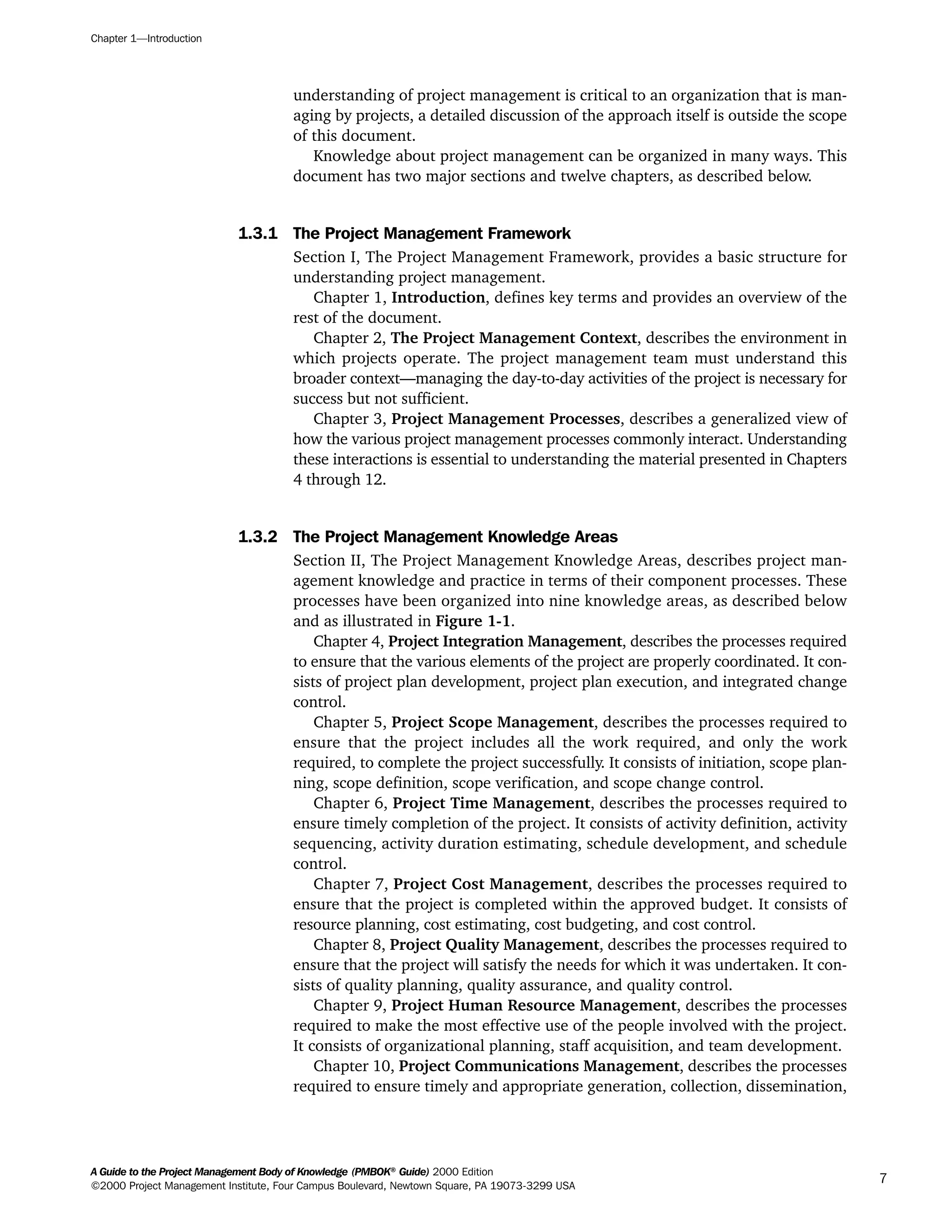 understanding of project management is critical to an organization that is man-
aging by projects, a detailed discussion of the approach itself is outside the scope
of this document.
Knowledge about project management can be organized in many ways. This
document has two major sections and twelve chapters, as described below.
1.3.1 The Project Management Framework
Section I, The Project Management Framework, provides a basic structure for
understanding project management.
Chapter 1, Introduction, defines key terms and provides an overview of the
rest of the document.
Chapter 2, The Project Management Context, describes the environment in
which projects operate. The project management team must understand this
broader context—managing the day-to-day activities of the project is necessary for
success but not sufficient.
Chapter 3, Project Management Processes, describes a generalized view of
how the various project management processes commonly interact. Understanding
these interactions is essential to understanding the material presented in Chapters
4 through 12.
1.3.2 The Project Management Knowledge Areas
Section II, The Project Management Knowledge Areas, describes project man-
agement knowledge and practice in terms of their component processes. These
processes have been organized into nine knowledge areas, as described below
and as illustrated in Figure 1-1.
Chapter 4, Project Integration Management, describes the processes required
to ensure that the various elements of the project are properly coordinated. It con-
sists of project plan development, project plan execution, and integrated change
control.
Chapter 5, Project Scope Management, describes the processes required to
ensure that the project includes all the work required, and only the work
required, to complete the project successfully. It consists of initiation, scope plan-
ning, scope definition, scope verification, and scope change control.
Chapter 6, Project Time Management, describes the processes required to
ensure timely completion of the project. It consists of activity definition, activity
sequencing, activity duration estimating, schedule development, and schedule
control.
Chapter 7, Project Cost Management, describes the processes required to
ensure that the project is completed within the approved budget. It consists of
resource planning, cost estimating, cost budgeting, and cost control.
Chapter 8, Project Quality Management, describes the processes required to
ensure that the project will satisfy the needs for which it was undertaken. It con-
sists of quality planning, quality assurance, and quality control.
Chapter 9, Project Human Resource Management, describes the processes
required to make the most effective use of the people involved with the project.
It consists of organizational planning, staff acquisition, and team development.
Chapter 10, Project Communications Management, describes the processes
required to ensure timely and appropriate generation, collection, dissemination,
Chapter 1—Introduction
A Guide to the Project Management Body of Knowledge (PMBOK®
Guide) 2000 Edition
©2000 Project Management Institute, Four Campus Boulevard, Newtown Square, PA 19073-3299 USA
7
A Guide to the
Project
Management
Body of
Knowledge
❍ NAVIGATION LINKS
❍ ACROYMNS LIST
SAMPLE
A Guide to the
Project
Management
Body of
Knowledge
❍ ACRONYMS LIST
❍ ACROYMNS LIST
SAMPLE
 
