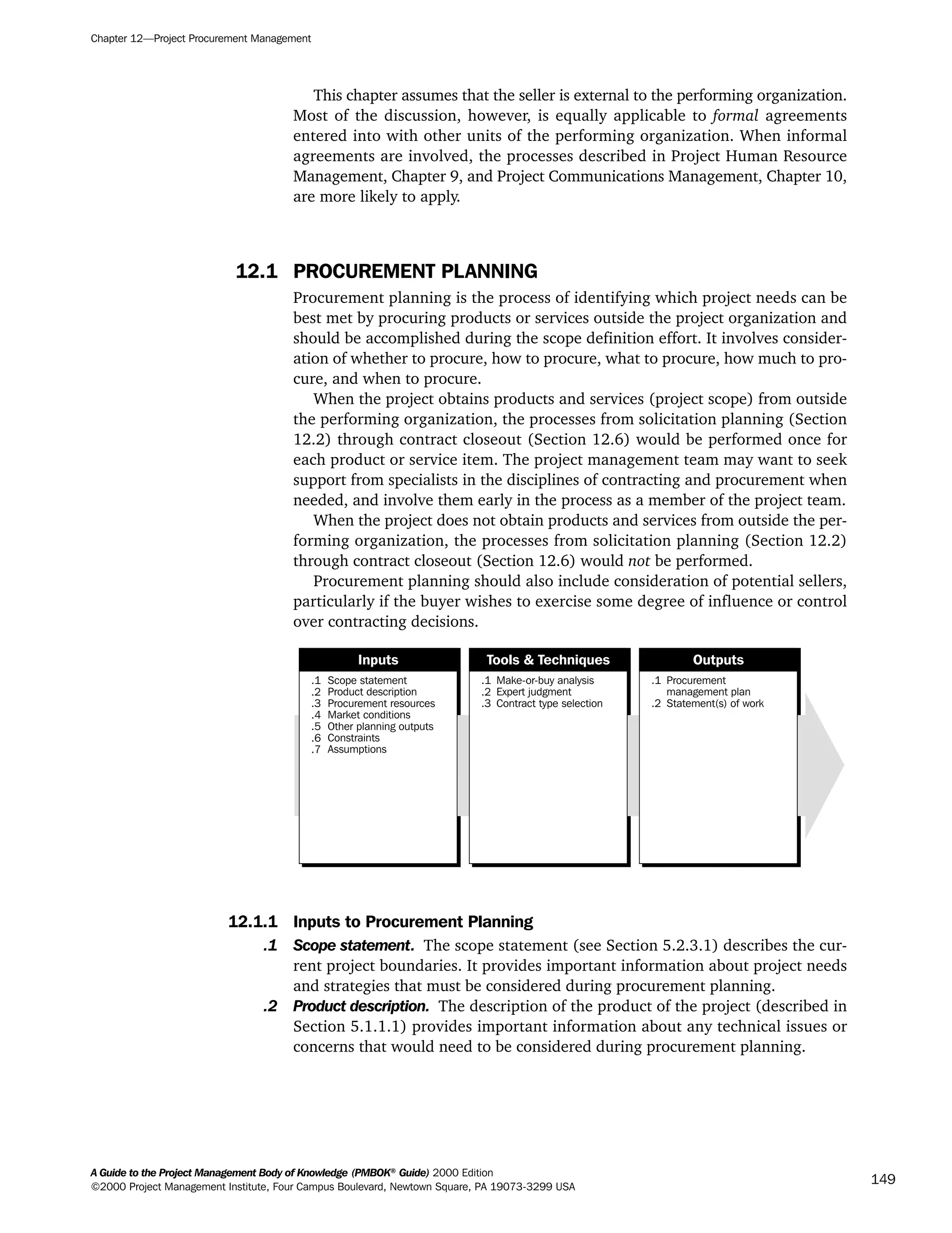 This chapter assumes that the seller is external to the performing organization.
Most of the discussion, however, is equally applicable to formal agreements
entered into with other units of the performing organization. When informal
agreements are involved, the processes described in Project Human Resource
Management, Chapter 9, and Project Communications Management, Chapter 10,
are more likely to apply.
12.1 PROCUREMENT PLANNING
Procurement planning is the process of identifying which project needs can be
best met by procuring products or services outside the project organization and
should be accomplished during the scope definition effort. It involves consider-
ation of whether to procure, how to procure, what to procure, how much to pro-
cure, and when to procure.
When the project obtains products and services (project scope) from outside
the performing organization, the processes from solicitation planning (Section
12.2) through contract closeout (Section 12.6) would be performed once for
each product or service item. The project management team may want to seek
support from specialists in the disciplines of contracting and procurement when
needed, and involve them early in the process as a member of the project team.
When the project does not obtain products and services from outside the per-
forming organization, the processes from solicitation planning (Section 12.2)
through contract closeout (Section 12.6) would not be performed.
Procurement planning should also include consideration of potential sellers,
particularly if the buyer wishes to exercise some degree of influence or control
over contracting decisions.
12.1.1 Inputs to Procurement Planning
.1 Scope statement. The scope statement (see Section 5.2.3.1) describes the cur-
rent project boundaries. It provides important information about project needs
and strategies that must be considered during procurement planning.
.2 Product description. The description of the product of the project (described in
Section 5.1.1.1) provides important information about any technical issues or
concerns that would need to be considered during procurement planning.
.1
.2
.3
.4
.5
.6
.7
Scope statement
Product description
Procurement resources
Market conditions
Other planning outputs
Constraints
Assumptions
.1
.2
.3
Make-or-buy analysis
Expert judgment
Contract type selection
.1
.2
Procurement
management plan
Statement(s) of work
Inputs Tools & Techniques Outputs
Chapter 12—Project Procurement Management
A Guide to the Project Management Body of Knowledge (PMBOK®
Guide) 2000 Edition
©2000 Project Management Institute, Four Campus Boulevard, Newtown Square, PA 19073-3299 USA
149
A Guide to the
Project
Management
Body of
Knowledge
❍ NAVIGATION LINKS
❍ ACROYMNS LIST
SAMPLE
A Guide to the
Project
Management
Body of
Knowledge
❍ ACRONYMS LIST
❍ ACROYMNS LIST
SAMPLE
 
