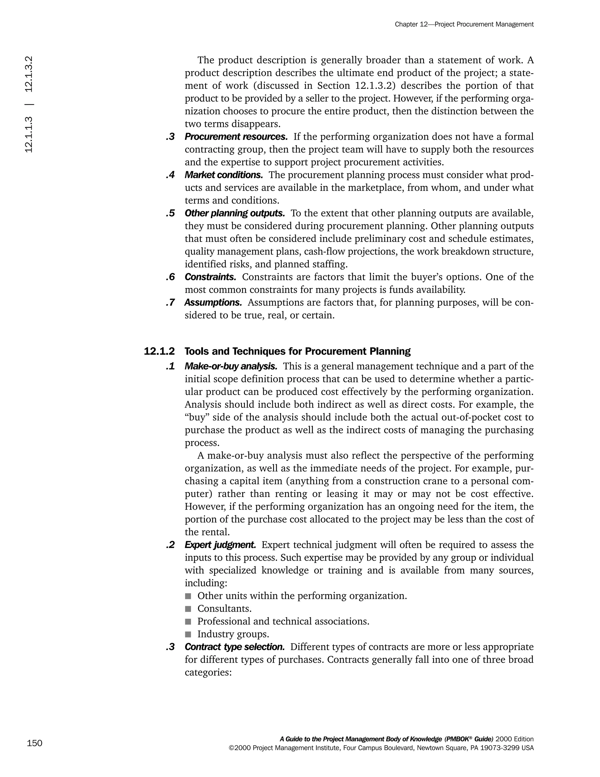 The product description is generally broader than a statement of work. A
product description describes the ultimate end product of the project; a state-
ment of work (discussed in Section 12.1.3.2) describes the portion of that
product to be provided by a seller to the project. However, if the performing orga-
nization chooses to procure the entire product, then the distinction between the
two terms disappears.
.3 Procurement resources. If the performing organization does not have a formal
contracting group, then the project team will have to supply both the resources
and the expertise to support project procurement activities.
.4 Market conditions. The procurement planning process must consider what prod-
ucts and services are available in the marketplace, from whom, and under what
terms and conditions.
.5 Other planning outputs. To the extent that other planning outputs are available,
they must be considered during procurement planning. Other planning outputs
that must often be considered include preliminary cost and schedule estimates,
quality management plans, cash-flow projections, the work breakdown structure,
identified risks, and planned staffing.
.6 Constraints. Constraints are factors that limit the buyer’s options. One of the
most common constraints for many projects is funds availability.
.7 Assumptions. Assumptions are factors that, for planning purposes, will be con-
sidered to be true, real, or certain.
12.1.2 Tools and Techniques for Procurement Planning
.1 Make-or-buy analysis. This is a general management technique and a part of the
initial scope definition process that can be used to determine whether a partic-
ular product can be produced cost effectively by the performing organization.
Analysis should include both indirect as well as direct costs. For example, the
“buy” side of the analysis should include both the actual out-of-pocket cost to
purchase the product as well as the indirect costs of managing the purchasing
process.
A make-or-buy analysis must also reflect the perspective of the performing
organization, as well as the immediate needs of the project. For example, pur-
chasing a capital item (anything from a construction crane to a personal com-
puter) rather than renting or leasing it may or may not be cost effective.
However, if the performing organization has an ongoing need for the item, the
portion of the purchase cost allocated to the project may be less than the cost of
the rental.
.2 Expert judgment. Expert technical judgment will often be required to assess the
inputs to this process. Such expertise may be provided by any group or individual
with specialized knowledge or training and is available from many sources,
including:
s Other units within the performing organization.
s Consultants.
s Professional and technical associations.
s Industry groups.
.3 Contract type selection. Different types of contracts are more or less appropriate
for different types of purchases. Contracts generally fall into one of three broad
categories:
A Guide to the Project Management Body of Knowledge (PMBOK®
Guide) 2000 Edition
©2000 Project Management Institute, Four Campus Boulevard, Newtown Square, PA 19073-3299 USA
Chapter 12—Project Procurement Management
150
12.1.1.3|12.1.3.2
ment
ge
❍ NAVIGATION LINKS
❍ ACROYMNS LIST
PLE
ment
ge
❍ ACRONYMS LIST
❍ ACROYMNS LIST
PLE
 