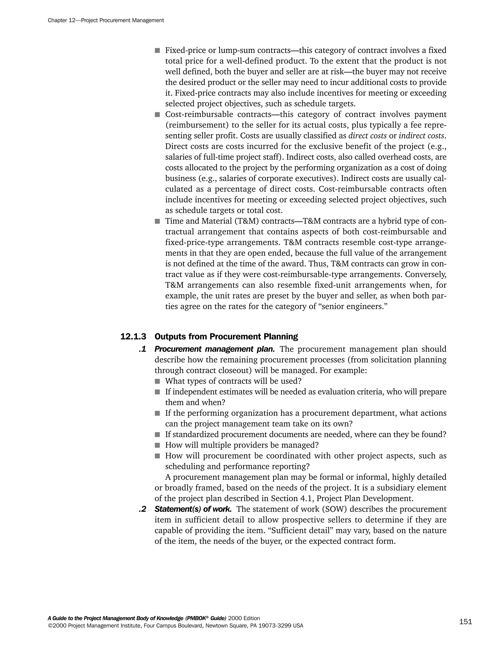 s Fixed-price or lump-sum contracts—this category of contract involves a fixed
total price for a well-defined product. To the extent that the product is not
well defined, both the buyer and seller are at risk—the buyer may not receive
the desired product or the seller may need to incur additional costs to provide
it. Fixed-price contracts may also include incentives for meeting or exceeding
selected project objectives, such as schedule targets.
s Cost-reimbursable contracts—this category of contract involves payment
(reimbursement) to the seller for its actual costs, plus typically a fee repre-
senting seller profit. Costs are usually classified as direct costs or indirect costs.
Direct costs are costs incurred for the exclusive benefit of the project (e.g.,
salaries of full-time project staff). Indirect costs, also called overhead costs, are
costs allocated to the project by the performing organization as a cost of doing
business (e.g., salaries of corporate executives). Indirect costs are usually cal-
culated as a percentage of direct costs. Cost-reimbursable contracts often
include incentives for meeting or exceeding selected project objectives, such
as schedule targets or total cost.
s Time and Material (T&M) contracts—T&M contracts are a hybrid type of con-
tractual arrangement that contains aspects of both cost-reimbursable and
fixed-price-type arrangements. T&M contracts resemble cost-type arrange-
ments in that they are open ended, because the full value of the arrangement
is not defined at the time of the award. Thus, T&M contracts can grow in con-
tract value as if they were cost-reimbursable-type arrangements. Conversely,
T&M arrangements can also resemble fixed-unit arrangements when, for
example, the unit rates are preset by the buyer and seller, as when both par-
ties agree on the rates for the category of “senior engineers.”
12.1.3 Outputs from Procurement Planning
.1 Procurement management plan. The procurement management plan should
describe how the remaining procurement processes (from solicitation planning
through contract closeout) will be managed. For example:
s What types of contracts will be used?
s If independent estimates will be needed as evaluation criteria, who will prepare
them and when?
s If the performing organization has a procurement department, what actions
can the project management team take on its own?
s If standardized procurement documents are needed, where can they be found?
s How will multiple providers be managed?
s How will procurement be coordinated with other project aspects, such as
scheduling and performance reporting?
A procurement management plan may be formal or informal, highly detailed
or broadly framed, based on the needs of the project. It is a subsidiary element
of the project plan described in Section 4.1, Project Plan Development.
.2 Statement(s) of work. The statement of work (SOW) describes the procurement
item in sufficient detail to allow prospective sellers to determine if they are
capable of providing the item. “Sufficient detail” may vary, based on the nature
of the item, the needs of the buyer, or the expected contract form.
Chapter 12—Project Procurement Management
A Guide to the Project Management Body of Knowledge (PMBOK®
Guide) 2000 Edition
©2000 Project Management Institute, Four Campus Boulevard, Newtown Square, PA 19073-3299 USA
151
A Guide to the
Project
Management
Body of
Knowledge
❍ NAVIGATION LINKS
❍ ACROYMNS LIST
SAMPLE
A Guide to the
Project
Management
Body of
Knowledge
❍ ACRONYMS LIST
❍ ACROYMNS LIST
SAMPLE
 