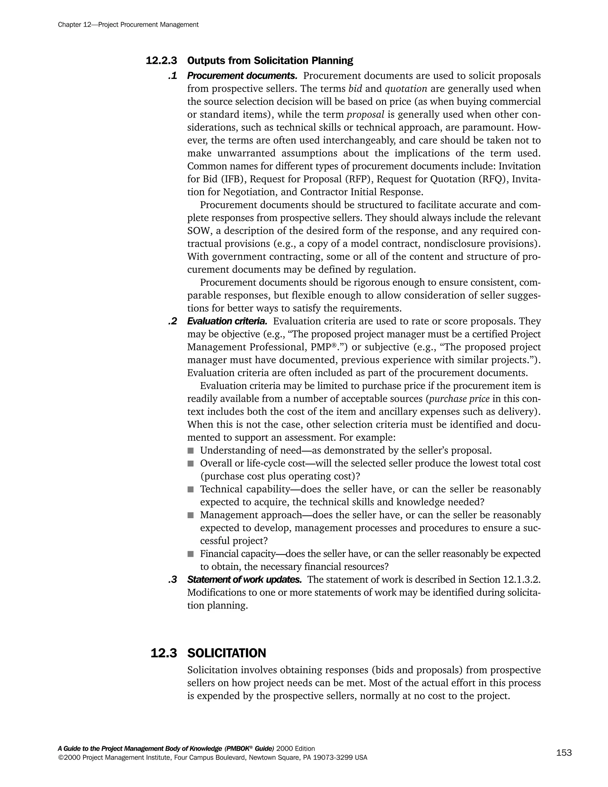12.2.3 Outputs from Solicitation Planning
.1 Procurement documents. Procurement documents are used to solicit proposals
from prospective sellers. The terms bid and quotation are generally used when
the source selection decision will be based on price (as when buying commercial
or standard items), while the term proposal is generally used when other con-
siderations, such as technical skills or technical approach, are paramount. How-
ever, the terms are often used interchangeably, and care should be taken not to
make unwarranted assumptions about the implications of the term used.
Common names for different types of procurement documents include: Invitation
for Bid (IFB), Request for Proposal (RFP), Request for Quotation (RFQ), Invita-
tion for Negotiation, and Contractor Initial Response.
Procurement documents should be structured to facilitate accurate and com-
plete responses from prospective sellers. They should always include the relevant
SOW, a description of the desired form of the response, and any required con-
tractual provisions (e.g., a copy of a model contract, nondisclosure provisions).
With government contracting, some or all of the content and structure of pro-
curement documents may be defined by regulation.
Procurement documents should be rigorous enough to ensure consistent, com-
parable responses, but flexible enough to allow consideration of seller sugges-
tions for better ways to satisfy the requirements.
.2 Evaluation criteria. Evaluation criteria are used to rate or score proposals. They
may be objective (e.g., “The proposed project manager must be a certified Project
Management Professional, PMP®
.”) or subjective (e.g., “The proposed project
manager must have documented, previous experience with similar projects.”).
Evaluation criteria are often included as part of the procurement documents.
Evaluation criteria may be limited to purchase price if the procurement item is
readily available from a number of acceptable sources (purchase price in this con-
text includes both the cost of the item and ancillary expenses such as delivery).
When this is not the case, other selection criteria must be identified and docu-
mented to support an assessment. For example:
s Understanding of need—as demonstrated by the seller’s proposal.
s Overall or life-cycle cost—will the selected seller produce the lowest total cost
(purchase cost plus operating cost)?
s Technical capability—does the seller have, or can the seller be reasonably
expected to acquire, the technical skills and knowledge needed?
s Management approach—does the seller have, or can the seller be reasonably
expected to develop, management processes and procedures to ensure a suc-
cessful project?
s Financial capacity—does the seller have, or can the seller reasonably be expected
to obtain, the necessary financial resources?
.3 Statement of work updates. The statement of work is described in Section 12.1.3.2.
Modifications to one or more statements of work may be identified during solicita-
tion planning.
12.3 SOLICITATION
Solicitation involves obtaining responses (bids and proposals) from prospective
sellers on how project needs can be met. Most of the actual effort in this process
is expended by the prospective sellers, normally at no cost to the project.
Chapter 12—Project Procurement Management
A Guide to the Project Management Body of Knowledge (PMBOK®
Guide) 2000 Edition
©2000 Project Management Institute, Four Campus Boulevard, Newtown Square, PA 19073-3299 USA
153
A Guide to the
Project
Management
Body of
Knowledge
❍ NAVIGATION LINKS
❍ ACROYMNS LIST
SAMPLE
A Guide to the
Project
Management
Body of
Knowledge
❍ ACRONYMS LIST
❍ ACROYMNS LIST
SAMPLE
 
