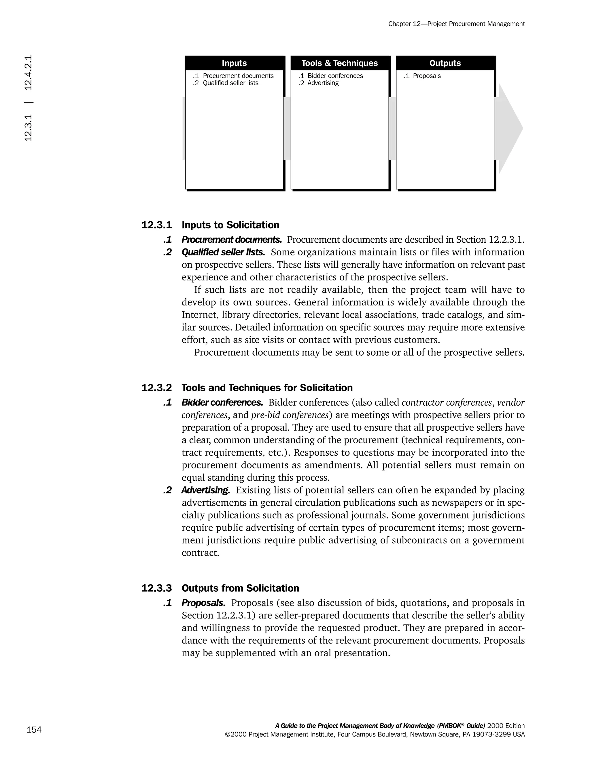 12.3.1 Inputs to Solicitation
.1 Procurement documents. Procurement documents are described in Section 12.2.3.1.
.2 Qualified seller lists. Some organizations maintain lists or files with information
on prospective sellers. These lists will generally have information on relevant past
experience and other characteristics of the prospective sellers.
If such lists are not readily available, then the project team will have to
develop its own sources. General information is widely available through the
Internet, library directories, relevant local associations, trade catalogs, and sim-
ilar sources. Detailed information on specific sources may require more extensive
effort, such as site visits or contact with previous customers.
Procurement documents may be sent to some or all of the prospective sellers.
12.3.2 Tools and Techniques for Solicitation
.1 Bidder conferences. Bidder conferences (also called contractor conferences, vendor
conferences, and pre-bid conferences) are meetings with prospective sellers prior to
preparation of a proposal. They are used to ensure that all prospective sellers have
a clear, common understanding of the procurement (technical requirements, con-
tract requirements, etc.). Responses to questions may be incorporated into the
procurement documents as amendments. All potential sellers must remain on
equal standing during this process.
.2 Advertising. Existing lists of potential sellers can often be expanded by placing
advertisements in general circulation publications such as newspapers or in spe-
cialty publications such as professional journals. Some government jurisdictions
require public advertising of certain types of procurement items; most govern-
ment jurisdictions require public advertising of subcontracts on a government
contract.
12.3.3 Outputs from Solicitation
.1 Proposals. Proposals (see also discussion of bids, quotations, and proposals in
Section 12.2.3.1) are seller-prepared documents that describe the seller’s ability
and willingness to provide the requested product. They are prepared in accor-
dance with the requirements of the relevant procurement documents. Proposals
may be supplemented with an oral presentation.
.1
.2
Procurement documents
Qualified seller lists
.1
.2
Bidder conferences
Advertising
.1 Proposals
Inputs Tools & Techniques Outputs
A Guide to the Project Management Body of Knowledge (PMBOK®
Guide) 2000 Edition
©2000 Project Management Institute, Four Campus Boulevard, Newtown Square, PA 19073-3299 USA
Chapter 12—Project Procurement Management
154
12.3.1|12.4.2.1
ment
ge
❍ NAVIGATION LINKS
❍ ACROYMNS LIST
PLE
ment
ge
❍ ACRONYMS LIST
❍ ACROYMNS LIST
PLE
 