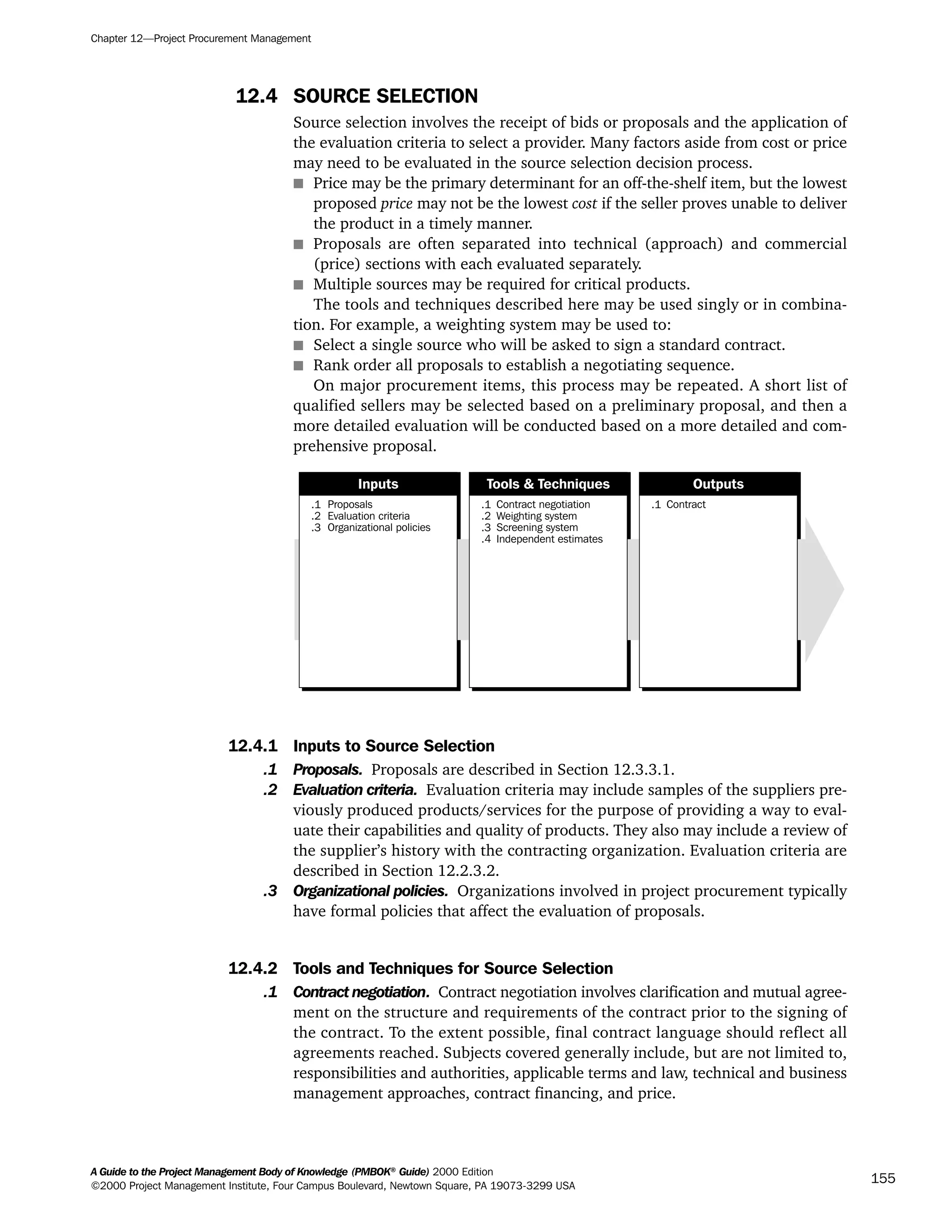12.4 SOURCE SELECTION
Source selection involves the receipt of bids or proposals and the application of
the evaluation criteria to select a provider. Many factors aside from cost or price
may need to be evaluated in the source selection decision process.
s Price may be the primary determinant for an off-the-shelf item, but the lowest
proposed price may not be the lowest cost if the seller proves unable to deliver
the product in a timely manner.
s Proposals are often separated into technical (approach) and commercial
(price) sections with each evaluated separately.
s Multiple sources may be required for critical products.
The tools and techniques described here may be used singly or in combina-
tion. For example, a weighting system may be used to:
s Select a single source who will be asked to sign a standard contract.
s Rank order all proposals to establish a negotiating sequence.
On major procurement items, this process may be repeated. A short list of
qualified sellers may be selected based on a preliminary proposal, and then a
more detailed evaluation will be conducted based on a more detailed and com-
prehensive proposal.
12.4.1 Inputs to Source Selection
.1 Proposals. Proposals are described in Section 12.3.3.1.
.2 Evaluation criteria. Evaluation criteria may include samples of the suppliers pre-
viously produced products/services for the purpose of providing a way to eval-
uate their capabilities and quality of products. They also may include a review of
the supplier’s history with the contracting organization. Evaluation criteria are
described in Section 12.2.3.2.
.3 Organizational policies. Organizations involved in project procurement typically
have formal policies that affect the evaluation of proposals.
12.4.2 Tools and Techniques for Source Selection
.1 Contract negotiation. Contract negotiation involves clarification and mutual agree-
ment on the structure and requirements of the contract prior to the signing of
the contract. To the extent possible, final contract language should reflect all
agreements reached. Subjects covered generally include, but are not limited to,
responsibilities and authorities, applicable terms and law, technical and business
management approaches, contract financing, and price.
.1
.2
.3
Proposals
Evaluation criteria
Organizational policies
.1
.2
.3
.4
Contract negotiation
Weighting system
Screening system
Independent estimates
.1 Contract
Inputs Tools & Techniques Outputs
Chapter 12—Project Procurement Management
A Guide to the Project Management Body of Knowledge (PMBOK®
Guide) 2000 Edition
©2000 Project Management Institute, Four Campus Boulevard, Newtown Square, PA 19073-3299 USA
155
A Guide to the
Project
Management
Body of
Knowledge
❍ NAVIGATION LINKS
❍ ACROYMNS LIST
SAMPLE
A Guide to the
Project
Management
Body of
Knowledge
❍ ACRONYMS LIST
❍ ACROYMNS LIST
SAMPLE
 