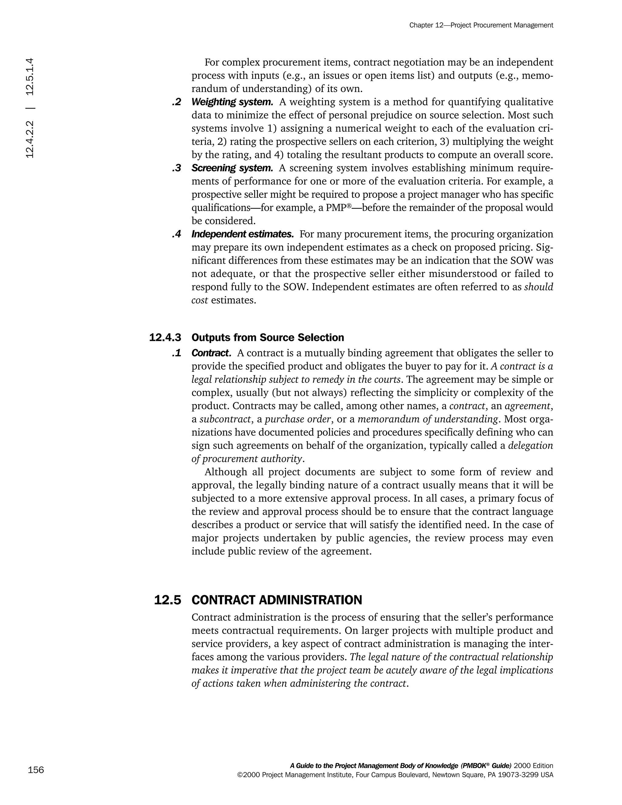 For complex procurement items, contract negotiation may be an independent
process with inputs (e.g., an issues or open items list) and outputs (e.g., memo-
randum of understanding) of its own.
.2 Weighting system. A weighting system is a method for quantifying qualitative
data to minimize the effect of personal prejudice on source selection. Most such
systems involve 1) assigning a numerical weight to each of the evaluation cri-
teria, 2) rating the prospective sellers on each criterion, 3) multiplying the weight
by the rating, and 4) totaling the resultant products to compute an overall score.
.3 Screening system. A screening system involves establishing minimum require-
ments of performance for one or more of the evaluation criteria. For example, a
prospective seller might be required to propose a project manager who has specific
qualifications—for example, a PMP®
—before the remainder of the proposal would
be considered.
.4 Independent estimates. For many procurement items, the procuring organization
may prepare its own independent estimates as a check on proposed pricing. Sig-
nificant differences from these estimates may be an indication that the SOW was
not adequate, or that the prospective seller either misunderstood or failed to
respond fully to the SOW. Independent estimates are often referred to as should
cost estimates.
12.4.3 Outputs from Source Selection
.1 Contract. A contract is a mutually binding agreement that obligates the seller to
provide the specified product and obligates the buyer to pay for it. A contract is a
legal relationship subject to remedy in the courts. The agreement may be simple or
complex, usually (but not always) reflecting the simplicity or complexity of the
product. Contracts may be called, among other names, a contract, an agreement,
a subcontract, a purchase order, or a memorandum of understanding. Most orga-
nizations have documented policies and procedures specifically defining who can
sign such agreements on behalf of the organization, typically called a delegation
of procurement authority.
Although all project documents are subject to some form of review and
approval, the legally binding nature of a contract usually means that it will be
subjected to a more extensive approval process. In all cases, a primary focus of
the review and approval process should be to ensure that the contract language
describes a product or service that will satisfy the identified need. In the case of
major projects undertaken by public agencies, the review process may even
include public review of the agreement.
12.5 CONTRACT ADMINISTRATION
Contract administration is the process of ensuring that the seller’s performance
meets contractual requirements. On larger projects with multiple product and
service providers, a key aspect of contract administration is managing the inter-
faces among the various providers. The legal nature of the contractual relationship
makes it imperative that the project team be acutely aware of the legal implications
of actions taken when administering the contract.
A Guide to the Project Management Body of Knowledge (PMBOK®
Guide) 2000 Edition
©2000 Project Management Institute, Four Campus Boulevard, Newtown Square, PA 19073-3299 USA
Chapter 12—Project Procurement Management
156
12.4.2.2|12.5.1.4
ment
ge
❍ NAVIGATION LINKS
❍ ACROYMNS LIST
PLE
ment
ge
❍ ACRONYMS LIST
❍ ACROYMNS LIST
PLE
 