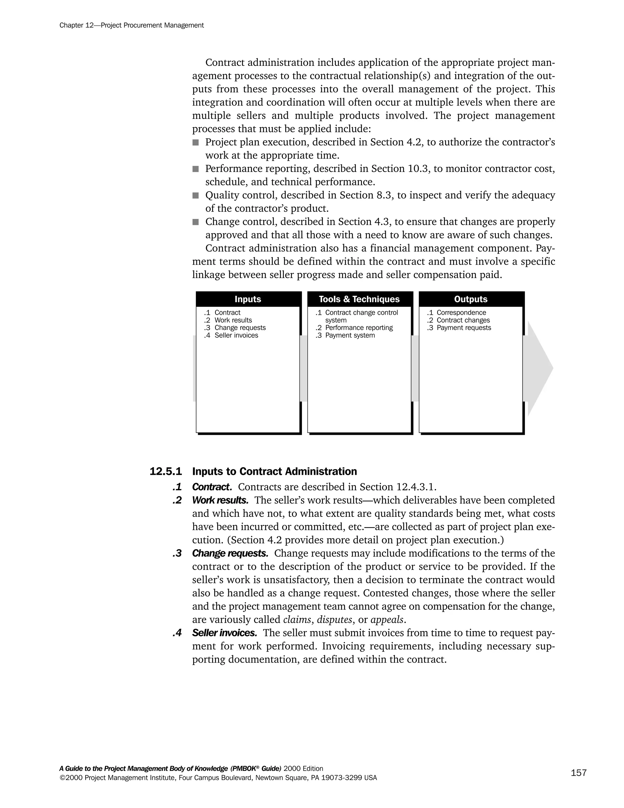 Contract administration includes application of the appropriate project man-
agement processes to the contractual relationship(s) and integration of the out-
puts from these processes into the overall management of the project. This
integration and coordination will often occur at multiple levels when there are
multiple sellers and multiple products involved. The project management
processes that must be applied include:
s Project plan execution, described in Section 4.2, to authorize the contractor’s
work at the appropriate time.
s Performance reporting, described in Section 10.3, to monitor contractor cost,
schedule, and technical performance.
s Quality control, described in Section 8.3, to inspect and verify the adequacy
of the contractor’s product.
s Change control, described in Section 4.3, to ensure that changes are properly
approved and that all those with a need to know are aware of such changes.
Contract administration also has a financial management component. Pay-
ment terms should be defined within the contract and must involve a specific
linkage between seller progress made and seller compensation paid.
12.5.1 Inputs to Contract Administration
.1 Contract. Contracts are described in Section 12.4.3.1.
.2 Work results. The seller’s work results—which deliverables have been completed
and which have not, to what extent are quality standards being met, what costs
have been incurred or committed, etc.—are collected as part of project plan exe-
cution. (Section 4.2 provides more detail on project plan execution.)
.3 Change requests. Change requests may include modifications to the terms of the
contract or to the description of the product or service to be provided. If the
seller’s work is unsatisfactory, then a decision to terminate the contract would
also be handled as a change request. Contested changes, those where the seller
and the project management team cannot agree on compensation for the change,
are variously called claims, disputes, or appeals.
.4 Seller invoices. The seller must submit invoices from time to time to request pay-
ment for work performed. Invoicing requirements, including necessary sup-
porting documentation, are defined within the contract.
.1
.2
.3
.4
Contract
Work results
Change requests
Seller invoices
.1
.2
.3
Contract change control
system
Performance reporting
Payment system
.1
.2
.3
Correspondence
Contract changes
Payment requests
Inputs Tools & Techniques Outputs
Chapter 12—Project Procurement Management
A Guide to the Project Management Body of Knowledge (PMBOK®
Guide) 2000 Edition
©2000 Project Management Institute, Four Campus Boulevard, Newtown Square, PA 19073-3299 USA
157
A Guide to the
Project
Management
Body of
Knowledge
❍ NAVIGATION LINKS
❍ ACROYMNS LIST
SAMPLE
A Guide to the
Project
Management
Body of
Knowledge
❍ ACRONYMS LIST
❍ ACROYMNS LIST
SAMPLE
 