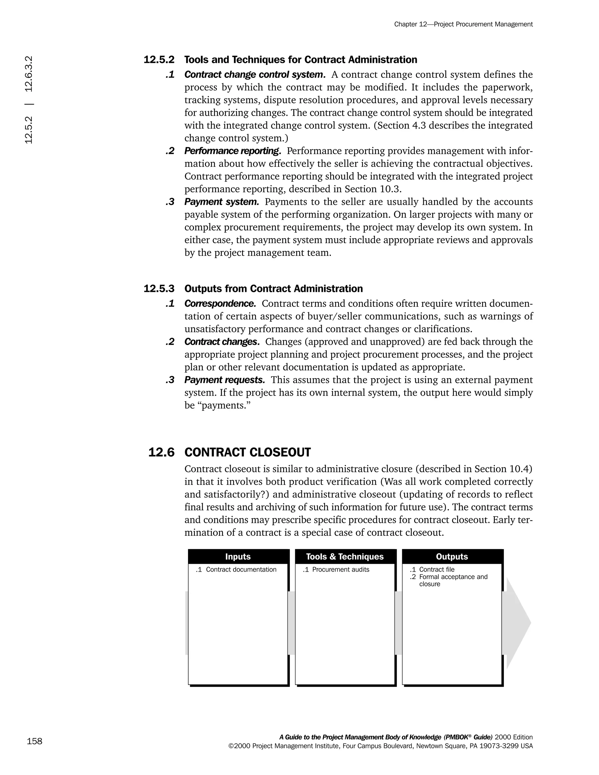 12.5.2 Tools and Techniques for Contract Administration
.1 Contract change control system. A contract change control system defines the
process by which the contract may be modified. It includes the paperwork,
tracking systems, dispute resolution procedures, and approval levels necessary
for authorizing changes. The contract change control system should be integrated
with the integrated change control system. (Section 4.3 describes the integrated
change control system.)
.2 Performance reporting. Performance reporting provides management with infor-
mation about how effectively the seller is achieving the contractual objectives.
Contract performance reporting should be integrated with the integrated project
performance reporting, described in Section 10.3.
.3 Payment system. Payments to the seller are usually handled by the accounts
payable system of the performing organization. On larger projects with many or
complex procurement requirements, the project may develop its own system. In
either case, the payment system must include appropriate reviews and approvals
by the project management team.
12.5.3 Outputs from Contract Administration
.1 Correspondence. Contract terms and conditions often require written documen-
tation of certain aspects of buyer/seller communications, such as warnings of
unsatisfactory performance and contract changes or clarifications.
.2 Contract changes. Changes (approved and unapproved) are fed back through the
appropriate project planning and project procurement processes, and the project
plan or other relevant documentation is updated as appropriate.
.3 Payment requests. This assumes that the project is using an external payment
system. If the project has its own internal system, the output here would simply
be “payments.”
12.6 CONTRACT CLOSEOUT
Contract closeout is similar to administrative closure (described in Section 10.4)
in that it involves both product verification (Was all work completed correctly
and satisfactorily?) and administrative closeout (updating of records to reflect
final results and archiving of such information for future use). The contract terms
and conditions may prescribe specific procedures for contract closeout. Early ter-
mination of a contract is a special case of contract closeout.
.1 Contract documentation .1 Procurement audits .1
.2
Contract file
Formal acceptance and
closure
Inputs Tools & Techniques Outputs
A Guide to the Project Management Body of Knowledge (PMBOK®
Guide) 2000 Edition
©2000 Project Management Institute, Four Campus Boulevard, Newtown Square, PA 19073-3299 USA
Chapter 12—Project Procurement Management
158
12.5.2|12.6.3.2
ment
ge
❍ NAVIGATION LINKS
❍ ACROYMNS LIST
PLE
ment
ge
❍ ACRONYMS LIST
❍ ACROYMNS LIST
PLE
 