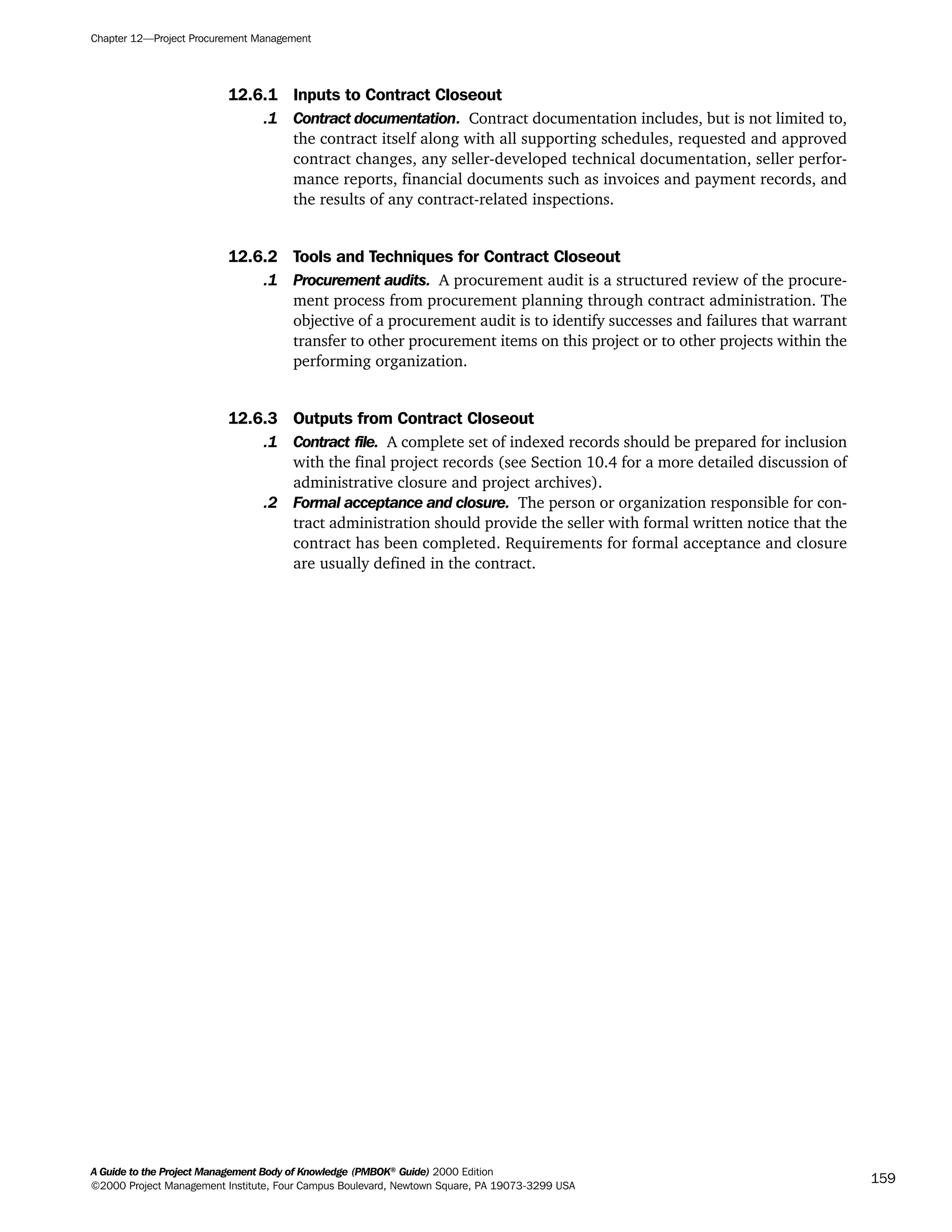 12.6.1 Inputs to Contract Closeout
.1 Contract documentation. Contract documentation includes, but is not limited to,
the contract itself along with all supporting schedules, requested and approved
contract changes, any seller-developed technical documentation, seller perfor-
mance reports, financial documents such as invoices and payment records, and
the results of any contract-related inspections.
12.6.2 Tools and Techniques for Contract Closeout
.1 Procurement audits. A procurement audit is a structured review of the procure-
ment process from procurement planning through contract administration. The
objective of a procurement audit is to identify successes and failures that warrant
transfer to other procurement items on this project or to other projects within the
performing organization.
12.6.3 Outputs from Contract Closeout
.1 Contract file. A complete set of indexed records should be prepared for inclusion
with the final project records (see Section 10.4 for a more detailed discussion of
administrative closure and project archives).
.2 Formal acceptance and closure. The person or organization responsible for con-
tract administration should provide the seller with formal written notice that the
contract has been completed. Requirements for formal acceptance and closure
are usually defined in the contract.
Chapter 12—Project Procurement Management
A Guide to the Project Management Body of Knowledge (PMBOK®
Guide) 2000 Edition
©2000 Project Management Institute, Four Campus Boulevard, Newtown Square, PA 19073-3299 USA
159
A Guide to the
Project
Management
Body of
Knowledge
❍ NAVIGATION LINKS
❍ ACROYMNS LIST
SAMPLE
A Guide to the
Project
Management
Body of
Knowledge
❍ ACRONYMS LIST
❍ ACROYMNS LIST
SAMPLE
 
