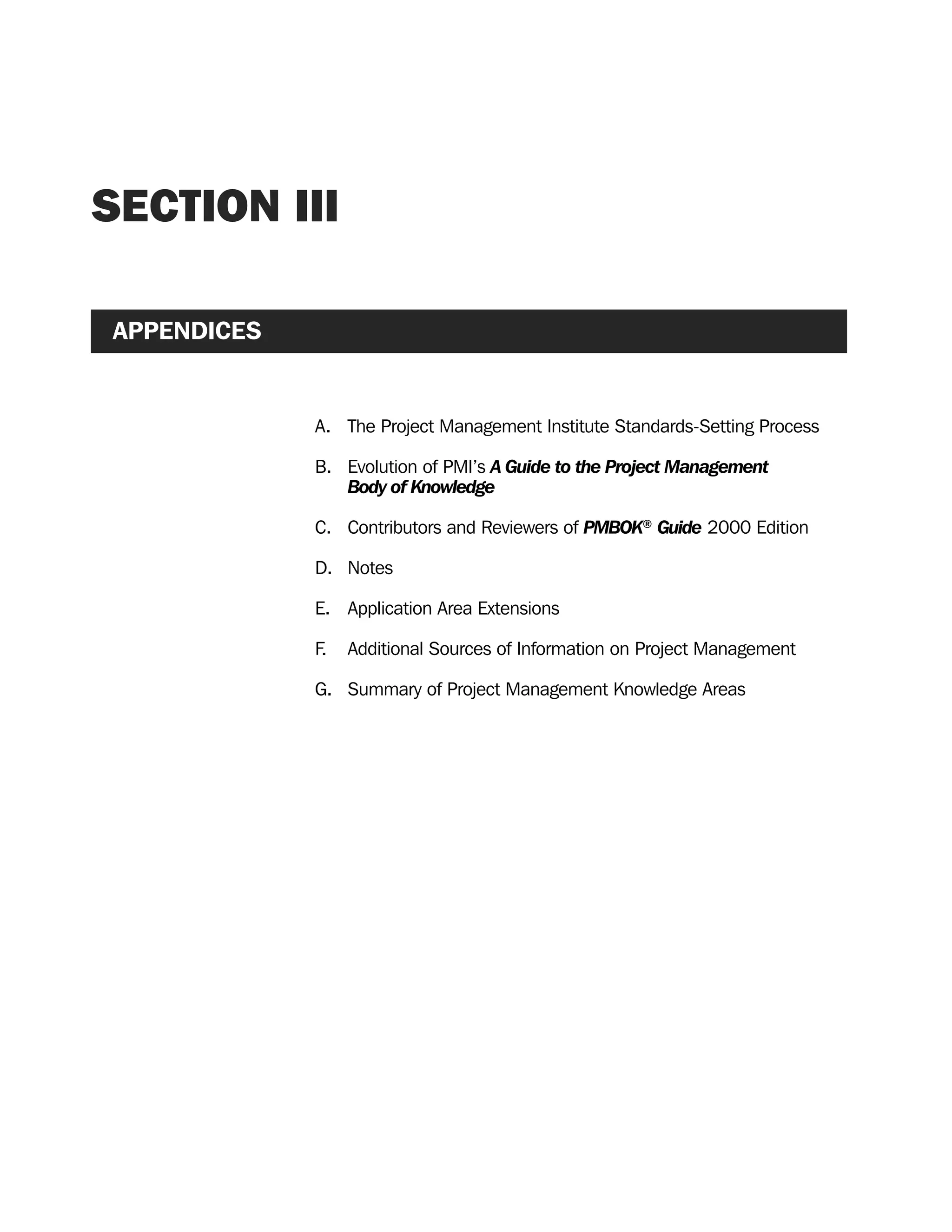 SECTION III
APPENDICES
A. The Project Management Institute Standards-Setting Process
B. Evolution of PMI’s A Guide to the Project Management
Body of Knowledge
C. Contributors and Reviewers of PMBOK®
Guide 2000 Edition
D. Notes
E. Application Area Extensions
F. Additional Sources of Information on Project Management
G. Summary of Project Management Knowledge Areas
A Guide to the
Project
Management
Body of
Knowledge
❍ NAVIGATION LINKS
❍ ACROYMNS LIST
SAMPLE
A Guide to the
Project
Management
Body of
Knowledge
❍ ACRONYMS LIST
❍ ACROYMNS LIST
SAMPLE
 