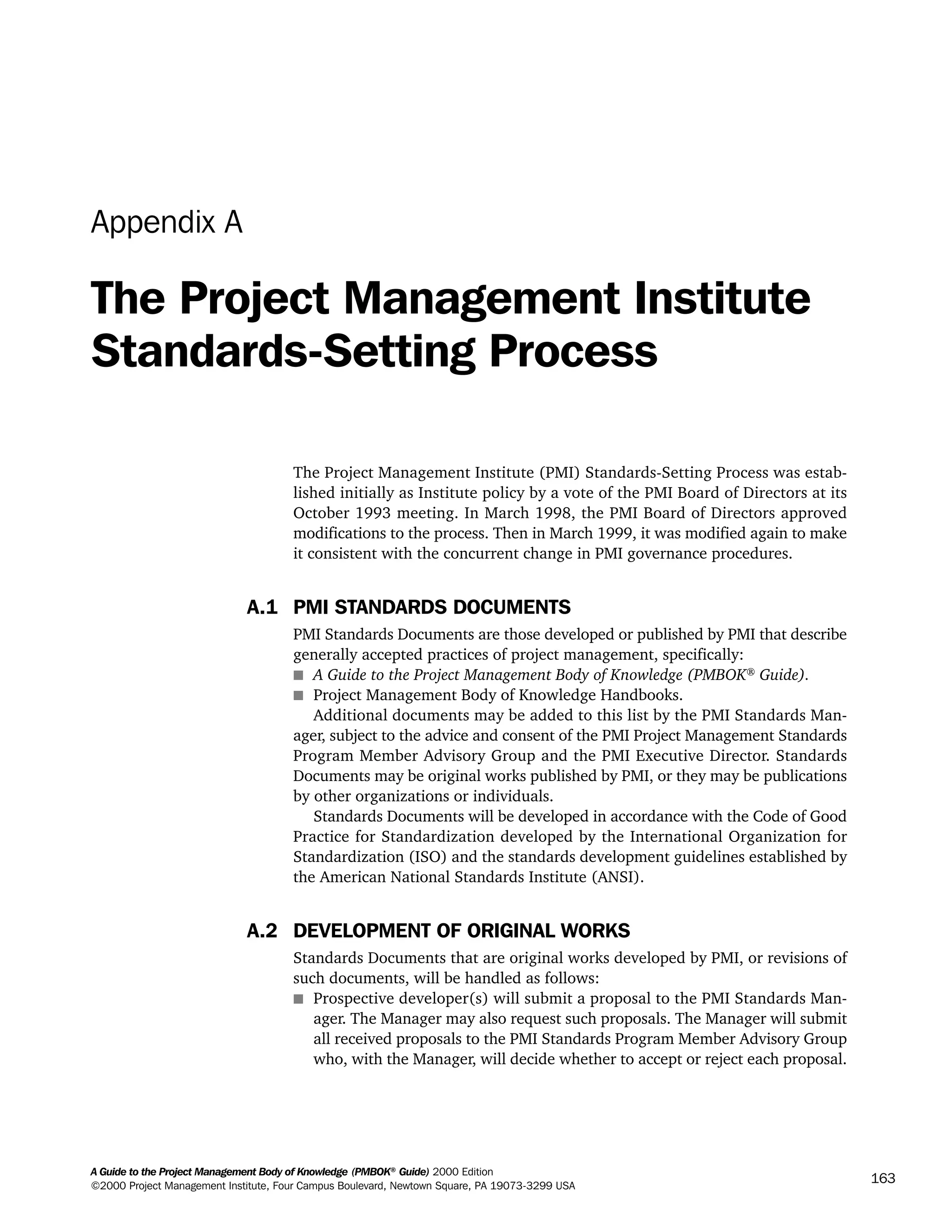 A Guide to the Project Management Body of Knowledge (PMBOK®
Guide) 2000 Edition
©2000 Project Management Institute, Four Campus Boulevard, Newtown Square, PA 19073-3299 USA
163
Appendix A
The Project Management Institute
Standards-Setting Process
The Project Management Institute (PMI) Standards-Setting Process was estab-
lished initially as Institute policy by a vote of the PMI Board of Directors at its
October 1993 meeting. In March 1998, the PMI Board of Directors approved
modifications to the process. Then in March 1999, it was modified again to make
it consistent with the concurrent change in PMI governance procedures.
A.1 PMI STANDARDS DOCUMENTS
PMI Standards Documents are those developed or published by PMI that describe
generally accepted practices of project management, specifically:
s A Guide to the Project Management Body of Knowledge (PMBOK®
Guide).
s Project Management Body of Knowledge Handbooks.
Additional documents may be added to this list by the PMI Standards Man-
ager, subject to the advice and consent of the PMI Project Management Standards
Program Member Advisory Group and the PMI Executive Director. Standards
Documents may be original works published by PMI, or they may be publications
by other organizations or individuals.
Standards Documents will be developed in accordance with the Code of Good
Practice for Standardization developed by the International Organization for
Standardization (ISO) and the standards development guidelines established by
the American National Standards Institute (ANSI).
A.2 DEVELOPMENT OF ORIGINAL WORKS
Standards Documents that are original works developed by PMI, or revisions of
such documents, will be handled as follows:
s Prospective developer(s) will submit a proposal to the PMI Standards Man-
ager. The Manager may also request such proposals. The Manager will submit
all received proposals to the PMI Standards Program Member Advisory Group
who, with the Manager, will decide whether to accept or reject each proposal.
A Guide to the
Project
Management
Body of
Knowledge
❍ NAVIGATION LINKS
❍ ACROYMNS LIST
SAMPLE
A Guide to the
Project
Management
Body of
Knowledge
❍ ACRONYMS LIST
❍ ACROYMNS LIST
SAMPLE
 