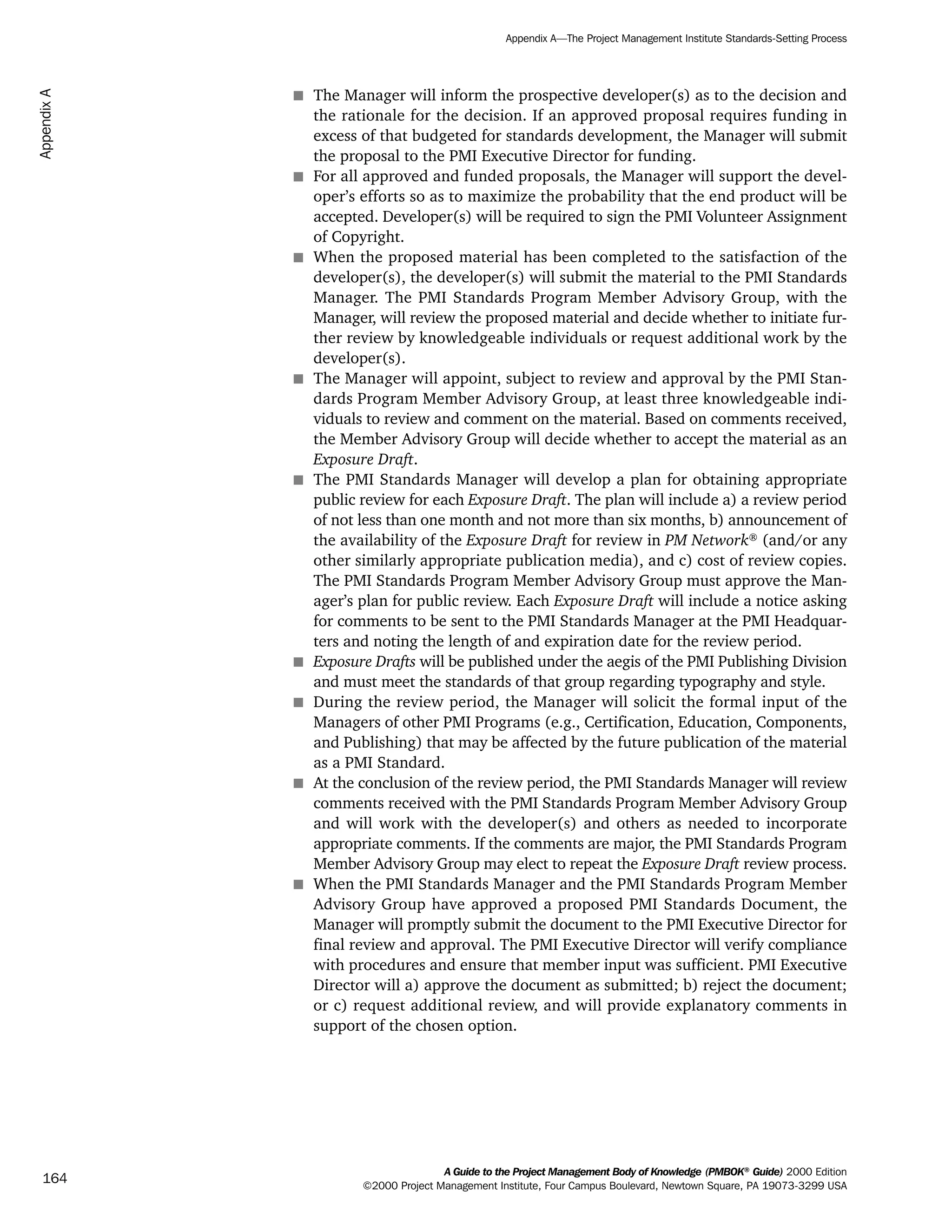 s The Manager will inform the prospective developer(s) as to the decision and
the rationale for the decision. If an approved proposal requires funding in
excess of that budgeted for standards development, the Manager will submit
the proposal to the PMI Executive Director for funding.
s For all approved and funded proposals, the Manager will support the devel-
oper’s efforts so as to maximize the probability that the end product will be
accepted. Developer(s) will be required to sign the PMI Volunteer Assignment
of Copyright.
s When the proposed material has been completed to the satisfaction of the
developer(s), the developer(s) will submit the material to the PMI Standards
Manager. The PMI Standards Program Member Advisory Group, with the
Manager, will review the proposed material and decide whether to initiate fur-
ther review by knowledgeable individuals or request additional work by the
developer(s).
s The Manager will appoint, subject to review and approval by the PMI Stan-
dards Program Member Advisory Group, at least three knowledgeable indi-
viduals to review and comment on the material. Based on comments received,
the Member Advisory Group will decide whether to accept the material as an
Exposure Draft.
s The PMI Standards Manager will develop a plan for obtaining appropriate
public review for each Exposure Draft. The plan will include a) a review period
of not less than one month and not more than six months, b) announcement of
the availability of the Exposure Draft for review in PM Network®
(and/or any
other similarly appropriate publication media), and c) cost of review copies.
The PMI Standards Program Member Advisory Group must approve the Man-
ager’s plan for public review. Each Exposure Draft will include a notice asking
for comments to be sent to the PMI Standards Manager at the PMI Headquar-
ters and noting the length of and expiration date for the review period.
s Exposure Drafts will be published under the aegis of the PMI Publishing Division
and must meet the standards of that group regarding typography and style.
s During the review period, the Manager will solicit the formal input of the
Managers of other PMI Programs (e.g., Certification, Education, Components,
and Publishing) that may be affected by the future publication of the material
as a PMI Standard.
s At the conclusion of the review period, the PMI Standards Manager will review
comments received with the PMI Standards Program Member Advisory Group
and will work with the developer(s) and others as needed to incorporate
appropriate comments. If the comments are major, the PMI Standards Program
Member Advisory Group may elect to repeat the Exposure Draft review process.
s When the PMI Standards Manager and the PMI Standards Program Member
Advisory Group have approved a proposed PMI Standards Document, the
Manager will promptly submit the document to the PMI Executive Director for
final review and approval. The PMI Executive Director will verify compliance
with procedures and ensure that member input was sufficient. PMI Executive
Director will a) approve the document as submitted; b) reject the document;
or c) request additional review, and will provide explanatory comments in
support of the chosen option.
A Guide to the Project Management Body of Knowledge (PMBOK®
Guide) 2000 Edition
©2000 Project Management Institute, Four Campus Boulevard, Newtown Square, PA 19073-3299 USA
Appendix A—The Project Management Institute Standards-Setting Process
164
AppendixA
ment
ge
❍ NAVIGATION LINKS
❍ ACROYMNS LIST
PLE
ment
ge
❍ ACRONYMS LIST
❍ ACROYMNS LIST
PLE
 