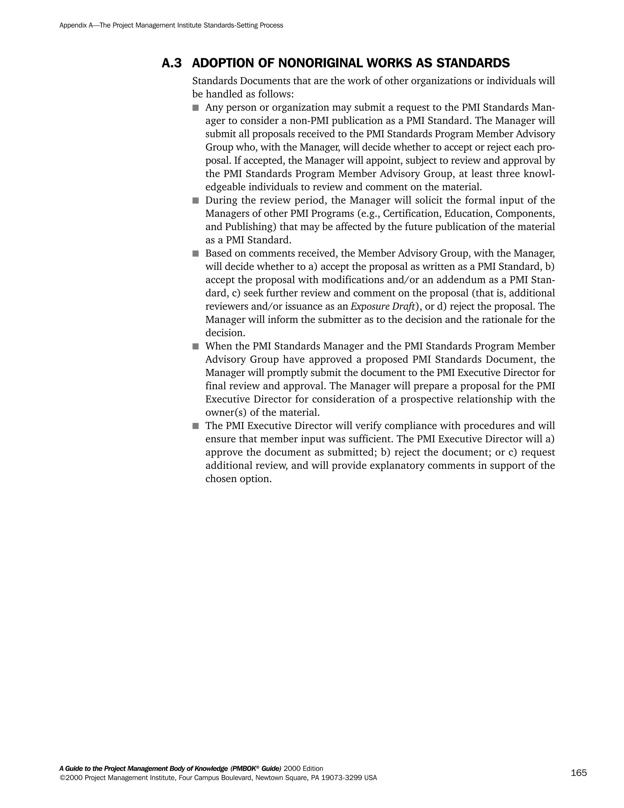 A.3 ADOPTION OF NONORIGINAL WORKS AS STANDARDS
Standards Documents that are the work of other organizations or individuals will
be handled as follows:
s Any person or organization may submit a request to the PMI Standards Man-
ager to consider a non-PMI publication as a PMI Standard. The Manager will
submit all proposals received to the PMI Standards Program Member Advisory
Group who, with the Manager, will decide whether to accept or reject each pro-
posal. If accepted, the Manager will appoint, subject to review and approval by
the PMI Standards Program Member Advisory Group, at least three knowl-
edgeable individuals to review and comment on the material.
s During the review period, the Manager will solicit the formal input of the
Managers of other PMI Programs (e.g., Certification, Education, Components,
and Publishing) that may be affected by the future publication of the material
as a PMI Standard.
s Based on comments received, the Member Advisory Group, with the Manager,
will decide whether to a) accept the proposal as written as a PMI Standard, b)
accept the proposal with modifications and/or an addendum as a PMI Stan-
dard, c) seek further review and comment on the proposal (that is, additional
reviewers and/or issuance as an Exposure Draft), or d) reject the proposal. The
Manager will inform the submitter as to the decision and the rationale for the
decision.
s When the PMI Standards Manager and the PMI Standards Program Member
Advisory Group have approved a proposed PMI Standards Document, the
Manager will promptly submit the document to the PMI Executive Director for
final review and approval. The Manager will prepare a proposal for the PMI
Executive Director for consideration of a prospective relationship with the
owner(s) of the material.
s The PMI Executive Director will verify compliance with procedures and will
ensure that member input was sufficient. The PMI Executive Director will a)
approve the document as submitted; b) reject the document; or c) request
additional review, and will provide explanatory comments in support of the
chosen option.
Appendix A—The Project Management Institute Standards-Setting Process
A Guide to the Project Management Body of Knowledge (PMBOK®
Guide) 2000 Edition
©2000 Project Management Institute, Four Campus Boulevard, Newtown Square, PA 19073-3299 USA
165
A Guide to the
Project
Management
Body of
Knowledge
❍ NAVIGATION LINKS
❍ ACROYMNS LIST
SAMPLE
A Guide to the
Project
Management
Body of
Knowledge
❍ ACRONYMS LIST
❍ ACROYMNS LIST
SAMPLE
 