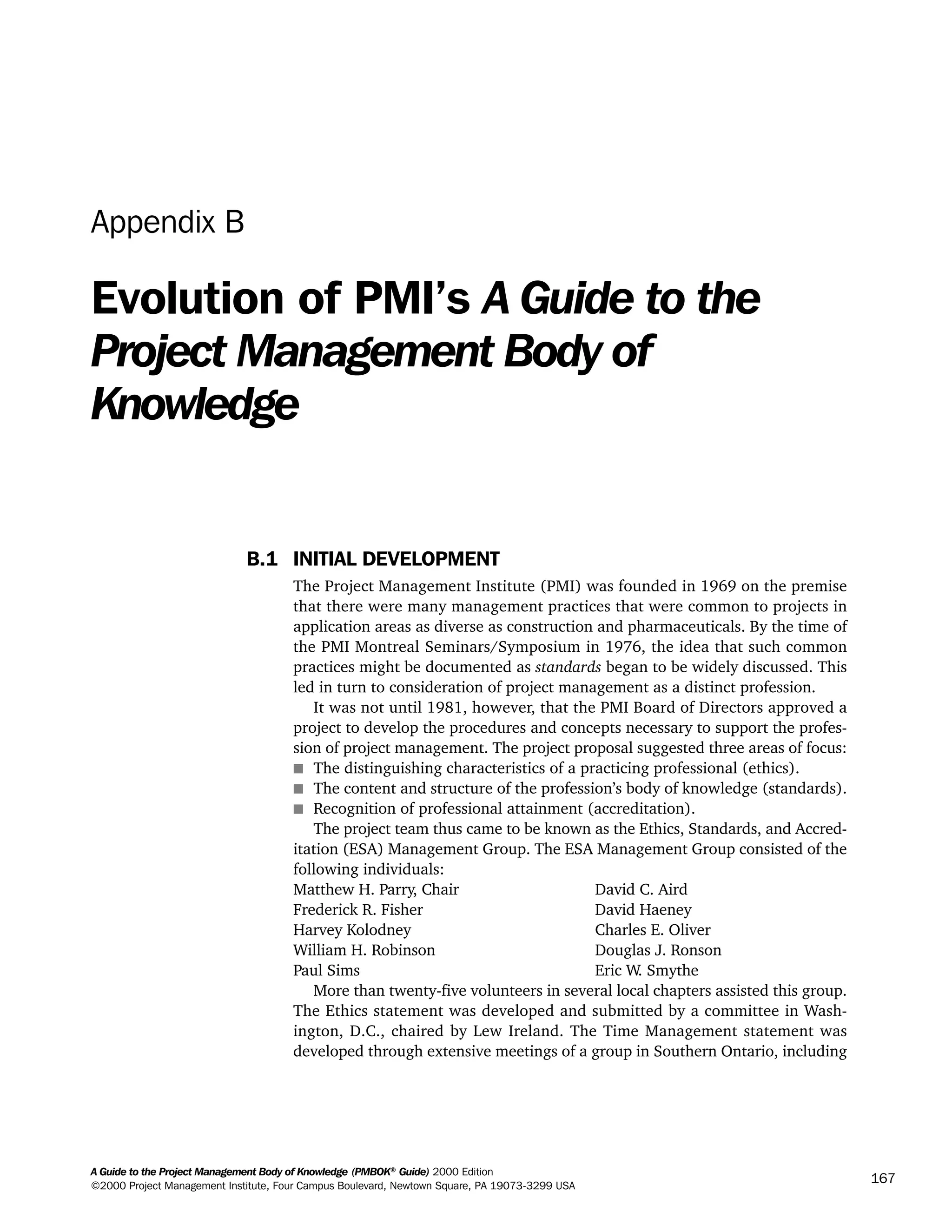 A Guide to the Project Management Body of Knowledge (PMBOK®
Guide) 2000 Edition
©2000 Project Management Institute, Four Campus Boulevard, Newtown Square, PA 19073-3299 USA
167
Appendix B
Evolution of PMI’s A Guide to the
Project Management Body of
Knowledge
B.1 INITIAL DEVELOPMENT
The Project Management Institute (PMI) was founded in 1969 on the premise
that there were many management practices that were common to projects in
application areas as diverse as construction and pharmaceuticals. By the time of
the PMI Montreal Seminars/Symposium in 1976, the idea that such common
practices might be documented as standards began to be widely discussed. This
led in turn to consideration of project management as a distinct profession.
It was not until 1981, however, that the PMI Board of Directors approved a
project to develop the procedures and concepts necessary to support the profes-
sion of project management. The project proposal suggested three areas of focus:
s The distinguishing characteristics of a practicing professional (ethics).
s The content and structure of the profession’s body of knowledge (standards).
s Recognition of professional attainment (accreditation).
The project team thus came to be known as the Ethics, Standards, and Accred-
itation (ESA) Management Group. The ESA Management Group consisted of the
following individuals:
Matthew H. Parry, Chair David C. Aird
Frederick R. Fisher David Haeney
Harvey Kolodney Charles E. Oliver
William H. Robinson Douglas J. Ronson
Paul Sims Eric W. Smythe
More than twenty-five volunteers in several local chapters assisted this group.
The Ethics statement was developed and submitted by a committee in Wash-
ington, D.C., chaired by Lew Ireland. The Time Management statement was
developed through extensive meetings of a group in Southern Ontario, including
A Guide to the
Project
Management
Body of
Knowledge
❍ NAVIGATION LINKS
❍ ACROYMNS LIST
SAMPLE
A Guide to the
Project
Management
Body of
Knowledge
❍ ACRONYMS LIST
❍ ACROYMNS LIST
SAMPLE
 