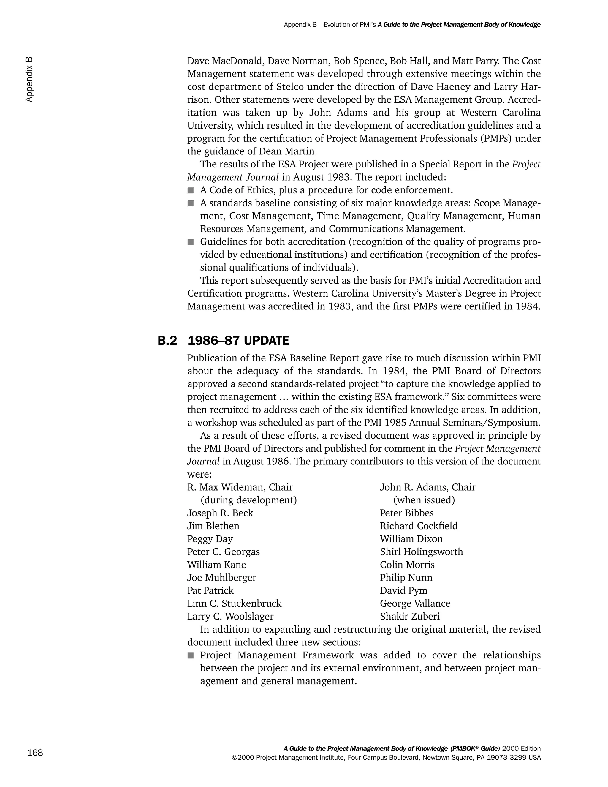 Dave MacDonald, Dave Norman, Bob Spence, Bob Hall, and Matt Parry. The Cost
Management statement was developed through extensive meetings within the
cost department of Stelco under the direction of Dave Haeney and Larry Har-
rison. Other statements were developed by the ESA Management Group. Accred-
itation was taken up by John Adams and his group at Western Carolina
University, which resulted in the development of accreditation guidelines and a
program for the certification of Project Management Professionals (PMPs) under
the guidance of Dean Martin.
The results of the ESA Project were published in a Special Report in the Project
Management Journal in August 1983. The report included:
s A Code of Ethics, plus a procedure for code enforcement.
s A standards baseline consisting of six major knowledge areas: Scope Manage-
ment, Cost Management, Time Management, Quality Management, Human
Resources Management, and Communications Management.
s Guidelines for both accreditation (recognition of the quality of programs pro-
vided by educational institutions) and certification (recognition of the profes-
sional qualifications of individuals).
This report subsequently served as the basis for PMI’s initial Accreditation and
Certification programs. Western Carolina University’s Master’s Degree in Project
Management was accredited in 1983, and the first PMPs were certified in 1984.
B.2 1986–87 UPDATE
Publication of the ESA Baseline Report gave rise to much discussion within PMI
about the adequacy of the standards. In 1984, the PMI Board of Directors
approved a second standards-related project “to capture the knowledge applied to
project management … within the existing ESA framework.” Six committees were
then recruited to address each of the six identified knowledge areas. In addition,
a workshop was scheduled as part of the PMI 1985 Annual Seminars/Symposium.
As a result of these efforts, a revised document was approved in principle by
the PMI Board of Directors and published for comment in the Project Management
Journal in August 1986. The primary contributors to this version of the document
were:
R. Max Wideman, Chair John R. Adams, Chair
(during development) (when issued)
Joseph R. Beck Peter Bibbes
Jim Blethen Richard Cockfield
Peggy Day William Dixon
Peter C. Georgas Shirl Holingsworth
William Kane Colin Morris
Joe Muhlberger Philip Nunn
Pat Patrick David Pym
Linn C. Stuckenbruck George Vallance
Larry C. Woolslager Shakir Zuberi
In addition to expanding and restructuring the original material, the revised
document included three new sections:
s Project Management Framework was added to cover the relationships
between the project and its external environment, and between project man-
agement and general management.
A Guide to the Project Management Body of Knowledge (PMBOK®
Guide) 2000 Edition
©2000 Project Management Institute, Four Campus Boulevard, Newtown Square, PA 19073-3299 USA
Appendix B—Evolution of PMI’s A Guide to the Project Management Body of Knowledge
168
AppendixB
ment
ge
❍ NAVIGATION LINKS
❍ ACROYMNS LIST
PLE
ment
ge
❍ ACRONYMS LIST
❍ ACROYMNS LIST
PLE
 