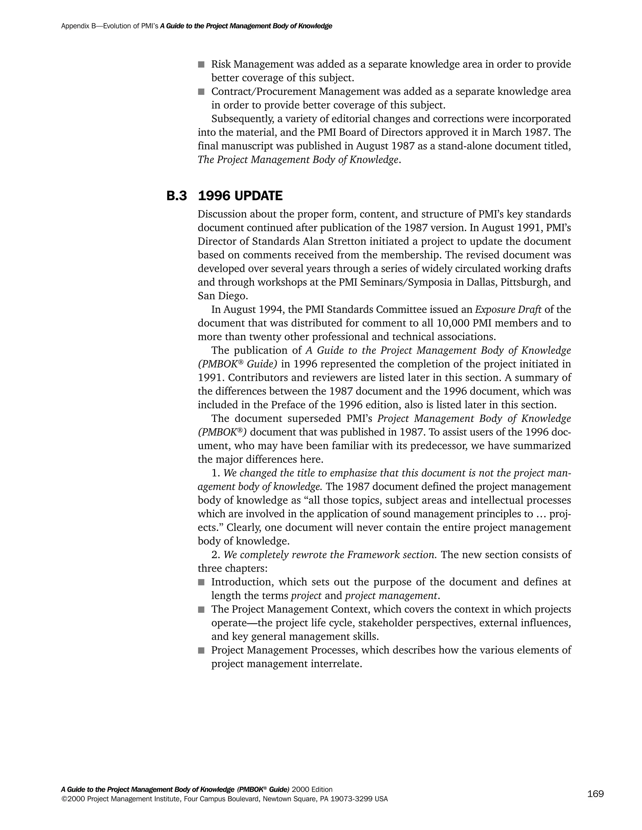 s Risk Management was added as a separate knowledge area in order to provide
better coverage of this subject.
s Contract/Procurement Management was added as a separate knowledge area
in order to provide better coverage of this subject.
Subsequently, a variety of editorial changes and corrections were incorporated
into the material, and the PMI Board of Directors approved it in March 1987. The
final manuscript was published in August 1987 as a stand-alone document titled,
The Project Management Body of Knowledge.
B.3 1996 UPDATE
Discussion about the proper form, content, and structure of PMI’s key standards
document continued after publication of the 1987 version. In August 1991, PMI’s
Director of Standards Alan Stretton initiated a project to update the document
based on comments received from the membership. The revised document was
developed over several years through a series of widely circulated working drafts
and through workshops at the PMI Seminars/Symposia in Dallas, Pittsburgh, and
San Diego.
In August 1994, the PMI Standards Committee issued an Exposure Draft of the
document that was distributed for comment to all 10,000 PMI members and to
more than twenty other professional and technical associations.
The publication of A Guide to the Project Management Body of Knowledge
(PMBOK®
Guide) in 1996 represented the completion of the project initiated in
1991. Contributors and reviewers are listed later in this section. A summary of
the differences between the 1987 document and the 1996 document, which was
included in the Preface of the 1996 edition, also is listed later in this section.
The document superseded PMI’s Project Management Body of Knowledge
(PMBOK®
) document that was published in 1987. To assist users of the 1996 doc-
ument, who may have been familiar with its predecessor, we have summarized
the major differences here.
1. We changed the title to emphasize that this document is not the project man-
agement body of knowledge. The 1987 document defined the project management
body of knowledge as “all those topics, subject areas and intellectual processes
which are involved in the application of sound management principles to … proj-
ects.” Clearly, one document will never contain the entire project management
body of knowledge.
2. We completely rewrote the Framework section. The new section consists of
three chapters:
s Introduction, which sets out the purpose of the document and defines at
length the terms project and project management.
s The Project Management Context, which covers the context in which projects
operate—the project life cycle, stakeholder perspectives, external influences,
and key general management skills.
s Project Management Processes, which describes how the various elements of
project management interrelate.
Appendix B—Evolution of PMI’s A Guide to the Project Management Body of Knowledge
A Guide to the Project Management Body of Knowledge (PMBOK®
Guide) 2000 Edition
©2000 Project Management Institute, Four Campus Boulevard, Newtown Square, PA 19073-3299 USA
169
A Guide to the
Project
Management
Body of
Knowledge
❍ NAVIGATION LINKS
❍ ACROYMNS LIST
SAMPLE
A Guide to the
Project
Management
Body of
Knowledge
❍ ACRONYMS LIST
❍ ACROYMNS LIST
SAMPLE
 