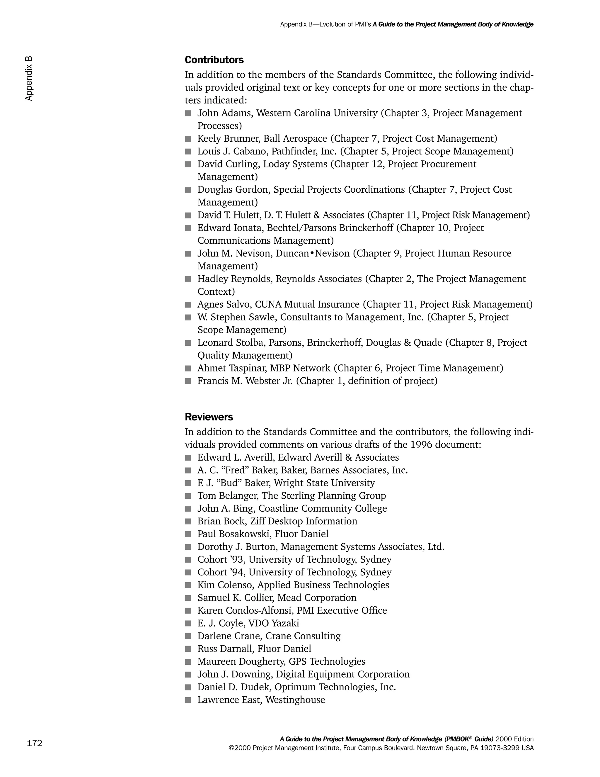 Contributors
In addition to the members of the Standards Committee, the following individ-
uals provided original text or key concepts for one or more sections in the chap-
ters indicated:
s John Adams, Western Carolina University (Chapter 3, Project Management
Processes)
s Keely Brunner, Ball Aerospace (Chapter 7, Project Cost Management)
s Louis J. Cabano, Pathfinder, Inc. (Chapter 5, Project Scope Management)
s David Curling, Loday Systems (Chapter 12, Project Procurement
Management)
s Douglas Gordon, Special Projects Coordinations (Chapter 7, Project Cost
Management)
s David T. Hulett, D. T. Hulett & Associates (Chapter 11, Project Risk Management)
s Edward Ionata, Bechtel/Parsons Brinckerhoff (Chapter 10, Project
Communications Management)
s John M. Nevison, Duncan•Nevison (Chapter 9, Project Human Resource
Management)
s Hadley Reynolds, Reynolds Associates (Chapter 2, The Project Management
Context)
s Agnes Salvo, CUNA Mutual Insurance (Chapter 11, Project Risk Management)
s W. Stephen Sawle, Consultants to Management, Inc. (Chapter 5, Project
Scope Management)
s Leonard Stolba, Parsons, Brinckerhoff, Douglas & Quade (Chapter 8, Project
Quality Management)
s Ahmet Taspinar, MBP Network (Chapter 6, Project Time Management)
s Francis M. Webster Jr. (Chapter 1, definition of project)
Reviewers
In addition to the Standards Committee and the contributors, the following indi-
viduals provided comments on various drafts of the 1996 document:
s Edward L. Averill, Edward Averill & Associates
s A. C. “Fred” Baker, Baker, Barnes Associates, Inc.
s F. J. “Bud” Baker, Wright State University
s Tom Belanger, The Sterling Planning Group
s John A. Bing, Coastline Community College
s Brian Bock, Ziff Desktop Information
s Paul Bosakowski, Fluor Daniel
s Dorothy J. Burton, Management Systems Associates, Ltd.
s Cohort ’93, University of Technology, Sydney
s Cohort ’94, University of Technology, Sydney
s Kim Colenso, Applied Business Technologies
s Samuel K. Collier, Mead Corporation
s Karen Condos-Alfonsi, PMI Executive Office
s E. J. Coyle, VDO Yazaki
s Darlene Crane, Crane Consulting
s Russ Darnall, Fluor Daniel
s Maureen Dougherty, GPS Technologies
s John J. Downing, Digital Equipment Corporation
s Daniel D. Dudek, Optimum Technologies, Inc.
s Lawrence East, Westinghouse
A Guide to the Project Management Body of Knowledge (PMBOK®
Guide) 2000 Edition
©2000 Project Management Institute, Four Campus Boulevard, Newtown Square, PA 19073-3299 USA
Appendix B—Evolution of PMI’s A Guide to the Project Management Body of Knowledge
172
AppendixB
ment
ge
❍ NAVIGATION LINKS
❍ ACROYMNS LIST
PLE
ment
ge
❍ ACRONYMS LIST
❍ ACROYMNS LIST
PLE
 