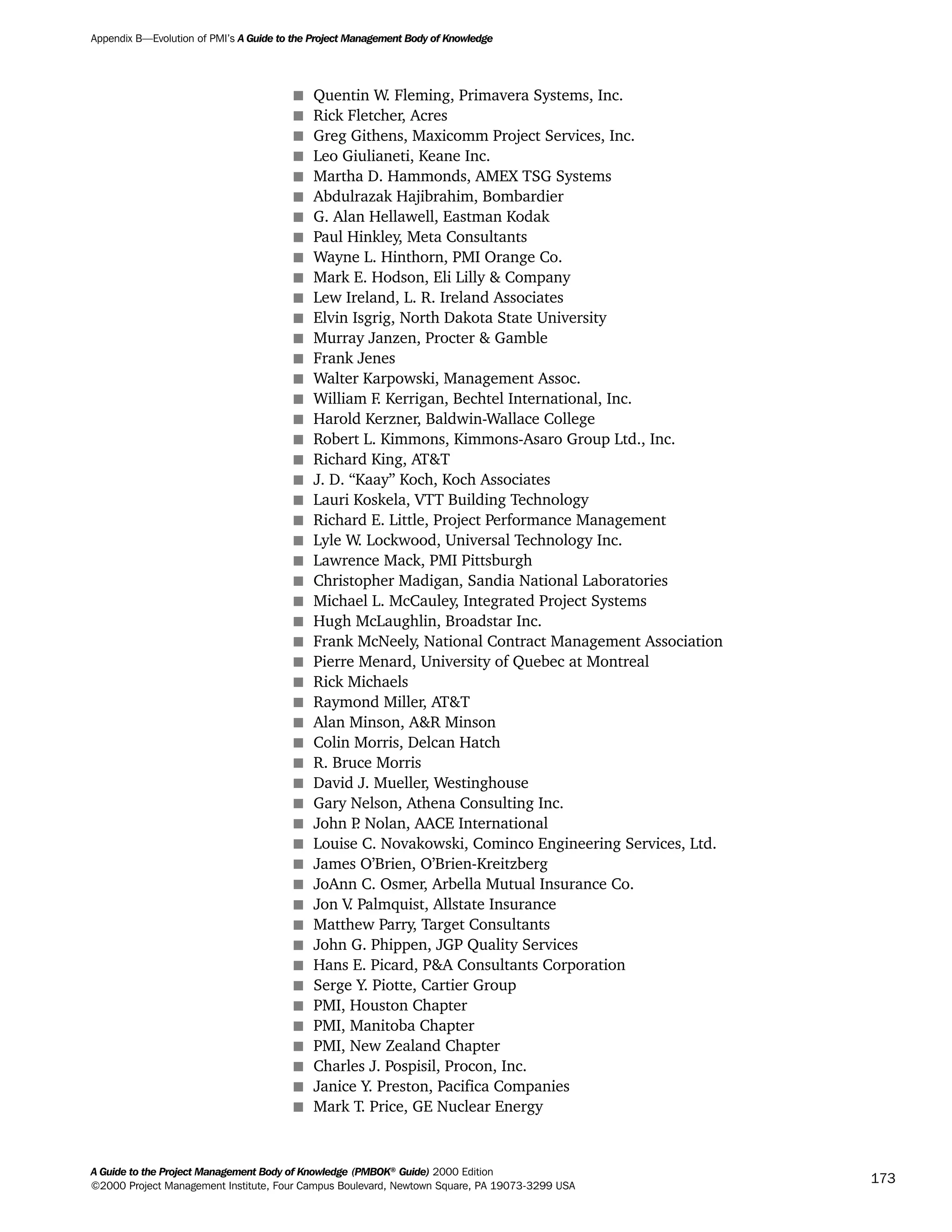 s Quentin W. Fleming, Primavera Systems, Inc.
s Rick Fletcher, Acres
s Greg Githens, Maxicomm Project Services, Inc.
s Leo Giulianeti, Keane Inc.
s Martha D. Hammonds, AMEX TSG Systems
s Abdulrazak Hajibrahim, Bombardier
s G. Alan Hellawell, Eastman Kodak
s Paul Hinkley, Meta Consultants
s Wayne L. Hinthorn, PMI Orange Co.
s Mark E. Hodson, Eli Lilly & Company
s Lew Ireland, L. R. Ireland Associates
s Elvin Isgrig, North Dakota State University
s Murray Janzen, Procter & Gamble
s Frank Jenes
s Walter Karpowski, Management Assoc.
s William F. Kerrigan, Bechtel International, Inc.
s Harold Kerzner, Baldwin-Wallace College
s Robert L. Kimmons, Kimmons-Asaro Group Ltd., Inc.
s Richard King, AT&T
s J. D. “Kaay” Koch, Koch Associates
s Lauri Koskela, VTT Building Technology
s Richard E. Little, Project Performance Management
s Lyle W. Lockwood, Universal Technology Inc.
s Lawrence Mack, PMI Pittsburgh
s Christopher Madigan, Sandia National Laboratories
s Michael L. McCauley, Integrated Project Systems
s Hugh McLaughlin, Broadstar Inc.
s Frank McNeely, National Contract Management Association
s Pierre Menard, University of Quebec at Montreal
s Rick Michaels
s Raymond Miller, AT&T
s Alan Minson, A&R Minson
s Colin Morris, Delcan Hatch
s R. Bruce Morris
s David J. Mueller, Westinghouse
s Gary Nelson, Athena Consulting Inc.
s John P. Nolan, AACE International
s Louise C. Novakowski, Cominco Engineering Services, Ltd.
s James O’Brien, O’Brien-Kreitzberg
s JoAnn C. Osmer, Arbella Mutual Insurance Co.
s Jon V. Palmquist, Allstate Insurance
s Matthew Parry, Target Consultants
s John G. Phippen, JGP Quality Services
s Hans E. Picard, P&A Consultants Corporation
s Serge Y. Piotte, Cartier Group
s PMI, Houston Chapter
s PMI, Manitoba Chapter
s PMI, New Zealand Chapter
s Charles J. Pospisil, Procon, Inc.
s Janice Y. Preston, Pacifica Companies
s Mark T. Price, GE Nuclear Energy
Appendix B—Evolution of PMI’s A Guide to the Project Management Body of Knowledge
A Guide to the Project Management Body of Knowledge (PMBOK®
Guide) 2000 Edition
©2000 Project Management Institute, Four Campus Boulevard, Newtown Square, PA 19073-3299 USA
173
A Guide to the
Project
Management
Body of
Knowledge
❍ NAVIGATION LINKS
❍ ACROYMNS LIST
SAMPLE
A Guide to the
Project
Management
Body of
Knowledge
❍ ACRONYMS LIST
❍ ACROYMNS LIST
SAMPLE
 