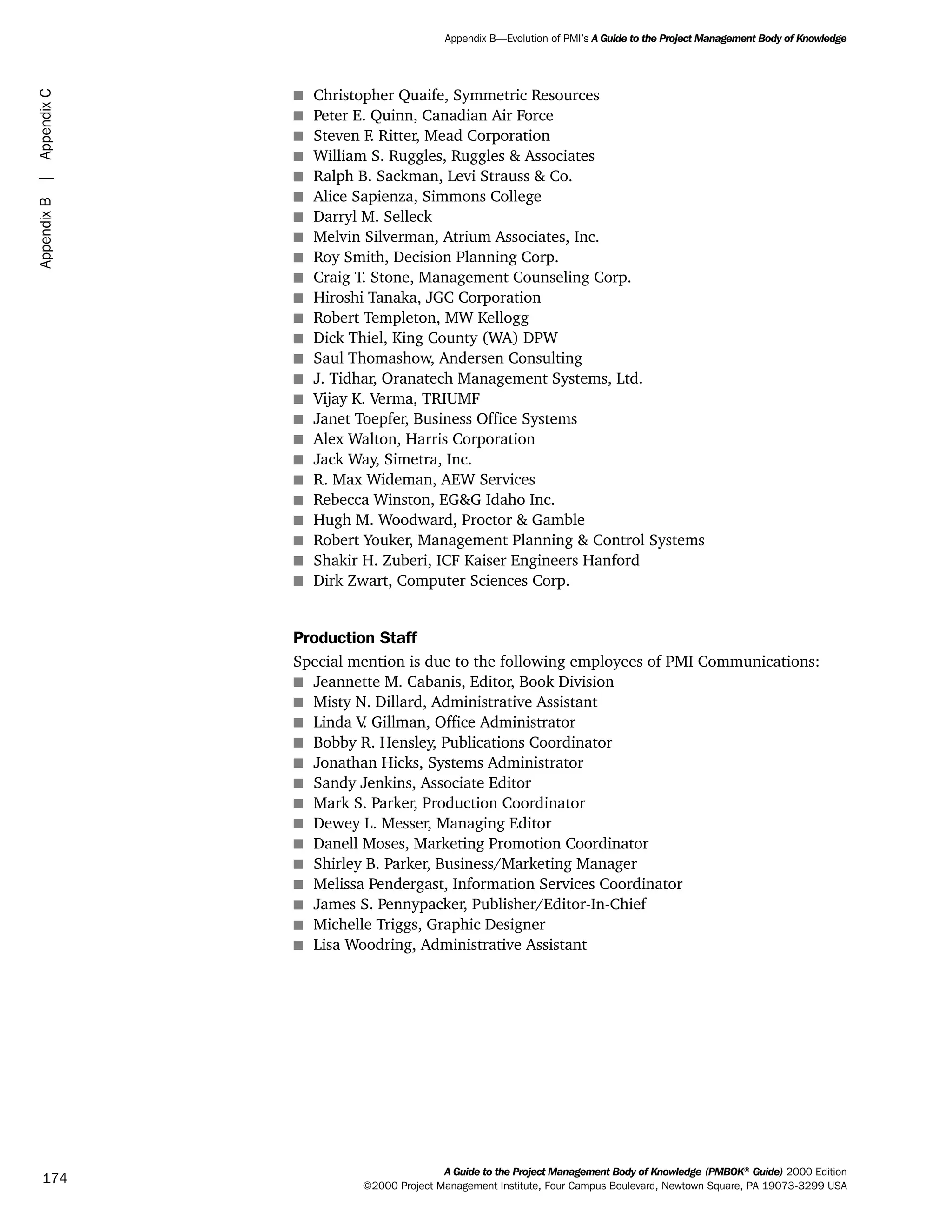 s Christopher Quaife, Symmetric Resources
s Peter E. Quinn, Canadian Air Force
s Steven F. Ritter, Mead Corporation
s William S. Ruggles, Ruggles & Associates
s Ralph B. Sackman, Levi Strauss & Co.
s Alice Sapienza, Simmons College
s Darryl M. Selleck
s Melvin Silverman, Atrium Associates, Inc.
s Roy Smith, Decision Planning Corp.
s Craig T. Stone, Management Counseling Corp.
s Hiroshi Tanaka, JGC Corporation
s Robert Templeton, MW Kellogg
s Dick Thiel, King County (WA) DPW
s Saul Thomashow, Andersen Consulting
s J. Tidhar, Oranatech Management Systems, Ltd.
s Vijay K. Verma, TRIUMF
s Janet Toepfer, Business Office Systems
s Alex Walton, Harris Corporation
s Jack Way, Simetra, Inc.
s R. Max Wideman, AEW Services
s Rebecca Winston, EG&G Idaho Inc.
s Hugh M. Woodward, Proctor & Gamble
s Robert Youker, Management Planning & Control Systems
s Shakir H. Zuberi, ICF Kaiser Engineers Hanford
s Dirk Zwart, Computer Sciences Corp.
Production Staff
Special mention is due to the following employees of PMI Communications:
s Jeannette M. Cabanis, Editor, Book Division
s Misty N. Dillard, Administrative Assistant
s Linda V. Gillman, Office Administrator
s Bobby R. Hensley, Publications Coordinator
s Jonathan Hicks, Systems Administrator
s Sandy Jenkins, Associate Editor
s Mark S. Parker, Production Coordinator
s Dewey L. Messer, Managing Editor
s Danell Moses, Marketing Promotion Coordinator
s Shirley B. Parker, Business/Marketing Manager
s Melissa Pendergast, Information Services Coordinator
s James S. Pennypacker, Publisher/Editor-In-Chief
s Michelle Triggs, Graphic Designer
s Lisa Woodring, Administrative Assistant
A Guide to the Project Management Body of Knowledge (PMBOK®
Guide) 2000 Edition
©2000 Project Management Institute, Four Campus Boulevard, Newtown Square, PA 19073-3299 USA
Appendix B—Evolution of PMI’s A Guide to the Project Management Body of Knowledge
174
AppendixB|AppendixC
ment
ge
❍ NAVIGATION LINKS
❍ ACROYMNS LIST
PLE
ment
ge
❍ ACRONYMS LIST
❍ ACROYMNS LIST
PLE
 