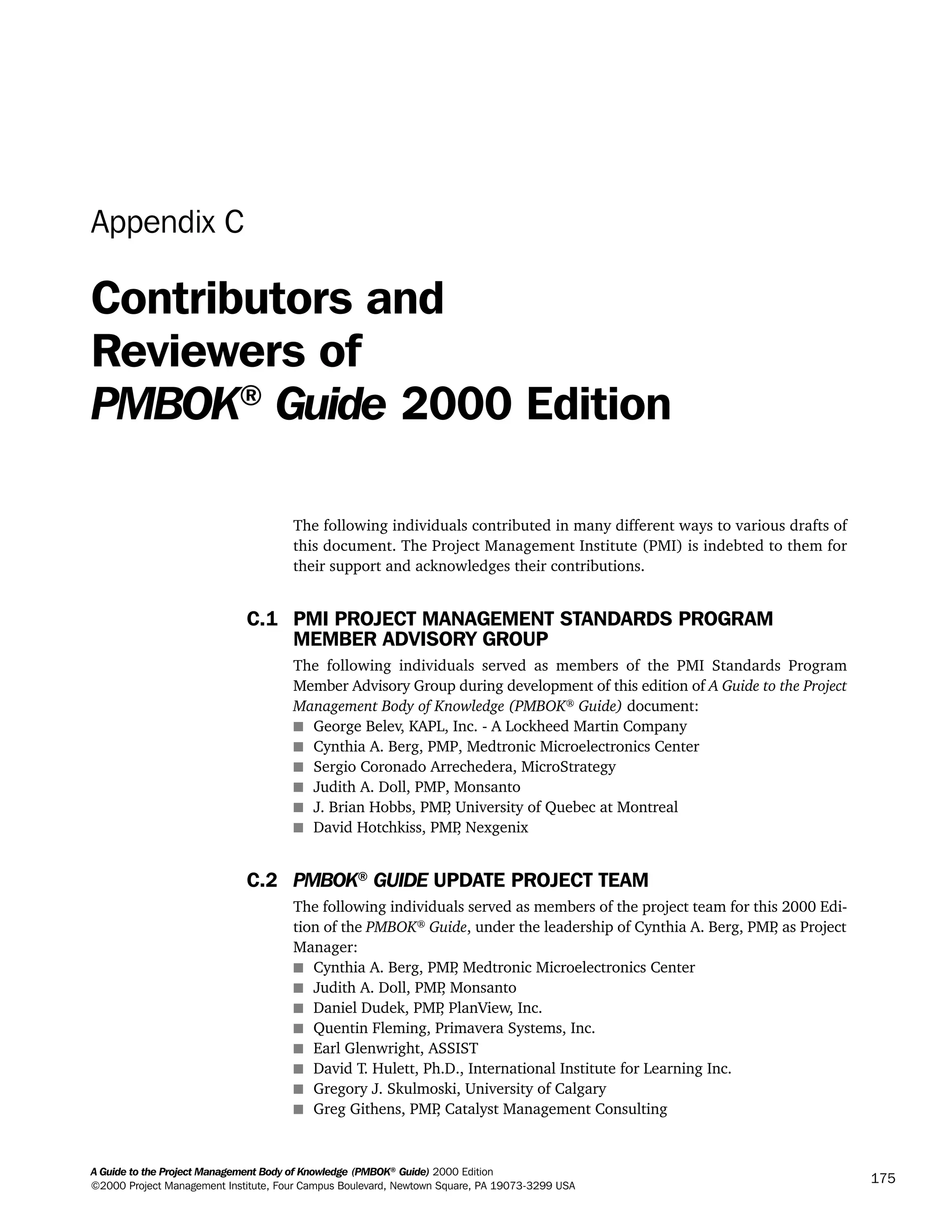 A Guide to the Project Management Body of Knowledge (PMBOK®
Guide) 2000 Edition
©2000 Project Management Institute, Four Campus Boulevard, Newtown Square, PA 19073-3299 USA
175
Appendix C
Contributors and
Reviewers of
PMBOK®
Guide 2000 Edition
The following individuals contributed in many different ways to various drafts of
this document. The Project Management Institute (PMI) is indebted to them for
their support and acknowledges their contributions.
C.1 PMI PROJECT MANAGEMENT STANDARDS PROGRAM
MEMBER ADVISORY GROUP
The following individuals served as members of the PMI Standards Program
Member Advisory Group during development of this edition of A Guide to the Project
Management Body of Knowledge (PMBOK®
Guide) document:
s George Belev, KAPL, Inc. - A Lockheed Martin Company
s Cynthia A. Berg, PMP, Medtronic Microelectronics Center
s Sergio Coronado Arrechedera, MicroStrategy
s Judith A. Doll, PMP, Monsanto
s J. Brian Hobbs, PMP, University of Quebec at Montreal
s David Hotchkiss, PMP, Nexgenix
C.2 PMBOK® GUIDE UPDATE PROJECT TEAM
The following individuals served as members of the project team for this 2000 Edi-
tion of the PMBOK®
Guide, under the leadership of Cynthia A. Berg, PMP, as Project
Manager:
s Cynthia A. Berg, PMP, Medtronic Microelectronics Center
s Judith A. Doll, PMP, Monsanto
s Daniel Dudek, PMP, PlanView, Inc.
s Quentin Fleming, Primavera Systems, Inc.
s Earl Glenwright, ASSIST
s David T. Hulett, Ph.D., International Institute for Learning Inc.
s Gregory J. Skulmoski, University of Calgary
s Greg Githens, PMP, Catalyst Management Consulting
A Guide to the
Project
Management
Body of
Knowledge
❍ NAVIGATION LINKS
❍ ACROYMNS LIST
SAMPLE
A Guide to the
Project
Management
Body of
Knowledge
❍ ACRONYMS LIST
❍ ACROYMNS LIST
SAMPLE
 