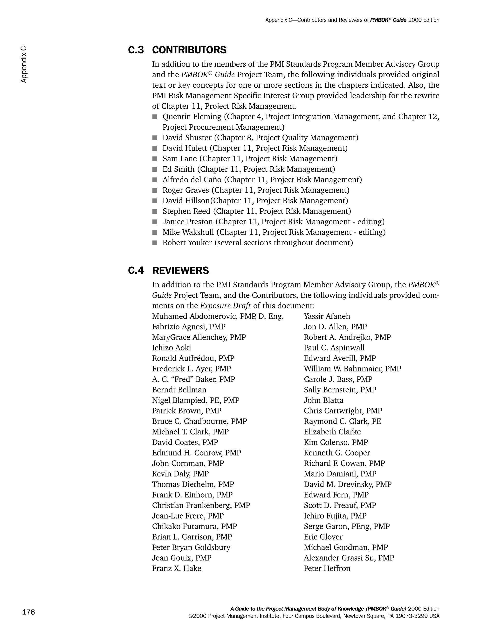C.3 CONTRIBUTORS
In addition to the members of the PMI Standards Program Member Advisory Group
and the PMBOK®
Guide Project Team, the following individuals provided original
text or key concepts for one or more sections in the chapters indicated. Also, the
PMI Risk Management Specific Interest Group provided leadership for the rewrite
of Chapter 11, Project Risk Management.
s Quentin Fleming (Chapter 4, Project Integration Management, and Chapter 12,
Project Procurement Management)
s David Shuster (Chapter 8, Project Quality Management)
s David Hulett (Chapter 11, Project Risk Management)
s Sam Lane (Chapter 11, Project Risk Management)
s Ed Smith (Chapter 11, Project Risk Management)
s Alfredo del Caño (Chapter 11, Project Risk Management)
s Roger Graves (Chapter 11, Project Risk Management)
s David Hillson(Chapter 11, Project Risk Management)
s Stephen Reed (Chapter 11, Project Risk Management)
s Janice Preston (Chapter 11, Project Risk Management - editing)
s Mike Wakshull (Chapter 11, Project Risk Management - editing)
s Robert Youker (several sections throughout document)
C.4 REVIEWERS
In addition to the PMI Standards Program Member Advisory Group, the PMBOK®
Guide Project Team, and the Contributors, the following individuals provided com-
ments on the Exposure Draft of this document:
Muhamed Abdomerovic, PMP, D. Eng. Yassir Afaneh
Fabrizio Agnesi, PMP Jon D. Allen, PMP
MaryGrace Allenchey, PMP Robert A. Andrejko, PMP
Ichizo Aoki Paul C. Aspinwall
Ronald Auffrédou, PMP Edward Averill, PMP
Frederick L. Ayer, PMP William W. Bahnmaier, PMP
A. C. “Fred” Baker, PMP Carole J. Bass, PMP
Berndt Bellman Sally Bernstein, PMP
Nigel Blampied, PE, PMP John Blatta
Patrick Brown, PMP Chris Cartwright, PMP
Bruce C. Chadbourne, PMP Raymond C. Clark, PE
Michael T. Clark, PMP Elizabeth Clarke
David Coates, PMP Kim Colenso, PMP
Edmund H. Conrow, PMP Kenneth G. Cooper
John Cornman, PMP Richard F. Cowan, PMP
Kevin Daly, PMP Mario Damiani, PMP
Thomas Diethelm, PMP David M. Drevinsky, PMP
Frank D. Einhorn, PMP Edward Fern, PMP
Christian Frankenberg, PMP Scott D. Freauf, PMP
Jean-Luc Frere, PMP Ichiro Fujita, PMP
Chikako Futamura, PMP Serge Garon, PEng, PMP
Brian L. Garrison, PMP Eric Glover
Peter Bryan Goldsbury Michael Goodman, PMP
Jean Gouix, PMP Alexander Grassi Sr., PMP
Franz X. Hake Peter Heffron
A Guide to the Project Management Body of Knowledge (PMBOK®
Guide) 2000 Edition
©2000 Project Management Institute, Four Campus Boulevard, Newtown Square, PA 19073-3299 USA
Appendix C—Contributors and Reviewers of PMBOK®
Guide 2000 Edition
176
AppendixC
ment
ge
❍ NAVIGATION LINKS
❍ ACROYMNS LIST
PLE
ment
ge
❍ ACRONYMS LIST
❍ ACROYMNS LIST
PLE
 